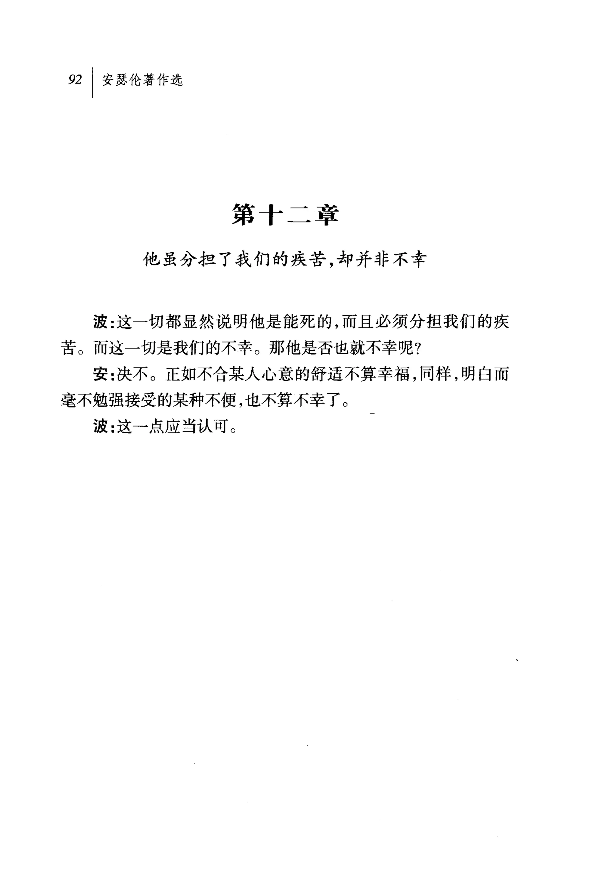 第十二章

     他虽分担了我们的疾苦，却并非不幸



  波:这一切都显然说明他是能死的，而且必须分担我们的疾
苦。而这一切是我们的不幸。那他是否也就不幸呢?
  安:决不。正如不合某人心意的舒适不算幸福，同样，明白而
毫不勉强接受的某种不便，也不算不幸了。
  波:这一点应当认可 O
 