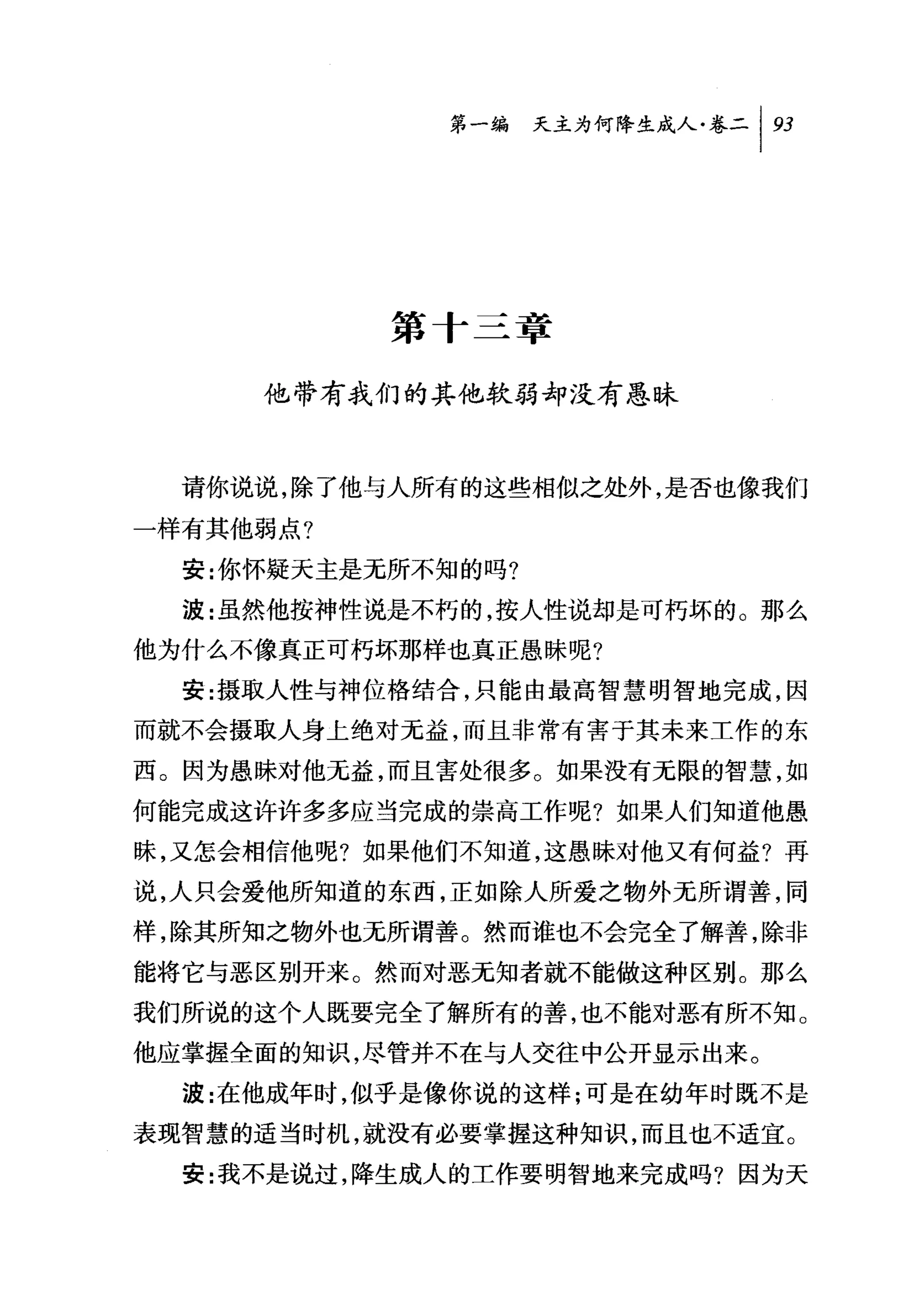 问天主为何降生成人卷二 1 93




           第十三章

     他带有我们的其他软弱却没有愚昧


  请你说说，除了他与人所有的这些相似之处外，是否也像我们

一样有其他弱点?
  安:你怀疑天主是无所不知的吗?

  波:虽然他按神性说是不朽的，按人性说却是可朽坏的。那么
他为什么不像真正可朽坏那样也真正愚昧呢?
  安:摄取人性与神位格结合，只能由最高智慧明智地完成，因
而就不会摄取人身上绝对无益，而且非常有害于其未来工作的东

西。因为愚昧对他无益，而且害处很多。如果没有无限的智慧，如
何能完成这许许多多应当完成的崇高工作呢?如果人们知道他愚
昧，又怎会相信他呢?如果他们不知道，这愚昧对他又有何益?再
说，人只会爱他所知道的东西，正如除人所爱之物外无所谓善，同
样，除其所知之物外也无所谓善。然而谁也不会完全了解善，除非
能将它与恶区别开来。然而对恶无知者就不能做这种区别。那么
我们所说的这个人既要完全了解所有的善，也不能对恶有所不知。
他应掌握全面的知识，尽管并不在与人交往中公开显示出来。
  波:在他成年时，似乎是像你说的这样;可是在幼年时既不是
表现智慧的适当时机，就没有必要掌握这种知识，而且也不适宜。
  安:我不是说过，降生成人的工作要明智地来完成吗?因为天
 