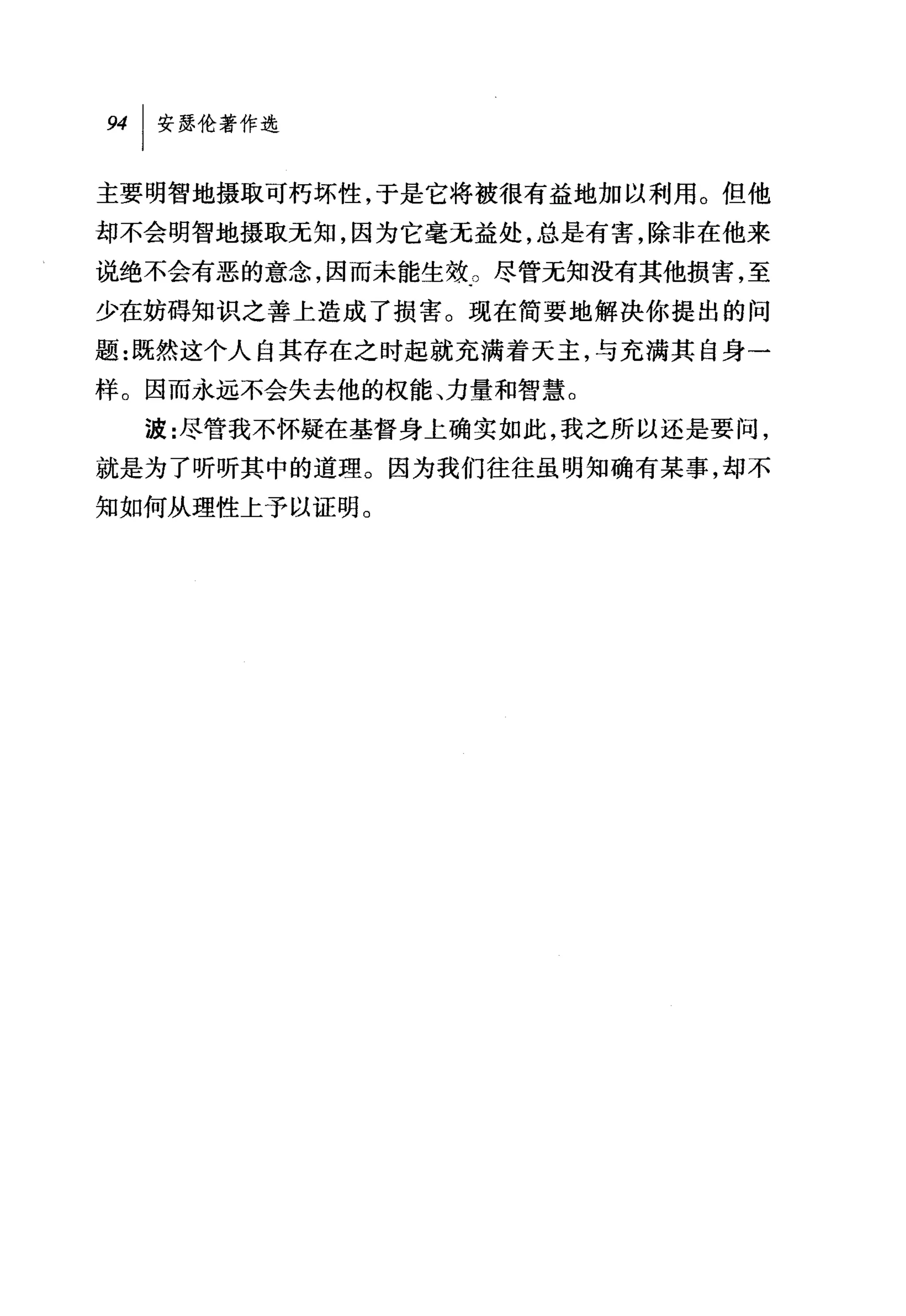 94   I 安瑟伦著作选

主要明智地摄取可朽坏性，于是它将被很有益地加以利用。但他
却不会明智地摄取无知，因为它毫无益处，总是有害，除非在他来
说绝不会有恶的意念，因而未能生效。尽管无知没有其他损害，至
少在妨碍知识之善上造成了损害。现在简要地解决你提出的问
题:既然这个人自其存在之时起就充满着天主，与充满其自身→
样。因而永远不会失去他的权能、力量和智慧。
     波:尽管我不怀疑在基督身上确实如此，我之所以还是要问，
就是为了听听其中的道理。因为我们往往虽明知确有某事，却不
知如何从理性上予以证明。
 