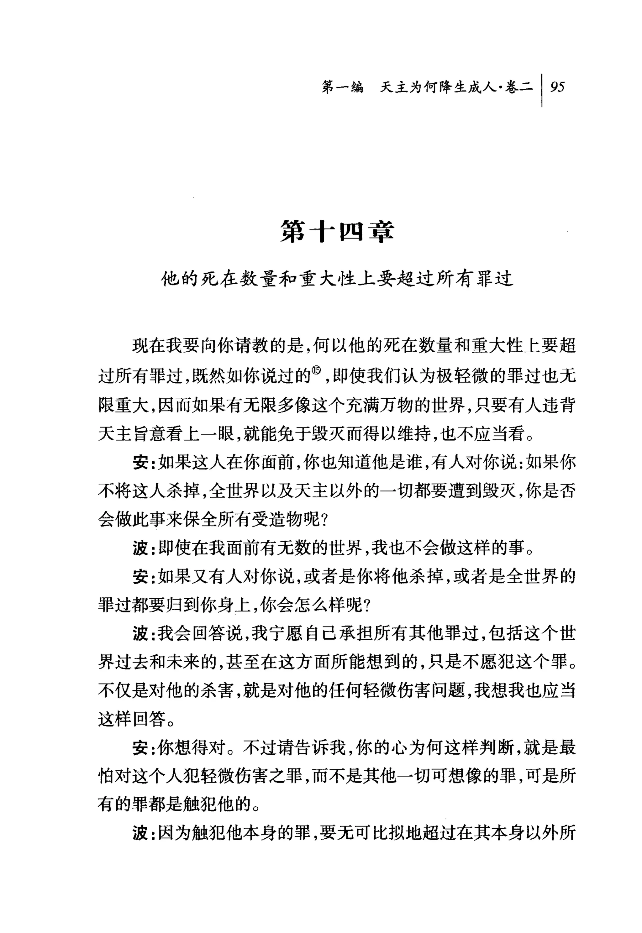 第一编 天主为何降生成人卷二|盯




             第十四章

    他的死在数量和重大性上要超过所有罪过



  现在我要向你请教的是，何以他的死在数量和重大性上要超

过所有罪过，既然如你说过的@，即使我们认为极轻微的罪过也元
限重大，因而如果有无限多像这个充满万物的世界，只要有人违背
天主旨意看上一眼，就能免于毁灭而得以维持，也不应当看。
  安:女日果这人在你面前，你也知道他是谁，有人对你说:如果你
不将这人杀掉，全世界以及天主以外的一切都要遭到毁灭，你是否
会做此事来保全所有受造物呢?
  波:即使在我面前有无数的世界，我也不会做这样的事。
  安:女日果又有人对你说，或者是你将他杀掉，或者是全世界的
罪过都要归到你身上，你会怎么样呢?
  波:我会回答说，我宁愿自己承担所有其他罪过，包括这个世
界过去和未来的，甚至在这方面所能想到的，只是不愿犯这个罪。
不仅是对他的杀害，就是对他的任何轻微伤害问题，我想我也应当

这样回答。
  安:你想得对。不过请告诉我，你的心为何这样判断，就是最
怕对这个人犯轻微伤害之罪，而不是其他一切可想像的罪，可是所
有的罪都是触犯他的。
  波:因为触犯他本身的罪，要无可比拟地超过在其本身以外所
 