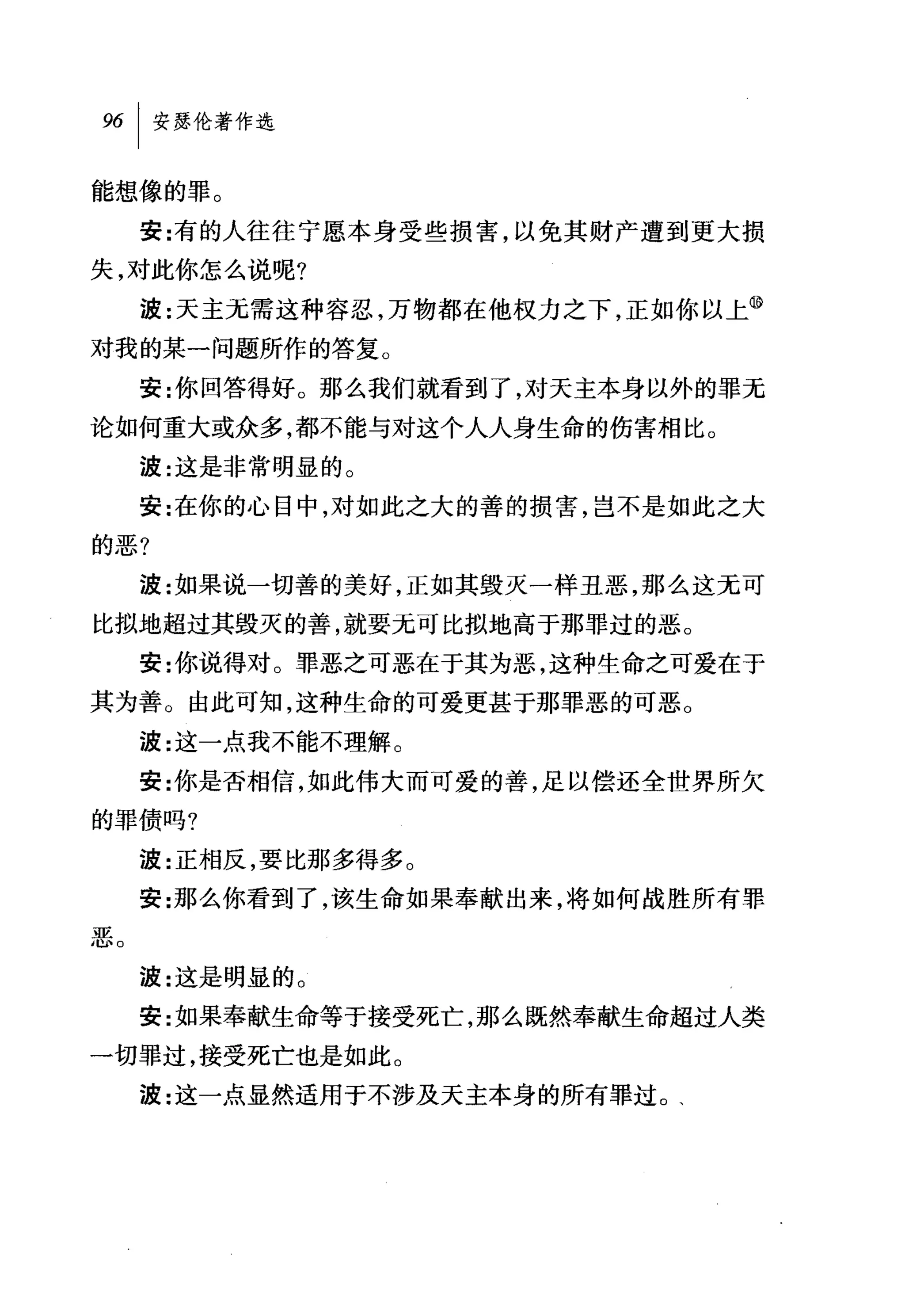 能想像的罪。
     安:有的人往往宁愿本身受些损害，以免其财产遭到更大损
失，对此你怎么说呢?
     波:天主无需这种容忍，万物都在他权力之下，正如你以上⑩
对我的某一问题所作的答复。
     安:你回答得好。那么我们就看到了，对天主本身以外的罪无
论如何重大或众多，都不能与对这个人人身生命的伤害相比。
     波:这是非常明显的。
     安:在你的心目中，对如此之大的善的损害，岂不是如此之大
的恶?
     波:女日果说一切善的美好，正如其毁灭一样丑恶，那么这无可
比拟地超过其毁灭的善，就要无可比拟地高于那罪过的恶。
     安:你说得对。罪恶之可恶在于其为恶，这种生命之可爱在于
其为善。由此可知，这种生命的可爱更甚于那罪恶的可恶。
     波:这一点我不能不理解。
     安:你是否相信，如此伟大而可爱的善，足以偿还全世界所欠
的罪债吗?
     波:正相反，要比那多得多。
     安:那么你看到了，该生命如果奉献出来，将如何战胜所有罪
恶。
     波:这是明显的。
     安:如果奉献生命等于接受死亡，那么既然奉献生命超过人类
一切罪过，接受死亡也是如此。
     波:这一点显然适用于不涉及天主本身的所有罪过 o 、
 