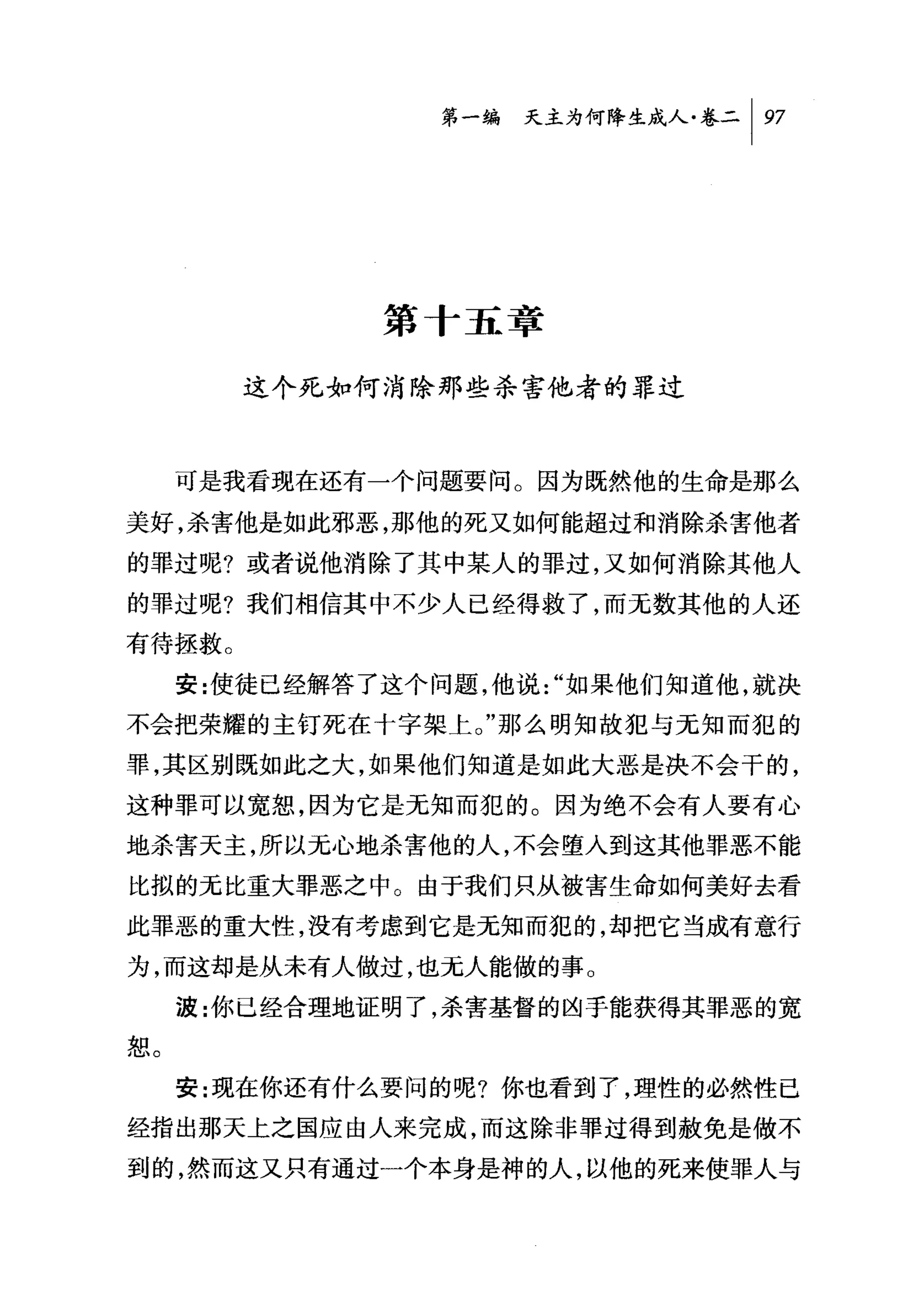 第一编 夭主为何降生成人卷二 1 97




              第十五章

        这个死如何消除那些杀害他者的罪过



     可是我看现在还有一个问题要问。因为既然他的生命是那么

美好，杀害他是如此邪恶，那他的死又如何能超过和消除杀害他者

的罪过呢?或者说他消除了其中某人的罪过，又如何消除其他人
的罪过呢?我们相信其中不少人已经得救了，而无数其他的人还
有待拯救。
     安:使徒已经解答了这个问题，他说 "如果他们知道他，就决
不会把荣耀的主钉死在十字架上。"那么明知故犯与无知而犯的

罪，其区别既如此之大，如果他们知道是如此大恶是决不会干的，
这种罪可以宽恕，因为它是无知而犯的。因为绝不会有人要有心
地杀害天主，所以元，心地杀害他的人，不会堕人到这其他罪恶不能

比拟的无比重大罪恶之中。由于我们只从被害生命如何美好去看
此罪恶的重大性，没有考虑到它是无知而犯的，却把它当成有意行
为，而这却是从未有人做过，也无人能做的事。

     波:你已经合理地证明了，杀害基督的凶手能获得其罪恶的宽
恕。
     安:现在你还有什么要问的呢?你也看到了，理性的必然性已

经指出那天上之国应由人来完成，而这除非罪过得到赦免是做不
到的，然而这又只有通过一个本身是神的人，以他的死来使罪人与
 