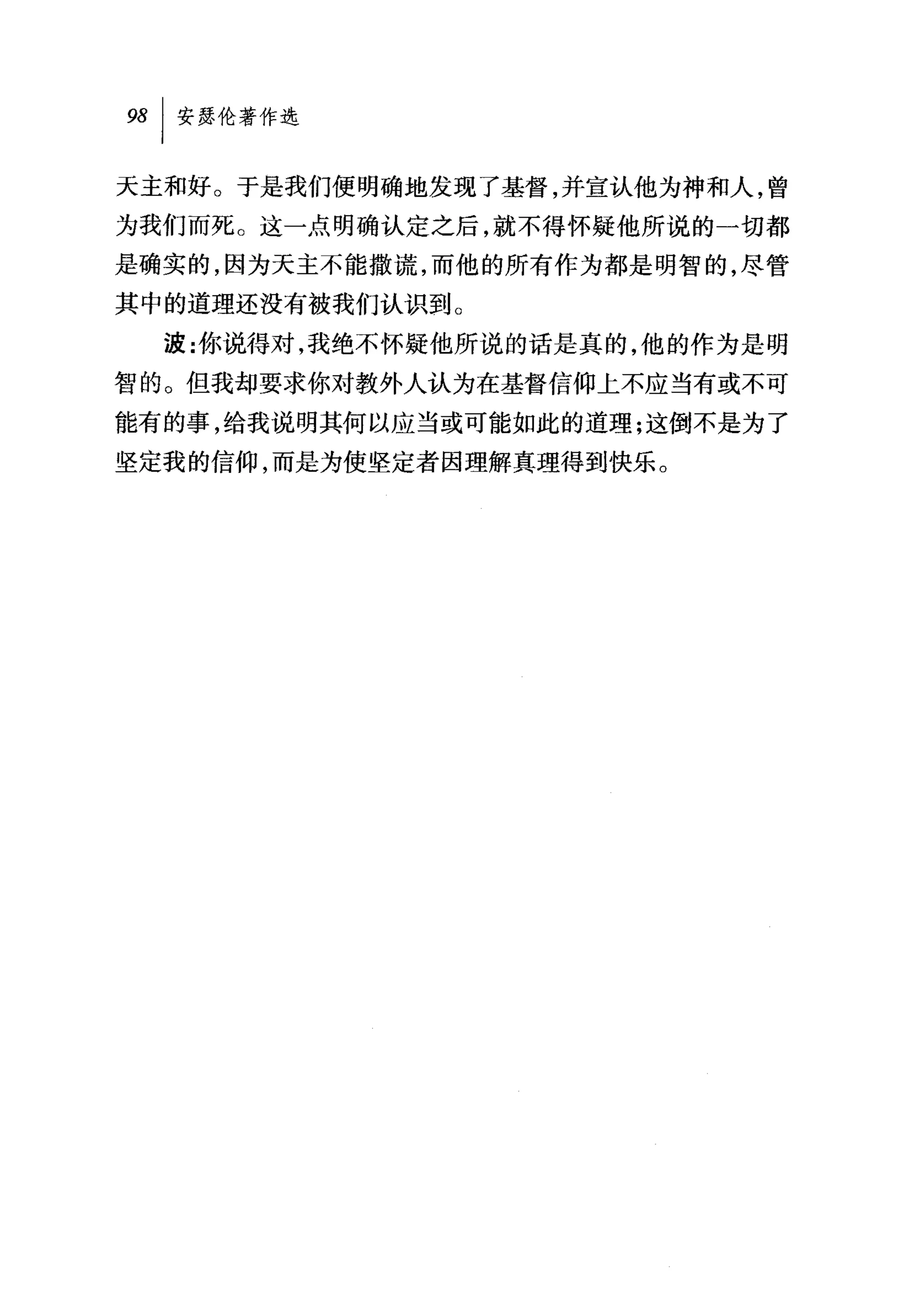 98   I 安瑟伦著作选

天主和好。于是我们便明确地发现了基督，并宣认他为神和人，曾
为我们而死。这一点明确认定之后，就不得怀疑他所说的一切都
是确实的，因为天主不能撒谎，而他的所有作为都是明智的，尽管
其中的道理还没有被我们认识到。
     波:你说得对，我绝不怀疑他所说的话是真的，他的作为是明
智的。但我却要求你对教外人认为在基督信仰上不应当有或不可
能有的事，给我说明其何以应当或可能如此的道理;这倒不是为了
坚定我的信仰，而是为使坚定者因理解真理得到快乐。
 