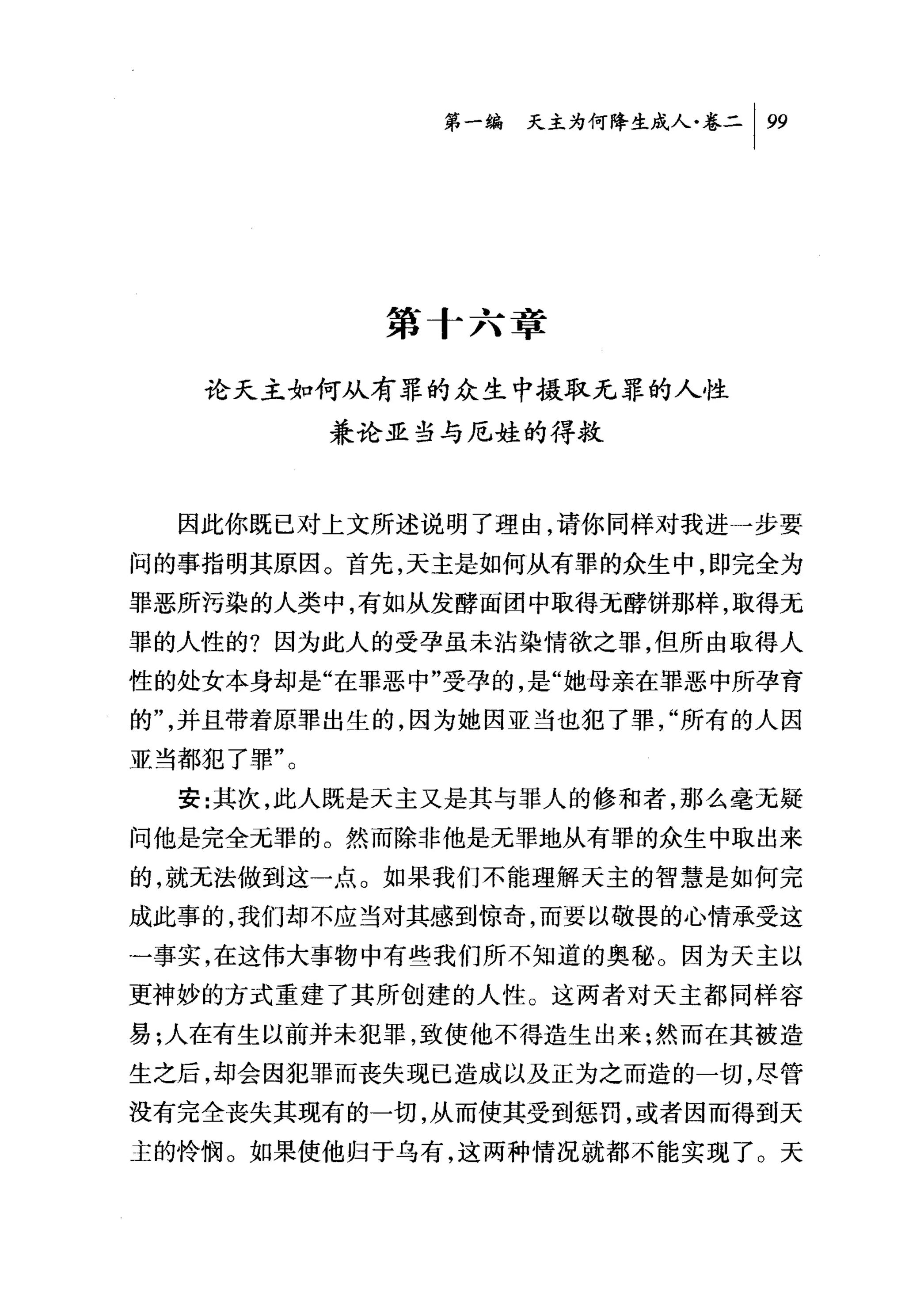 第一编天主为何降生成人卷二 1 99




             第十六章

   论天主如何从有罪的众生中摄取无罪的人性
           兼论亚当与厄娃的得救



  因此你既已对上文所述说明了理由，请你同样对我进一步要
问的事指明其原因。首先，天主是如何从有罪的众生中，即完全为
罪恶所污染的人类中，有如从发酵面团中取得元酵饼那样，取得无
罪的人性的?因为此人的受孕虽未沾染情欲之罪，但所由取得人
性的处女本身却是"在罪恶中"受孕的，是"她母亲在罪恶中所孕育
的"，并且带着原罪出生的，因为她因亚当也犯了罪，"所有的人因
亚当都犯了罪"。
  安:其次，此人既是天主又是其与罪人的修和者，那么毫无疑
问他是完全无罪的。然而除非他是无罪地从有罪的众生中取出来
的，就无法做到这一点。如果我们不能理解天主的智慧是如何完
成此事的，我们却不应当对其感到惊奇，而要以敬畏的心情承受这
一事实，在这伟大事物中有些我们所不知道的奥秘。因为天主以
更神妙的方式重建了其所创建的人性。这两者对天主都同样容
易;人在有生以前并未犯罪，致使他不得造生出来:然而在其被造
生之后，却会因犯罪而丧失现已造成以及正为之而造的一切，尽管
没有完全丧失其现有的一切，从而使其受到惩罚，或者因而得到天
主的怜悯。如果使他归于乌有，这两种情况就都不能实现了。天
 
