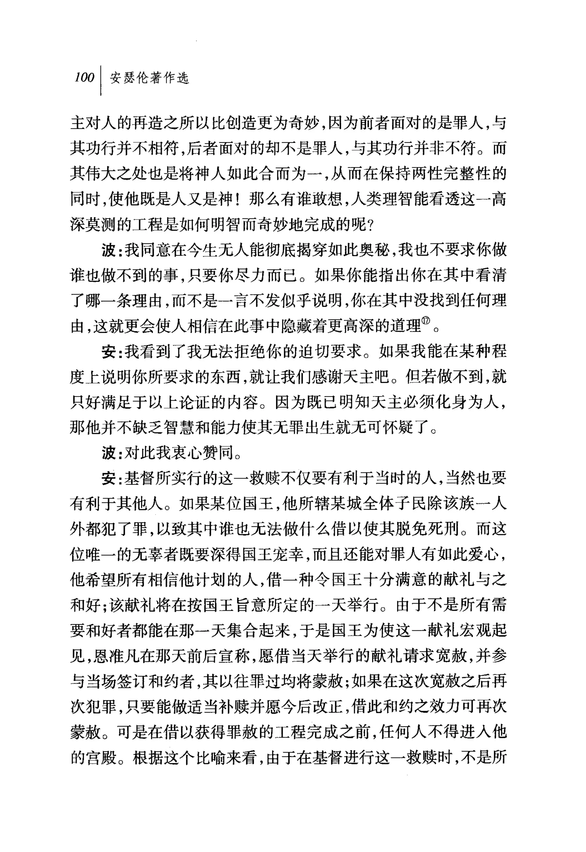 叫安瑟伦著作选

主对人的再造之所以比创造更为奇妙，因为前者面对的是罪人，与
其功行并不相符，后者面对的却不是罪人，与其功行并非不符。而
其伟大之处也是将神人如此合而为一，从而在保持两性完整性的
同时，使他既是人又是神!那么有谁敢想，人类理智能看透这一高
深莫测的工程是如何明智而奇妙地完成的呢?
  波:我同意在今生元人能彻底揭穿如此奥秘，我也不要求你做
谁也做不到的事，只要你尽力而已。如果你能指出你在其中看清
了哪一条理由，而不是一言不发似乎说明，你在其中没找到任何理
由，这就更会使人相信在此事中隐藏着更高深的道理。。
  安:我看到了我元法拒绝你的迫切要求。如果我能在某种程
度上说明你所要求的东西，就让我们感谢天主吧。但若做不到，就
只好满足于以上论证的内容。因为既已明知天主必须化身为人，
那他并不缺乏智慧和能力使其无罪出生就无可怀疑了。
  波:对此我衷心赞同。
  安:基督所实行的这一救赎不仅要有利于当时的人，当然也要
有利于其他人。如果某位国王，他所辖某城全体子民除该族一人
外都犯了罪，以致其中谁也无法做什么借以使其脱免死刑。而这
位唯一的元辜者既要深得国王宠幸，而且还能对罪人有如此爱心，
他希望所有相信他计划的人，借一种令国王十分满意的献礼与之
和好;该献礼将在按国王旨意所定的一天举行。由于不是所有需
要和好者都能在那一天集合起来，于是国王为使这一献礼宏观起
见，恩准凡在那天前后宣称，愿、借当天举行的献礼请求宽赦，并参
与当场签订和约者，其以往罪过均将蒙赦;如果在这次宽赦之后再
次犯罪，只要能做适当补赎并愿今后改正，借此和约之效力可再次
蒙赦。可是在借以获得罪赦的工程完成之前，任何人不得进入他
的宫殿。根据这个比喻来看，由于在基督进行这一救赎时，不是所
 