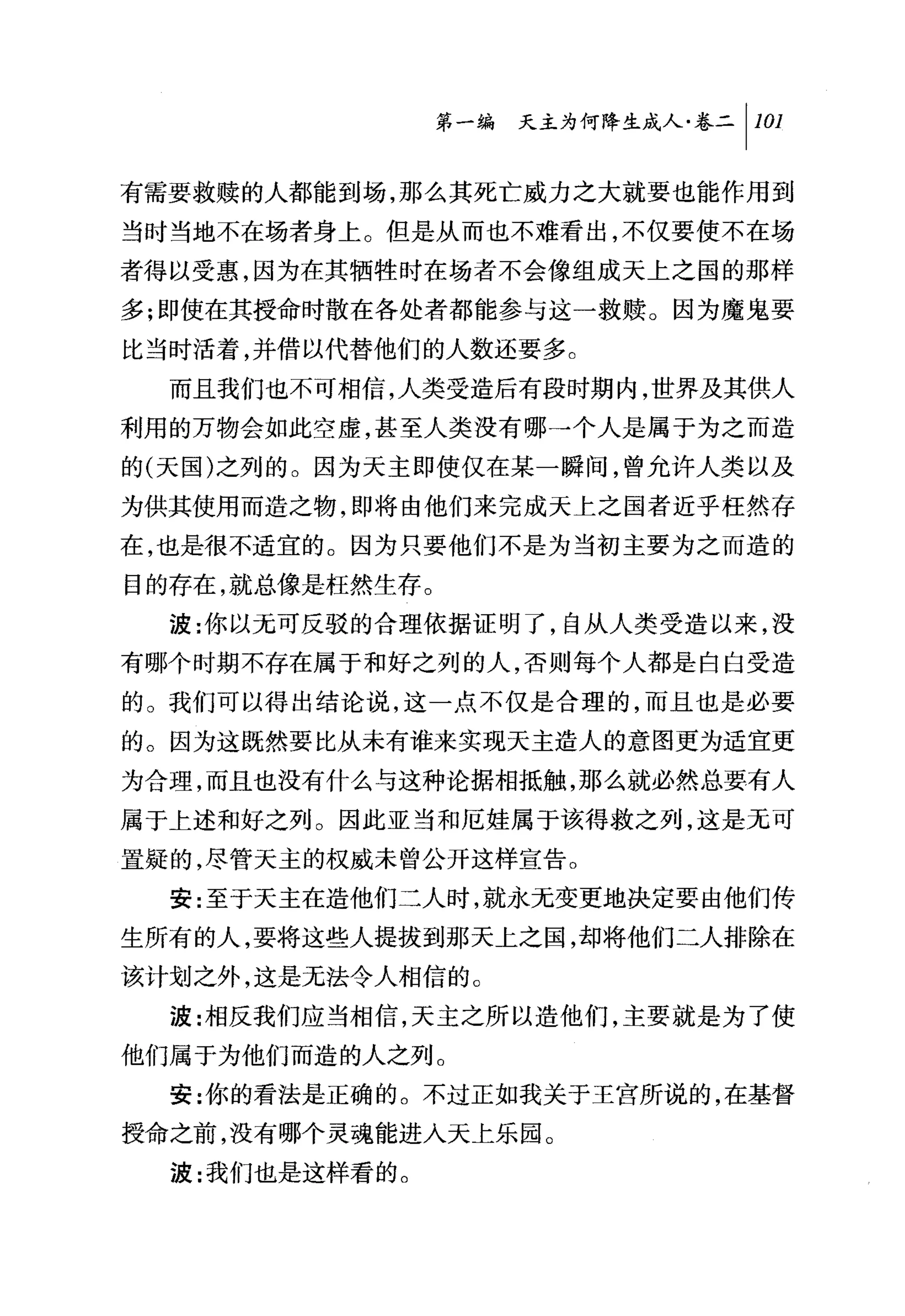 第一编 天主为何降生成人卷二 [101

有需要救赎的人都能到场，那么其死亡威力之大就要也能作用到
当时当地不在场者身上。但是从而也不难看出，不仅要使不在场
者得以受惠，因为在其牺牲时在场者不会像组成天上之国的那样
多;即使在其授命时散在各处者都能参与这一救赎。因为魔鬼要
比当时活着，并借以代替他们的人数还要多。
  而且我们也不可相信，人类受造后有段时期内，世界及其供人
利用的万物会如此空虚，甚至人类没有哪→个人是属于为之而造
的(天国)之列的。因为天主即使仅在某一瞬间，曾允许人类以及
为供其使用而造之物，即将由他们来完成天上之国者近乎枉然存
在，也是很不适宜的。因为只要他们不是为当初主要为之而造的
目的存在，就总像是枉然生存。
  波:你以元可反驳的合理依据证明了，自从人类受造以来，没
有哪个时期不存在属于和好之列的人，否则每个人都是白白受造
的。我们可以得出结论说，这一点不仅是合理的，而且也是必要
的。因为这既然要比从未有谁来实现天主造人的意图更为适宜更
为合理，而且也没有什么与这种论据相抵触，那么就必然总要有人
属于上述和好之列。因此亚当和厄娃属于该得救之列，这是无可
置疑的，尽管天主的权威未曾公开这样宣告。
  安:至于天主在造他们二人时，就永元变更地决定要由他们传
生所有的人，要将这些人提拔到那天上之国，却将他们二人排除在
该计划之外，这是无法令人相信的。
  波:相反我们应当相信，天主之所以造他们，主要就是为了使
他们属于为他们而造的人之列。
  安:你的看法是正确的。不过正如我关于王宫所说的，在基督
授命之前，没有哪个灵魂能进入天上乐园。
  波:我们也是这样看的。
 