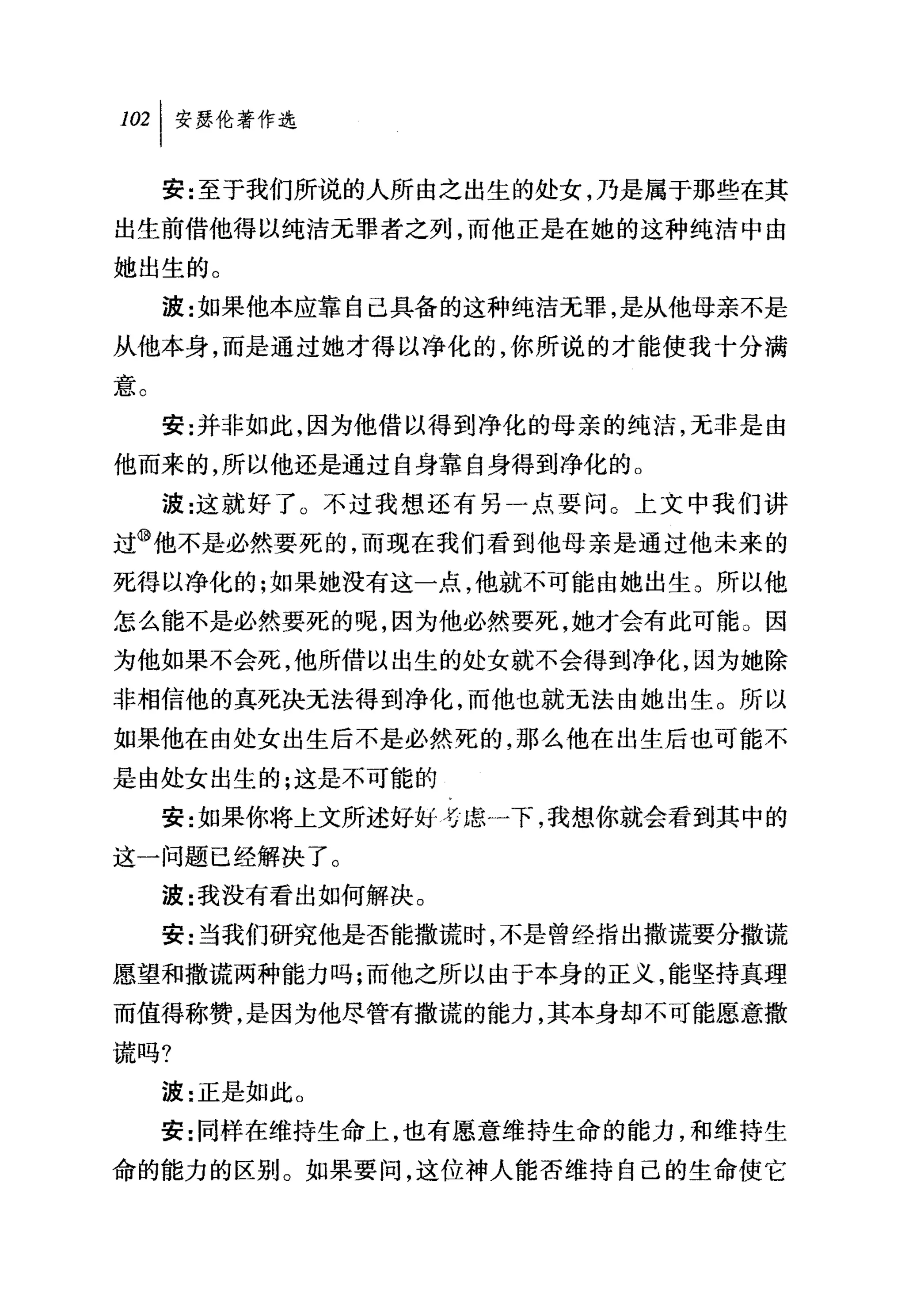叫安瑟伦著作选

     安:至于我们所说的人所由之出生的处女，乃是属于那些在其
出生前借他得以纯洁元罪者之列，而他正是在她的这种纯洁中由
她出生的。
     波:女日果他本应靠自己具备的这种纯洁无罪，是从他母亲不是
从他本身，而是通过她才得以净化的，你所说的才能使我十分满
意。
     安:并非如此，因为他借以得到净化的母亲的纯洁，无非是由
他而来的，所以他还是通过自身靠自身得到净化的。
     波:这就好了 O 不过我想、还有另一点要问 G 上文中我们讲
过⑩他不是必然要死的，而现在我们看到他母亲是通过他未来的
死得以净化的;如果她没有这一点，他就不可能由她出生。所以他
怎么能不是必然要死的呢，因为他必然要死，她才会有此可能 ο 因
为他如果不会死，他所借以出生的处女就不会得到净化，因为她除
非相信他的真死决无法得到净化，而他也就元法由她出生。所以
如果他在由处女出生后不是必然死的，那么他在出生后也可能不
是由处女出生的;这是不可能的
     安:女日果你将上文所述好如号虑一下，我想你就会看到其中的
这一问题已经解决了。
     波:我没有看出如何解决。
     安:当我们研究他是否能撒谎时，不是曾经指出撒谎要分撒谎
愿望和撒谎两种能力吗;而他之所以由于本身的正义，能坚持真理
而值得称赞，是因为他尽管有撒谎的能力，其本身却不可能愿意撒
谎吗?
     波:正是如此 O
     安:同样在维持生命上，也有愿意维持生命的能力，和维持生
命的能力的区别。如果要间，这位神人能否维持自己的生命使它
 