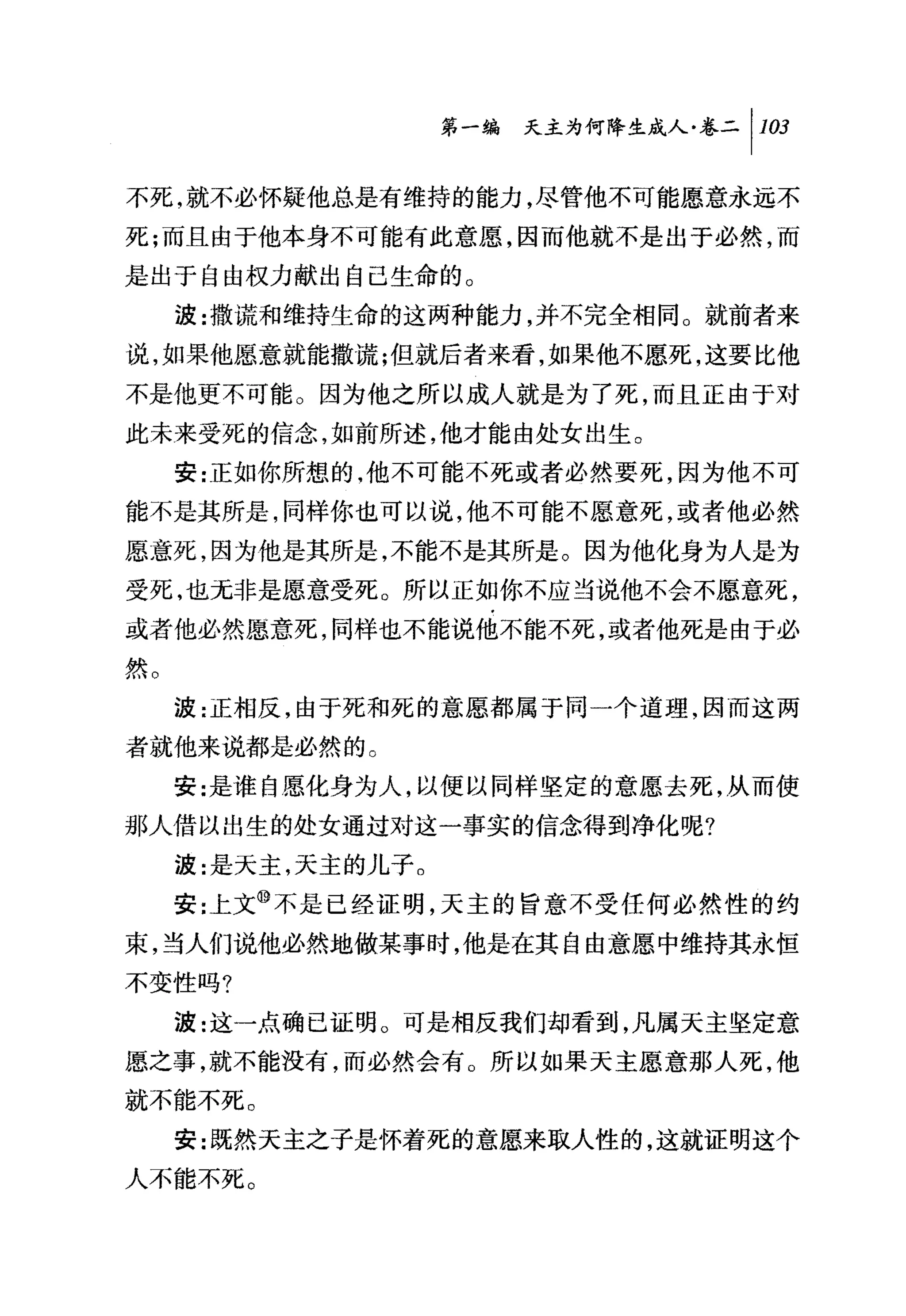 第一编 天主为何降生成人卷二 1 1 臼

不死.就不必怀疑他总是有维持的能力，尽管他不可能愿意永远不
死;而且由于他本身不可能有此意愿，因而他就不是出于必然，而
是出于自由权力献出自己生命的。
     波:撒谎和维持生命的这两种能力，并不完全相同。就前者来
说，如果他愿意就能撒谎;但就后者来看，如果他不愿死，这要比他
不是他更不可能。因为他之所以成人就是为了死，而且正由于对
此未来受死的信念，如前所述，他才能由处女出生。
     安:正如你所想的，他不可能不死或者必然要死，因为他不可
能不是其所是，同样你也可以说，他不可能不愿意死，或者他必然
愿意死，因为他是其所是，不能不是其所是。因为他化身为人是为
受死，也元非是愿意受死。所以正如你不应当说他不会不愿意死，
或者他必然愿意死，同样也不能说他不能不死，或者他死是由于必
然。

     波:正相反，由于死和死的意愿都属于同一个道理，因而这两
者就他来说都是必然的。
     安:是谁自愿化身为人，以便以同样坚定的意愿去死，从而使
那人借以出生的处女通过对这一事实的信念得到净化呢?

     波:是天主，天主的儿子。
     安;上文⑩不是已经证明，天主的旨意不受任何必然性的约
束，当人们说他必然地做某事时，他是在其自由意愿中维持其永恒
不变性吗?
     波:这一点确已证明 O 可是相反我们却看到，凡属天主坚定意
愿之事，就不能没有，而必然会有。所以如果天主愿意那人死，他
就不能不死。

     安:既然天主之子是怀着死的意愿来取人性的，这就证明这个
人不能不死。
 