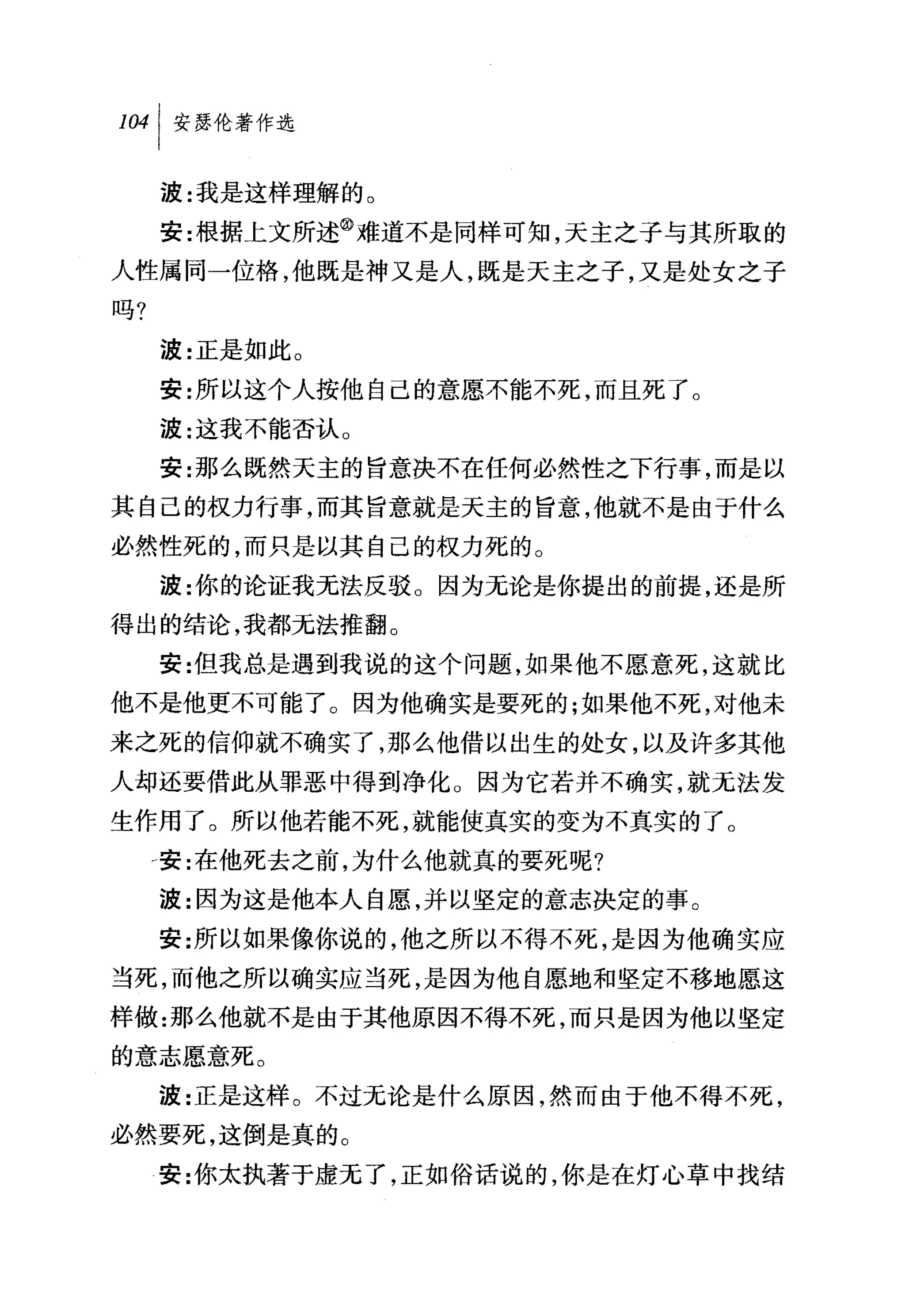 叫安瑟伦著作选

     波:我是这样理解的。
     安:根据上文所述@难道不是同样可知，天主之子与其所取的
人性属同一位格，他既是神又是人，既是天主之子，又是处女之子
吗?

     波:正是如此 O
     安:所以这个人按他自己的意愿不能不死，而且死了。
     波:这我不能否认 O
     安:那么既然天主的旨意决不在任何必然性之下行事，而是以
其自己的权力行事，而其旨意就是天主的旨意，他就不是由于什么
必然性死的，而只是以其自己的权力死的。
     波:你的论证我无法反驳 O 因为无论是你提出的前提，还是所
得出的结论，我都无法推翻。
     安:{旦我总是遇到我说的这个问题，如果他不愿意死，这就比
他不是他更不可能了。因为他确实是要死的;如果他不死，对他未
来之死的信仰就不确实了，那么他借以出生的处女，以及许多其他
人却还要借此从罪恶中得到净化。因为它若并不确实，就无法发
生作用了。所以他若能不死，就能使真实的变为不真实的了。
     d 安:在他死去之前，为什么他就真的要死呢?
     波:因为这是他本人自愿，并以坚定的意志决定的事。
     安:所以如果像你说的，他之所以不得不死，是因为他确实应
当死，而他之所以确实应当死，是因为他自愿地和坚定不移地愿这
样做:那么他就不是由于其他原因不得不死，而只是因为他以坚定
的意志愿意死。
     波:正是这样。不过无论是什么原因，然而由于他不得不死，
必然要死，这倒是真的。
     安:你太执著于虚无了，正如俗话说的，你是在灯心草中找结
 