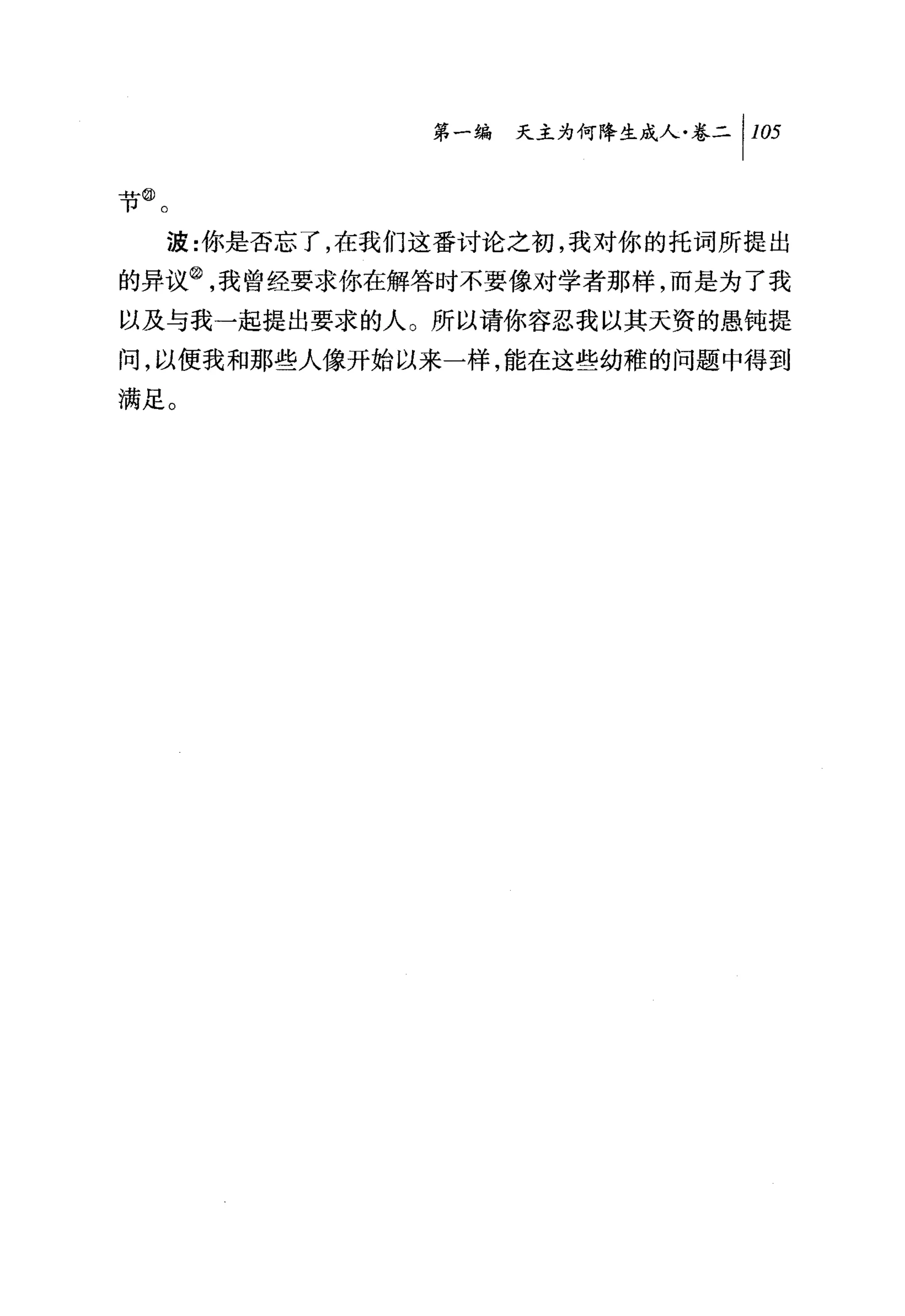 第一编 天主为何降生成人卷二 1 105

节@。

  波:你是否忘了，在我们这番讨论之初，我对你的托词所提出
的异议②，我曾经要求你在解答时不要像对学者那样，而是为了我
以及与我一起提出要求的人。所以请你容忍我以其天资的愚钝提
间，以使我和那些人像开始以来一样，能在这些幼稚的问题中得到
满足。
 