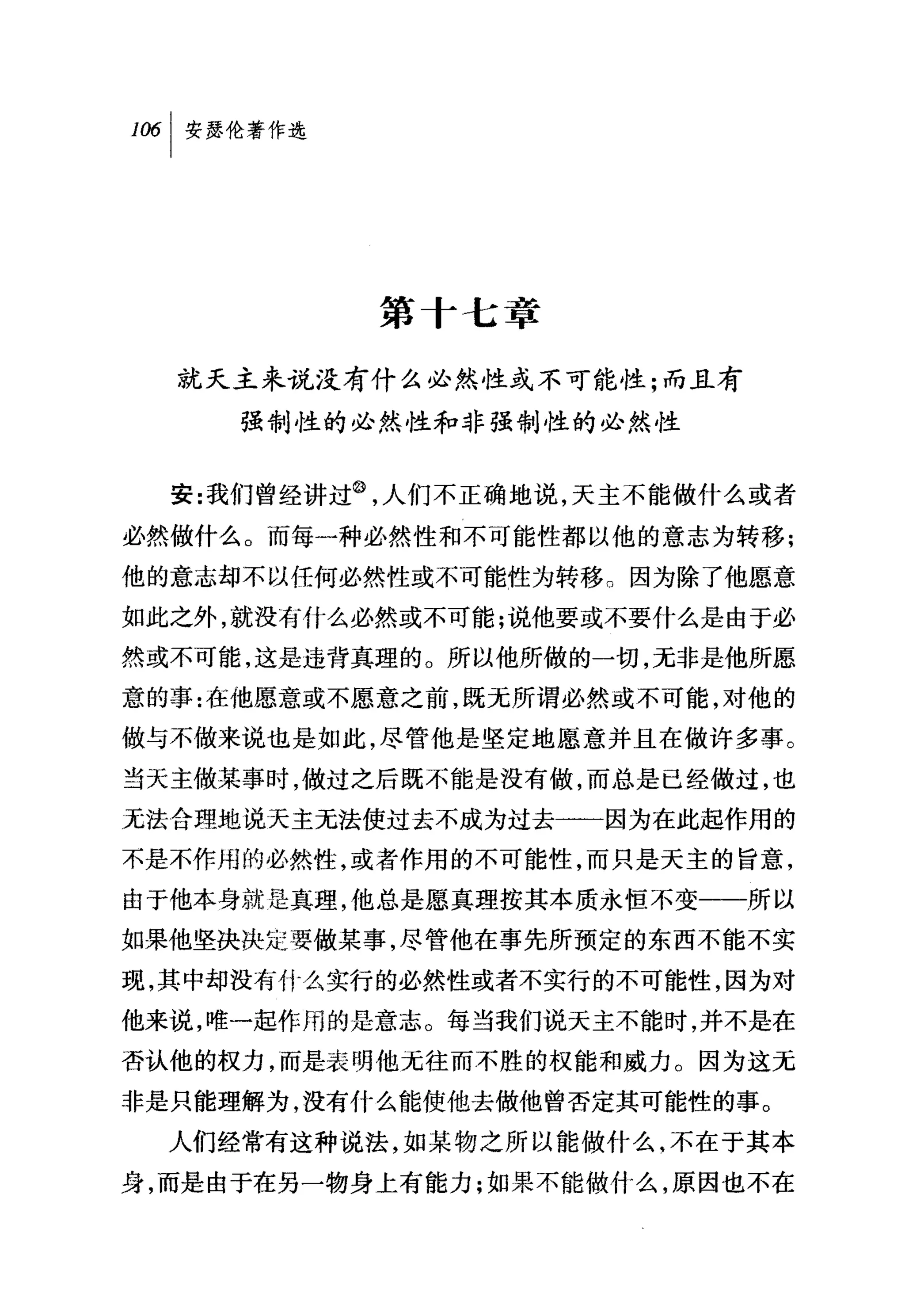 叫安瑟伦著作选




           第十七章

  就天主来说没有什么必然性或不可能性;而且有
     强制性的必然性和非强制性的必然性


  安:我们曾经讲过@，人们不正确地说，天主不能做什么或者
必然做什么。而每一种必然性和不可能性都以他的意志为转移;
他的意志却不以任何必然性或不可能性为转移。因为除了他愿意
如此之外，就没有什么必然或不可能;说他要或不要什么是由于必
然或不可能，这是违背真理的。所以他所做的一切，无非是他所愿
意的事:在他愿意或不愿意之前，既无所谓必然或不可能，对他的
做与不做来说也是如此，尽管他是坚定地愿意并且在做许多事。
当天主做某事时，做过之后既不能是没有做，而总是巳经做过，也
无法合理地说天主无法使过去不成为过去一一因为在此起作用的
不是不作用的必然性，或者作用的不可能性，而只是天主的旨意，
由于他本身就是真理，他总是愿真理按其本质永恒不变一一所以
如果他坚决决定要做某事，尽管他在事先所预定的东西不能不实
现，其中却没有什么实行的必然性或者不实行的不可能性，因为对
他来说，唯一起作用的是意志。每当我们说天主不能时，并不是在
杏认他的权力，而是表明他元往而不胜的权能和威力。因为这元
非是只能理解为，没有什么能使他去做他曾否定其可能性的事。
  人们经常有这种说法，如某物之所以能做什么，不在于其本
身，而是由于在另一物身上有能力;如果不能做什么，原因也不在
 