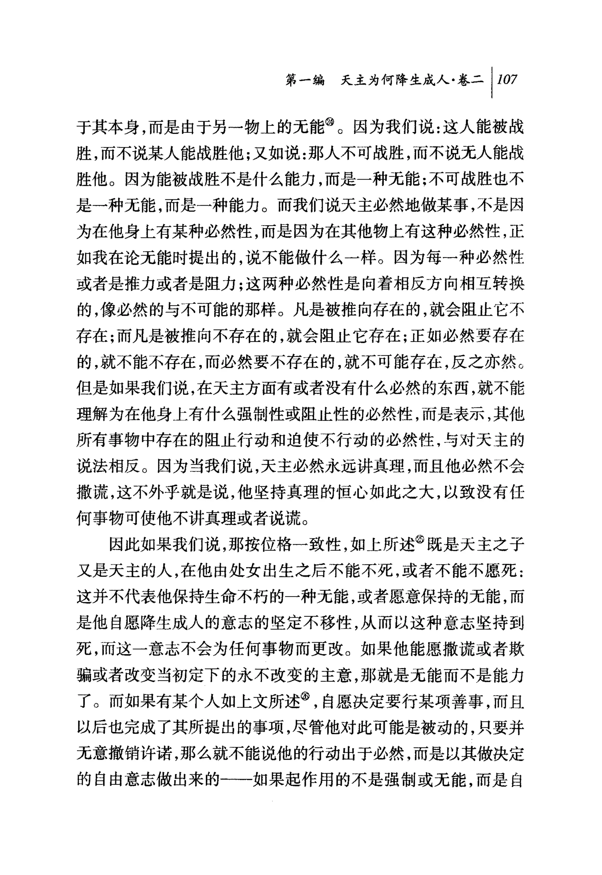 第一编 夭主为何降生成人卷二 1 107

于其本身，而是由于另一物上的无能@。因为我们说:这人能被战
胜，而不说某人能战胜他;又如说:那人不可战胜，而不说元人能战
胜他。因为能被战胜不是什么能力，而是一种无能:不可战胜也不
是一种无能，而是一种能力。而我们说天主必然地做某事，不是因
为在他身上有某种必然性，而是因为在其他物上有这种必然性，正
如我在论元能时提出的，说不能做什么一样。因为每一种必然性
或者是推力或者是阻力;这两种必然性是向着相反方向相互转换
的，像必然的与不可能的那样。凡是被推向存在的，就会阻止它不
存在;而凡是被推向不存在的，就会阻止它存在;正如必然要存在
的，就不能不存在，而必然要不存在的，就不可能存在，反之亦然 c
但是如果我们说，在天主方面有或者没有什么必然的东西，就不能
理解为在他身上有什么强制性或阻止性的必然性，而是表示，其他
所有事物中存在的阻止行动和迫使不行动的必然性，与对天主的
说法相反。因为当我们说，天主必然永远讲真理，而且他必然不会
撒谎，这不外乎就是说，他坚持真理的恒心如此之大，以致没有任
何事物可使他不讲真理或者说谎。
  因此如果我们说，那按位格一致性，如上所述@既是夭主之子
又是天主的人，在他由处女出生之后不能不死，或者不能不愿死:
这并不代表他保持生命不朽的一种无能，或者愿意保持的无能，而
是他自愿降生成人的意志的坚定不移性，从而以这种意志坚持到
死，而这一意志不会为任何事物而更改。如果他能愿撒谎或者欺
骗或者改变当初定下的永不改变的主意，那就是无能而不是能力
了。而如果有某个人如上文所述@，自愿决定要行某项善事，而且
以后也完成了其所提出的事项，尽管他对此可能是被动的，只要并
无意撤销许诺，那么就不能说他的行动出于必然，而是以其做决定
的自由意志做出来的一一如果起作用的不是强制或无能，而是自
 
