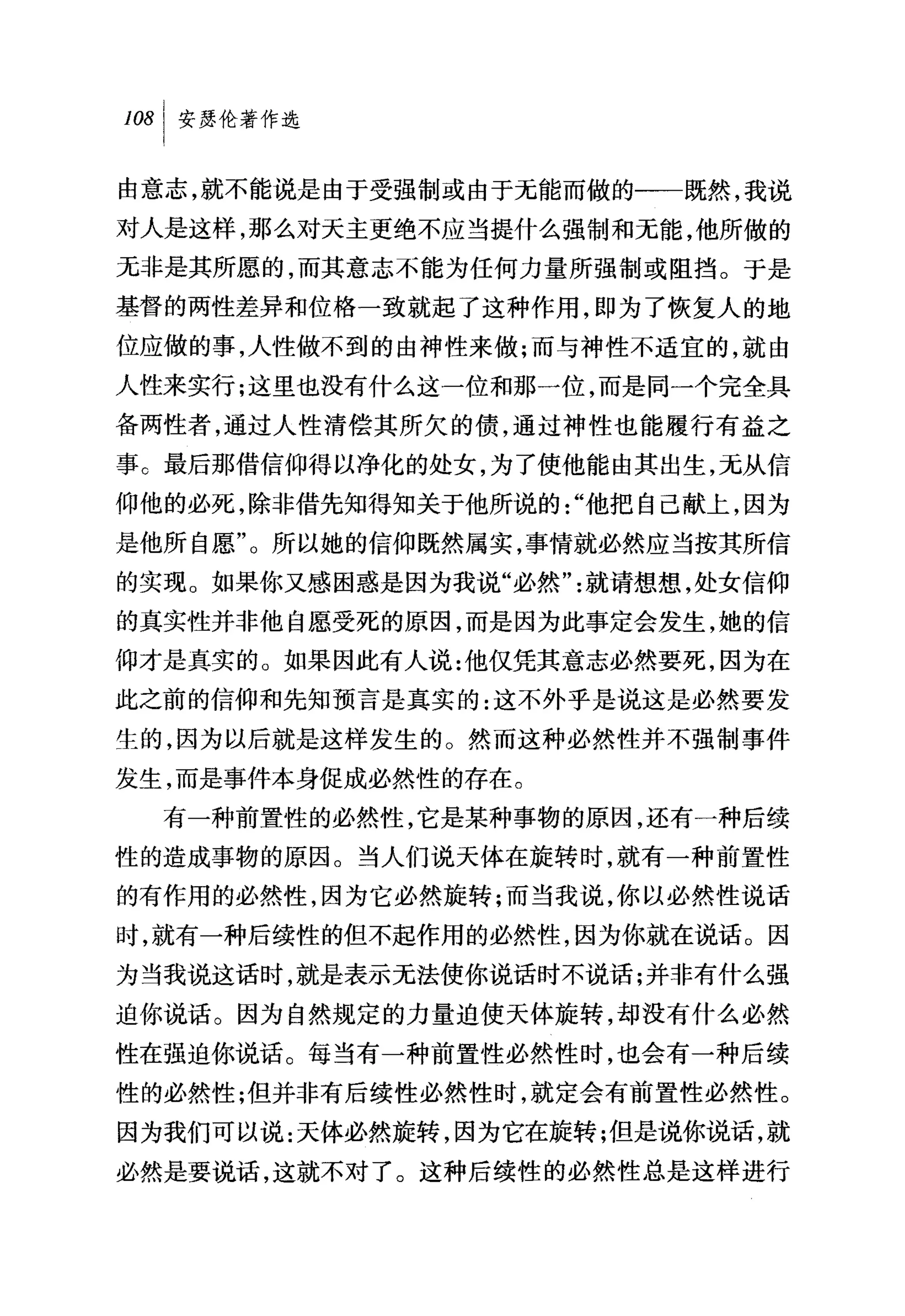 叫安瑟伦著作选

由意志，就不能说是由于受强制或由于无能而做的一一既然，我说
对人是这样，那么对天主更绝不应当提什么强制和无能，他所做的
无非是其所愿的，而其意志不能为任何力量所强制或阻挡。于是
基督的两性差异和位格一致就起了这种作用，即为了恢复人的地
位应做的事，人性做不到的由神性来做;而与神性不适宜的，就由
人性来实行;这里也没有什么这一位和那一位，而是同一个完全具
备两性者，通过人性清偿其所欠的债，通过神性也能履行有益之
事 c 最后那借信仰得以净化的处女，为了使他能由其出生，无从信
仰他的必死，除非借先知得知关于他所说的"他把自己献上，因为
是他所自愿"。所以她的信仰既然属实，事情就必然应当按其所信
的实现。如果你又感困惑是因为我说"必然"就请想想，处女信仰
的真实性并非他自愿受死的原因，而是因为此事定会发生，她的信
仰才是真实的。如果因此有人说:他仅凭其意志必然要死，因为在
此之前的信仰和先知预言是真实的:这不外乎是说这是必然要发
生的，因为以后就是这样发生的。然而这种必然性并不强制事件
发生，而是事件本身促成必然性的存在。
  有一种前置'性的必然性，它是某种事物的原因，还有一种后续
性的造成事物的原因。当人们说天体在旋转时，就有一种前置性
的有作用的必然性，因为它必然旋转;而当我说，你以必然性说话
时，就有一种后续性的但不起作用的必然性，因为你就在说话。因
为当我说这话时，就是表示无法使你说话时不说话;并非有什么强
迫你说话。因为自然规定的力量迫使天体旋转，却没有什么必然
性在强迫你说话。每当有一种前置性必然性时，也会有一种后续
性的必然'性;但并非有后续性必然性时，就定会有前置性必然性。
因为我们可以说:天体必然旋转，因为它在旋转;但是说你说话，就
必然是要说话，这就不对了。这种后续性的必然性总是这样进行
 