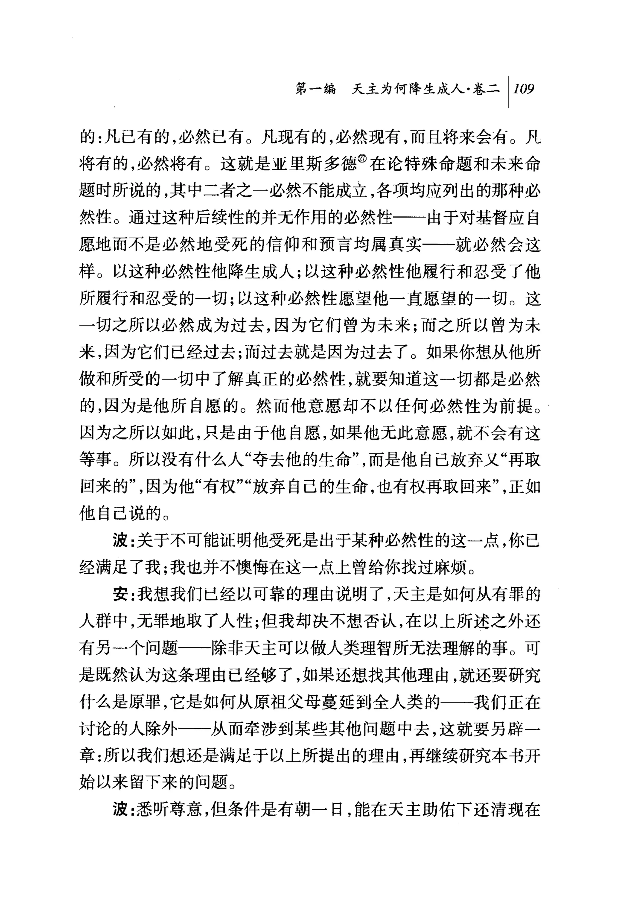 问天主为何降生成人卷二 1 109

的:凡已有的，必然已有。凡现有的，必然现有，而且将来会有。凡
将有的，必然将有。这就是亚里斯多德@在论特殊命题和未来命
题时所说的，其中二者之一必然不能成立，各项均应列出的那种必
然性。通过这种后续性的并无作用的必然性一一由于对基督应自
愿地而不是必然地受死的信仰和预言均属真实一一就必然会这
样。以这种必然性他降生成人;以这种必然性他履行和忍受了他
所履行和忍受的一切;以这种必然性愿望他一直愿望的一切。这
一切之所以必然成为过去，因为它们曾为未来;而之所以曾为未
来，因为它们已经过去;而过去就是因为过去了 O 如果你想从他所
做和所受的一切中了解真正的必然性，就要知道这一切都是必然
的，因为是他所自愿的。然而他意愿却不以任何必然性为前提。
因为之所以如此，只是由于他自愿，如果他无此意愿，就不会有这
等事。所以没有什么人"夺去他的生命"，而是他自己放弃又"再取
回来的"，因为他"有权""放弃自己的生命，也有权再取回来"，正如
他自己说的。
  波:关于不可能证明他受死是出于某种必然性的这一点，你已
经满足了我;我也并不懊悔在这一点上曾给你找过麻烦。
  安:我想我们已经以可靠的理由说明了，天主是如何从有罪的
人群中，元罪地取了人性;但我却决不想否认，在以上所述之外还
有另一个问题一→除非天主可以做人类理智所无法理解的事。可
是既然认为这条理由已经够了，如果还想找其他理由，就还要研究
什么是原罪，它是如何从原祖父母蔓延到全人类的一一我们正在
讨论的人除外一一从而牵涉到某些其他问题中去，这就要另辟一
章:所以我们想还是满足于以上所提出的理由，再继续研究本书开
始以来留下来的问题。

  波:悉昕尊意，但条件是有朝一日，能在天主助佑下还清现在
 