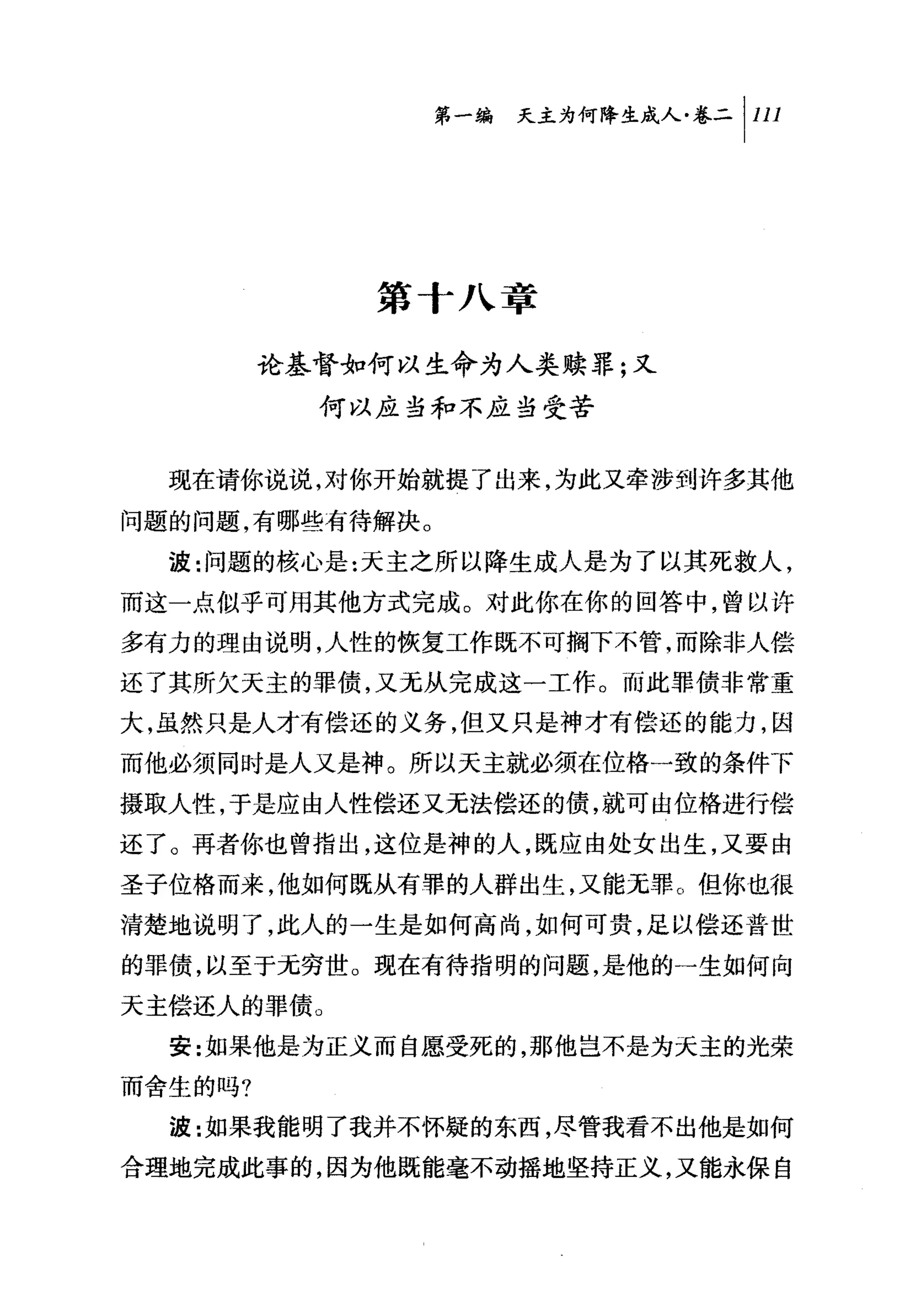 问夭主为何降生成人卷二|川




             第十八章

         论基督如何以生命为人类赎罪;又
           何以应当和不应当受苦


  现在请你说说，对你开始就提了出来，为此又牵涉到许多其他

问题的问题，有哪些有待解决。
  波:问题的核心是:天主之所以降生成人是为了以其死救人，
丽这一点似乎可用其他方式完成。对此你在你的回答中，曾以许
多有力的理由说明，人性的恢复工作既不可搁下不管，而除非人偿

还了其所欠天主的罪债，又无从完成这一工作。而此罪债非常重
大，虽然只是人才有偿还的义务，但又只是神才有偿还的能力，因
而他必须同时是人又是神。所以天主就必须在位格一致的条件下
摄取人性，于是应由人性偿还又无法偿还的债，就可由位格进行偿
还了。再者你也曾指出，这位是神的人，既应由处女出生，又要由
圣子位格而来，他如何既从有罪的人群出生，又能无罪。但你也很
清楚地说明了，此人的一生是如何高尚，如何可贵，足以偿还普世
的罪债，以至于无穷世。现在有待指明的问题，是他的一生如何向
天主偿还人的罪债。
  安:如果他是为正义而自愿受死的，那他岂不是为夭主的光荣

而舍生的吗?
  波:如果我能明了我并不怀疑的东西，尽管我看不出他是如何

合理地完成此事的，因为他既能毫不动摇地坚持正义，又能永保自
 