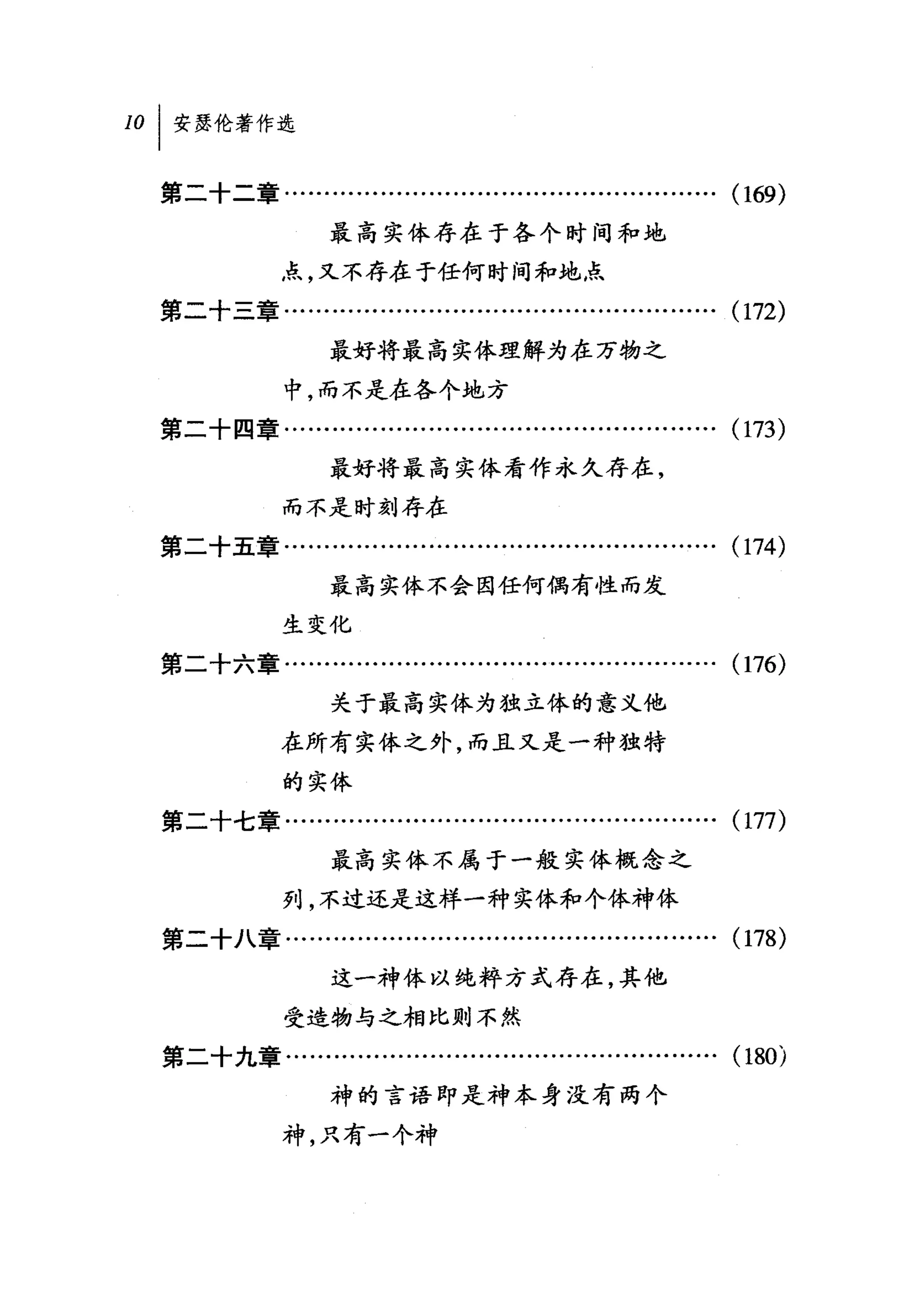 101 安瑟伦著作选

  第二十二章……….........................................….         (169)
                   最高实体存在于各个时间和地
              点，又不存在于任何时间和地点
  第二十三章.......................…............................   (172)
                   最好将最高实体理解为在万物之

              中，而不是在各个地方
  第二十四章........….................................……….         (173)
                   最好将最高实体看作永久存在，
              而不是时刻存在
  第二十五章................................…...................   (174)
                   最高实体不会因任何偶有性而发
              生变化
  第二十六章.................…...........................…….       (176)
                   关于最高实体为拙立体的意义他
              在所有实体之外，而且又是一种独特

              的实体
  第二十七章........….........…...........................….       (177)
                   最高实体不属于一般实体概念之
              列，不过还是这样一种实体和个体神体
  第二十八章.........................................…..........   (1 78)
                   这一神体以纯粹方式存在，其他
              受造物与之相比则不然
  第二十九章…........…..................…...............….         (180)
                   神的言语即是神本身没有两个
              神，只有一个神
 
