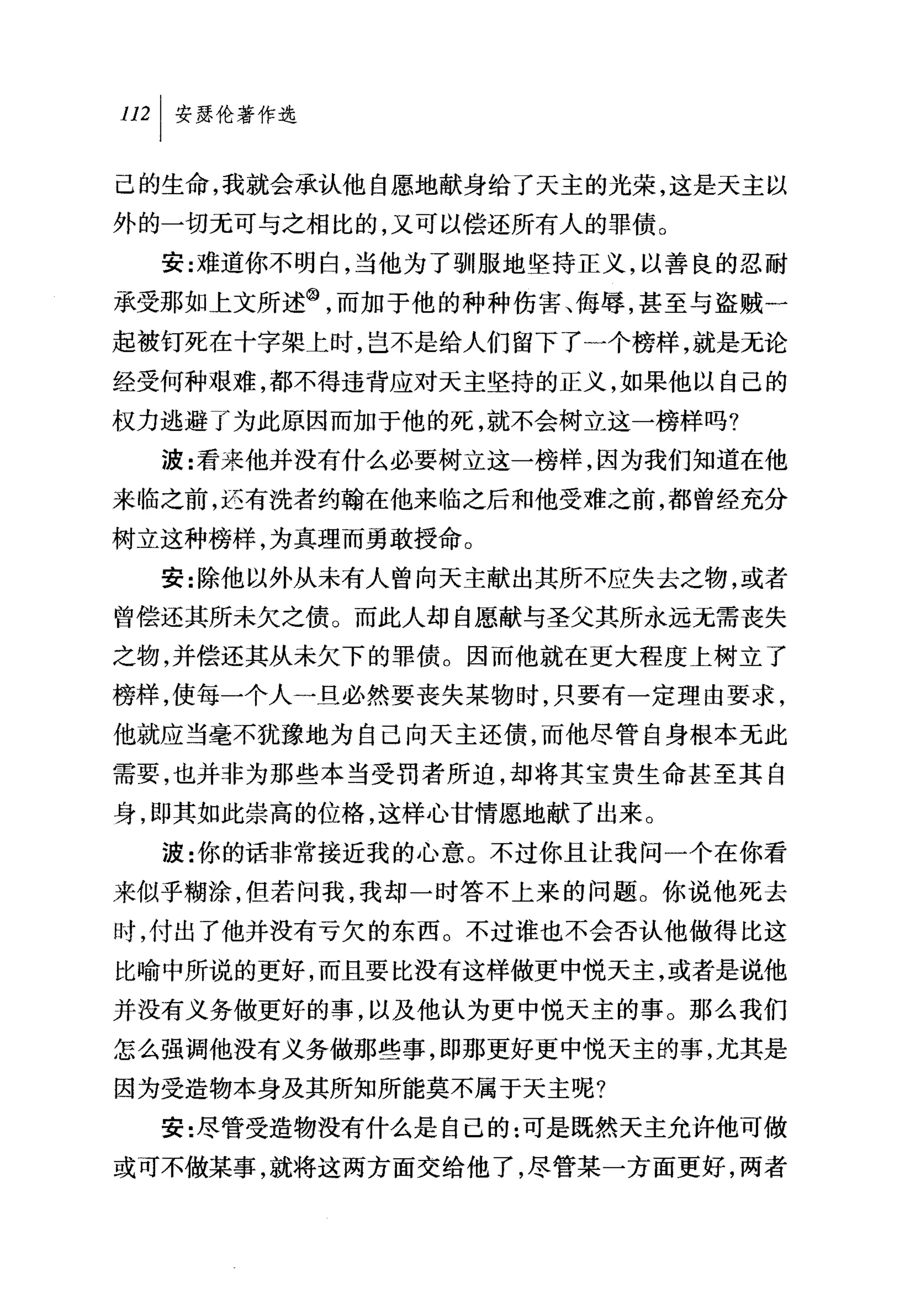 叫安瑟伦著作选

己的生命，我就会承认他自愿地献身给了天主的光荣，这是天主以
外的一切无可与之相比的，又可以偿还所有人的罪债。
  安:难道你不明白，当他为了驯服地坚持正义，以善良的忍耐
承受那如上文所述@，而加于他的种种伤害、侮辱，甚至与盗贼一
起被钉死在十字架上时，岂不是给人们留下了一个榜样，就是无论
经受何种艰难，都不得违背应对夭主坚持的正义，如果他以自己的
权力逃避了为此原因而加于他的死，就不会树立这一榜样吗?
  波:看来他并没有什么必要树立这一榜样，因为我们知道在他
来临之前，边有洗者约翰在他来临之后和他受难之前，都曾经充分
树立这种榜样，为真理而勇敢授命。
  安:除他以外从未有人曾向天主献出其所不应失去之物，或者
曾偿还其所未欠之债。而此人却自愿献与圣父其所永远无需丧失
之物，并偿还其从未欠下的罪债。因而他就在更大程度上树立了
榜样，使每一个人一旦必然要丧失某物时，只要有一定理由要求，
他就应当毫不犹豫地为自己向天主还债，而他尽管自身根本无此
需要，也并非为那些本当受罚者所迫，却将其宝贵生命甚至其自
身，即其如此崇高的位格，这样心甘情愿地献了出来。
  波:你的话非常接近我的心意。不过你且让我问一个在你看
来似乎糊涂，但若问我，我却一时答不上来的问题。你说他死去
时，付出了他并没有亏欠的东西。不过谁也不会否认他做得比这
比喻中所说的更好，而且要比没有这样做更中悦天主，或者是说他
并没有义务做更好的事，以及他认为更中悦天主的事。那么我们
怎么强调他没有义务做那些事，即那更好更中悦天主的事，尤其是
因为受造物本身及其所知所能莫不属于天主呢?
  安:尽管受造物没有什么是自己的:可是既然天主允许他可做
或可不做某事，就将这两方面交给他了，尽管某一方面更好，两者
 