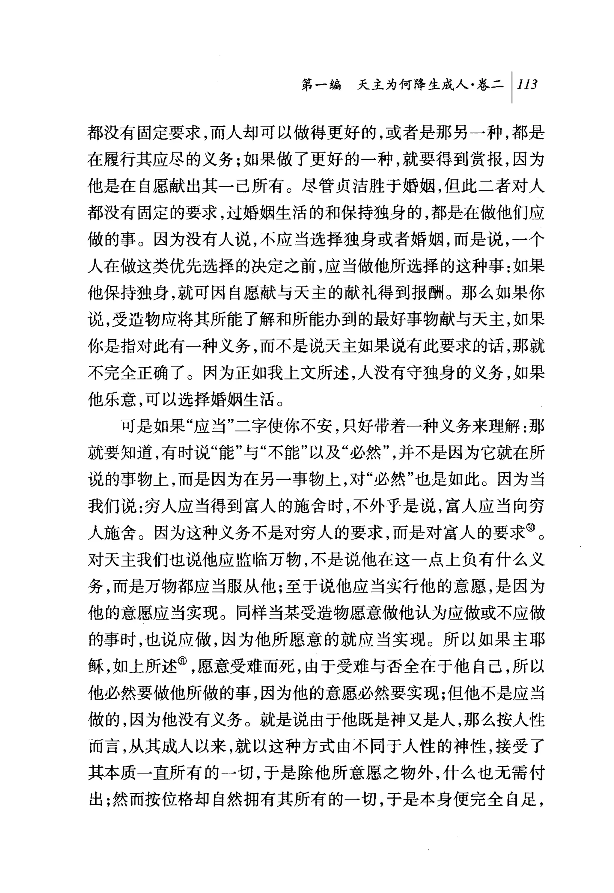 第一编 天主为何降生成人卷二|川

都没有固定要求，而人却可以做得更好的，或者是那另一种，都是
在履行其应尽的义务;如果做了更好的一种，就要得到赏报，因为
他是在自愿献出其一己所有。尽管贞洁胜于婚姻，但此二者对人
都没有固定的要求，过婚姻生活的和保持独身的，都是在做他们应

做的事。因为没有人说，不应当选择独身或者婚姻，而是说，一个
人在做这类优先选择的决定之前，应当做他所选择的这种事:如果
他保持独身，就可因自愿献与天主的献礼得到报酬。那么如果你
说，受造物应将其所能了解和所能办到的最好事物献与天主，如果
你是指对此有一种义务，而不是说天主如果说有此要求的话，那就
不完全正确了。因为正如我上文所述，人没有守独身的义务，如果
他乐意，可以选择婚姻生活。
  可是如果"应当"二字使你不安，只好带着一种义务来理解:那
就要知道，有时说"能"与"不能"以及"必然"，并不是因为它就在所
说的事物上，而是因为在另一事物上，对"必、然"也是如此。因为当
我们说:穷人应当得到富人的施舍时，不外乎是说，富人应当向穷
人施舍。因为这种义务不是对穷人的要求，而是对富人的要求@。
对天主我们也说他应监临万物，不是说他在这一点上负有什么义
务，而是万物都应当服从他;至于说他应当实行他的意愿，是因为
他的意愿应当实现。同样当某受造物愿意做他认为应做或不应做
的事时，也说应做，因为他所愿意的就应当实现。所以如果主耶
稣，如上所述@，愿意受难而死，由于受难与否全在于他自己，所以
他必然要做他所做的事，因为他的意愿必然要实现;但他不是应当
做的，因为他没有义务。就是说由于他既是神又是人，那么按人性
而言，从其成人以来，就以这种方式由不同于人性的神性，接受了
其本质一直所有的一切，于是除他所意愿之物外，什么也无需付
出;然而按位格却自然拥有其所有的一切，于是本身便完全自足，
 