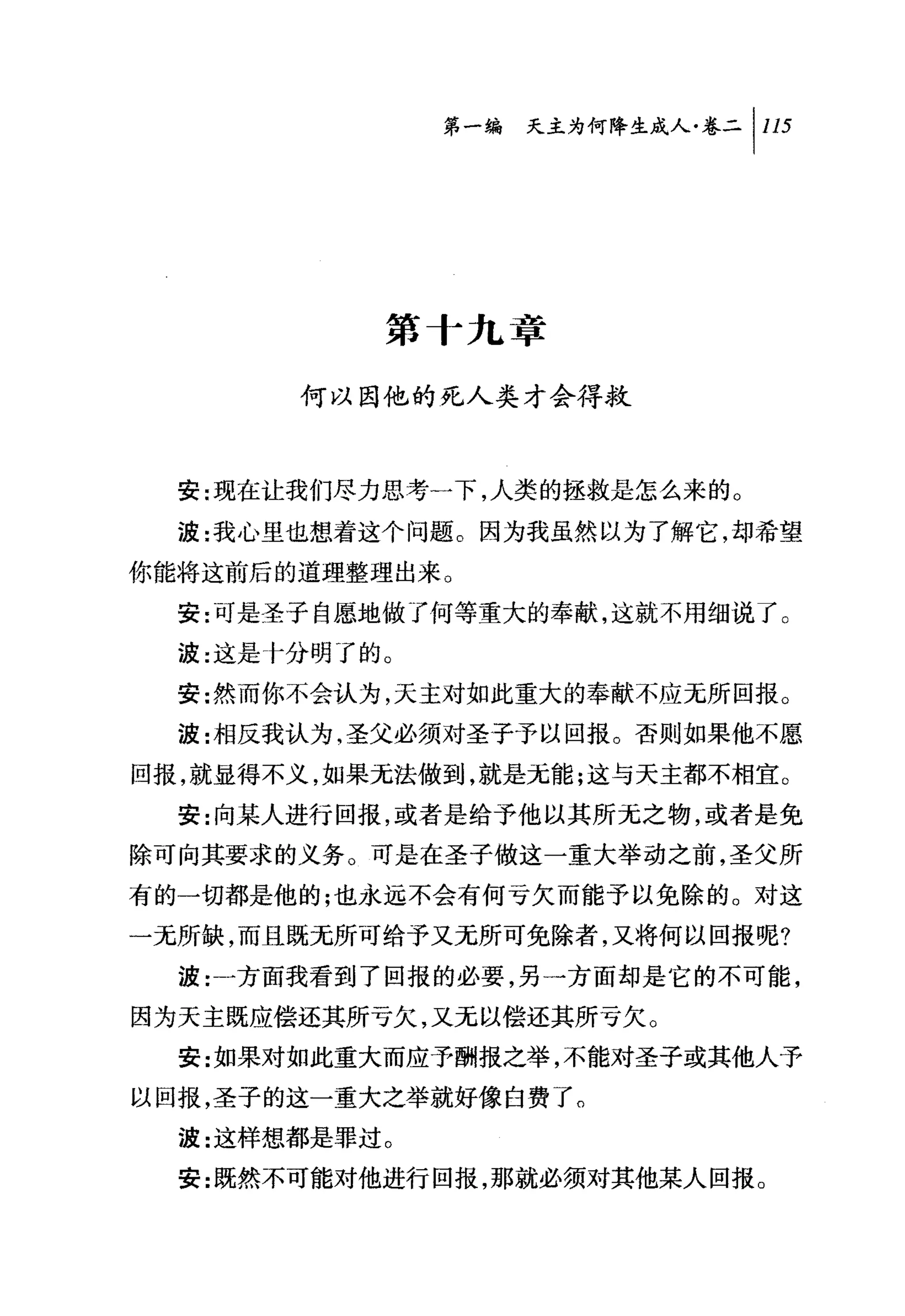 第一编 天主为何降生成人卷二 1 115




           第十九章

       何以因他的死人类才会得救



  安:现在让我们尽力思考一下，人类的拯救是怎么来的。

  波:我心里也想着这个问题。因为我虽然以为了解它，却希望
你能将这前后的道理整理出来。
  安:可是圣子自愿地做了何等重大的奉献，这就不用细说了。
  波:这是卡分明了的。

  安:然而你不会认为，天主对如此重大的奉献不应无所回报。
  波:相反我认为，圣父必须对圣子予以回报。否则如果他不愿

回报，就显得不义，如果无法做到，就是无能;这与天主都不相宜。
  安:向某人进行回报，或者是给予他以其所元之物，或者是免
除可向其要求的义务。可是在圣子做这一重大举动之前，圣父所
有的一切都是他的;也永远不会有何亏欠而能予以免除的。对这
一无所缺，而且既无所可给予又无所可免除者，又将何以回报呢?
  波:一方面我看到了回报的必要，另一方面却是它的不可能，
因为天主既应偿还其所亏欠，又无以偿还其所亏欠。
  安:女日果对如此重大而应予酬报之举，不能对圣子或其他人予
以回报，圣子的这一重大之举就好像白费了。
  波:这样想都是罪过。
  安:既然不可能对他进行回报，那就必须对其他某人回报 O
 