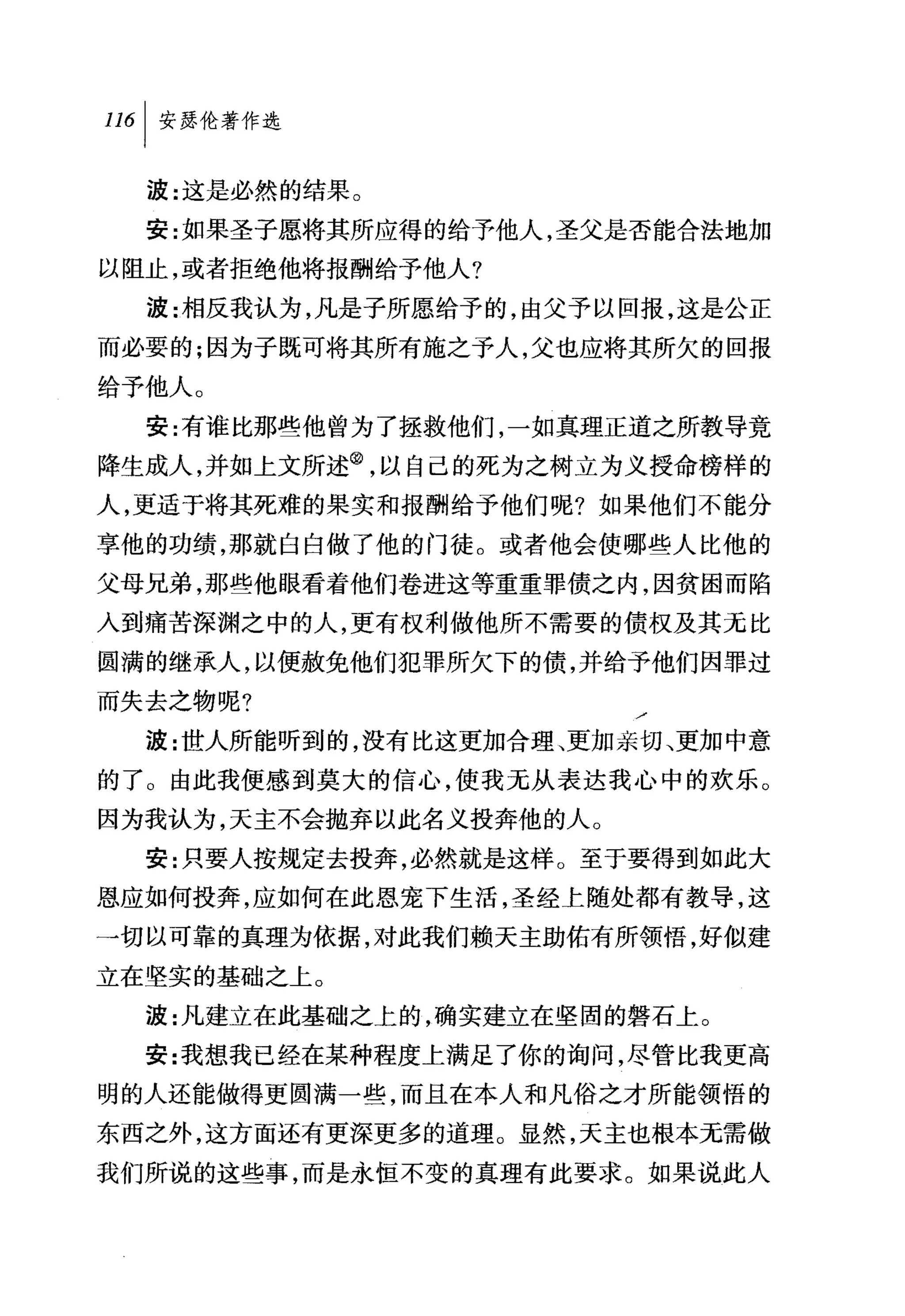 波:这是必然的结果。
  安:女日果圣子愿将其所应得的给予他人，圣父是否能合法地加
以阻止，或者拒绝他将报酬给予他人?

  波:相反我认为，凡是子所愿给予的，由父予以回报，这是公正
而必要的;因为子既可将其所有施之予人，父也应将其所欠的回报
给予他人。
  安:有谁比那些他曾为了拯救他们，一如真理正道之所教导竟
降生成人，并如上文所述@，以自己的死为之树立为义授命榜样的
人，更适于将其死难的果实和报酬给予他们呢?如果他们不能分
享他的功绩，那就白白做了他的门徒。或者他会使哪些人比他的
父母兄弟，那些他眼看着他们卷进这等重重罪债之内，因贫困而陷
入到痛苦深渊之中的人，更有权利做他所不需要的债权及其无比
圆满的继承人，以便赦免他们犯罪所欠下的债，并给予他们因罪过
而失去之物呢?
  波:世人所能听到的，没有比这更加合理、更加亲切、更加中意
的了。由此我便感到莫大的信心，使我无从表达我心中的欢乐。
因为我认为，天主不会抛弃以此名义投奔他的人。
  安:只要人按规定去投奔，必然就是这样。至于要得到如此大
恩应如何技奔，应如何在此恩宠下生活，圣经上随处都有教导，这
→切以可靠的真理为依据，对此我们赖天主助佑有所领悟，好似建
立在坚实的基础之上。
  波:凡建立在此基础之上的，确实建立在坚固的磐石上。
  安:我想我已经在某种程度上满足了你的询问，尽管比我更高
明的人还能做得更圆满一些，而且在本人和凡俗之才所能领悟的
东西之外，这方面还有更深更多的道理。显然，天主也根本无需做
我们所说的这些事，而是永恒不变的真理有此要求。如果说此人
 