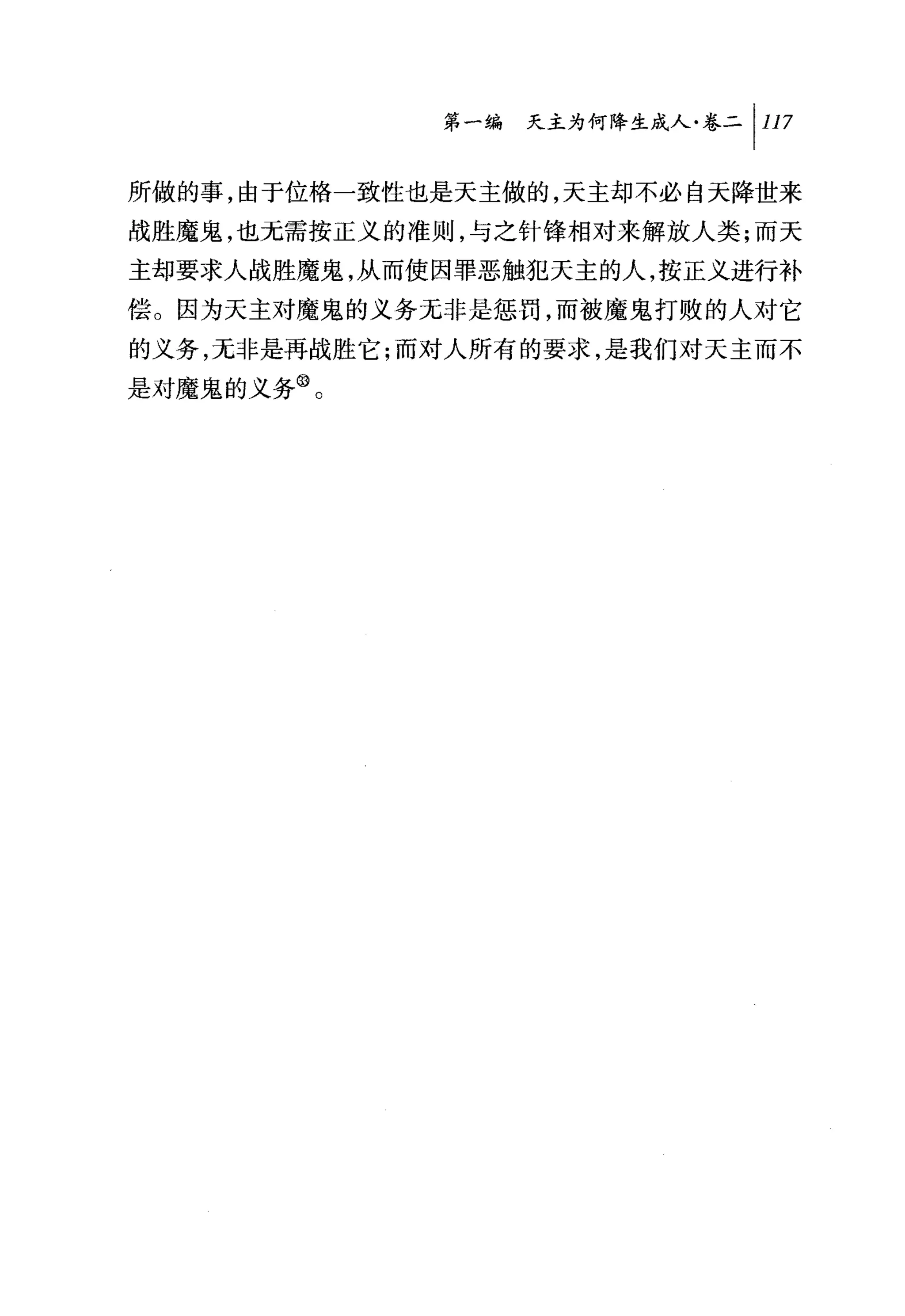 第一编 天主为何降生成人卷二 1 117

所做的事，由于位格一致性也是天主做的，天主却不必自天降世来
战胜魔鬼，也无需按正义的准则，与之针锋相对来解放人类;而天
主却要求人战胜魔鬼，从而使因罪恶触犯天主的人，按正义进行补
偿。因为天主对魔鬼的义务无非是惩罚，而被魔鬼打败的人对它
的义务，无非是再战胜它;而对人所有的要求，是我们对天主而不
是对魔鬼的义务@。
 