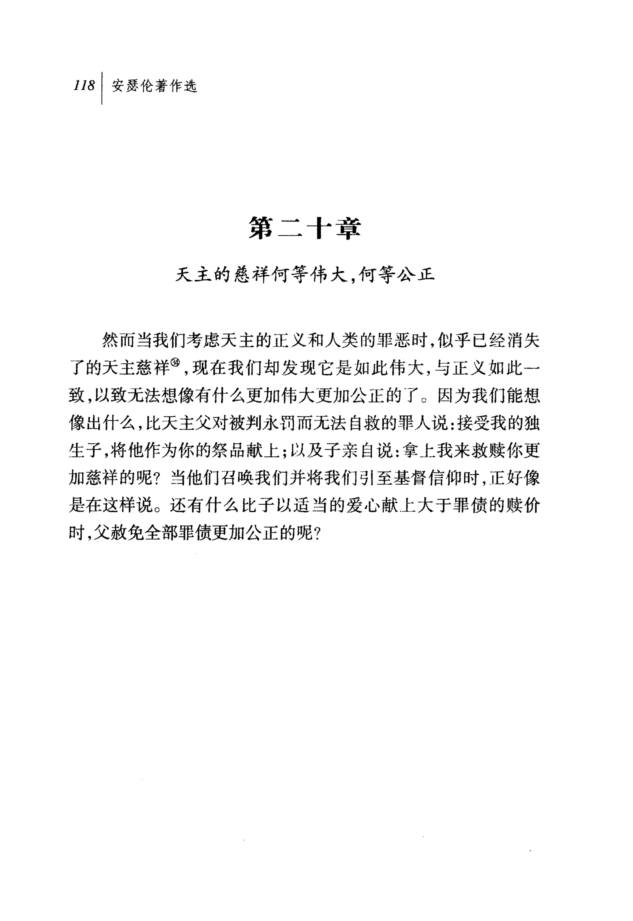 叫安瑟伦著作选




           第二十章

      天主的慈祥何等伟大，何等公正



  然而当我们考虑天主的正义和人类的罪恶时，似乎已经消失
了的天主慈祥@，现在我们却发现它是如此伟大，与正义如此一
致，以致元法想像有什么更加伟大更加公正的了。因为我们能想
像出什么，比天主父对被判永罚而无法自救的罪人说:接受我的独
生子，将他作为你的祭品献上;以及子亲自说:拿上我来救赎你更
加慈祥的呢?当他们召唤我们并将我们引至基督信仰时，正好像
是在这样说。还有什么比子以适当的爱心献上大于罪债的赎价
时，父赦免全部罪债更加公正的呢?
 