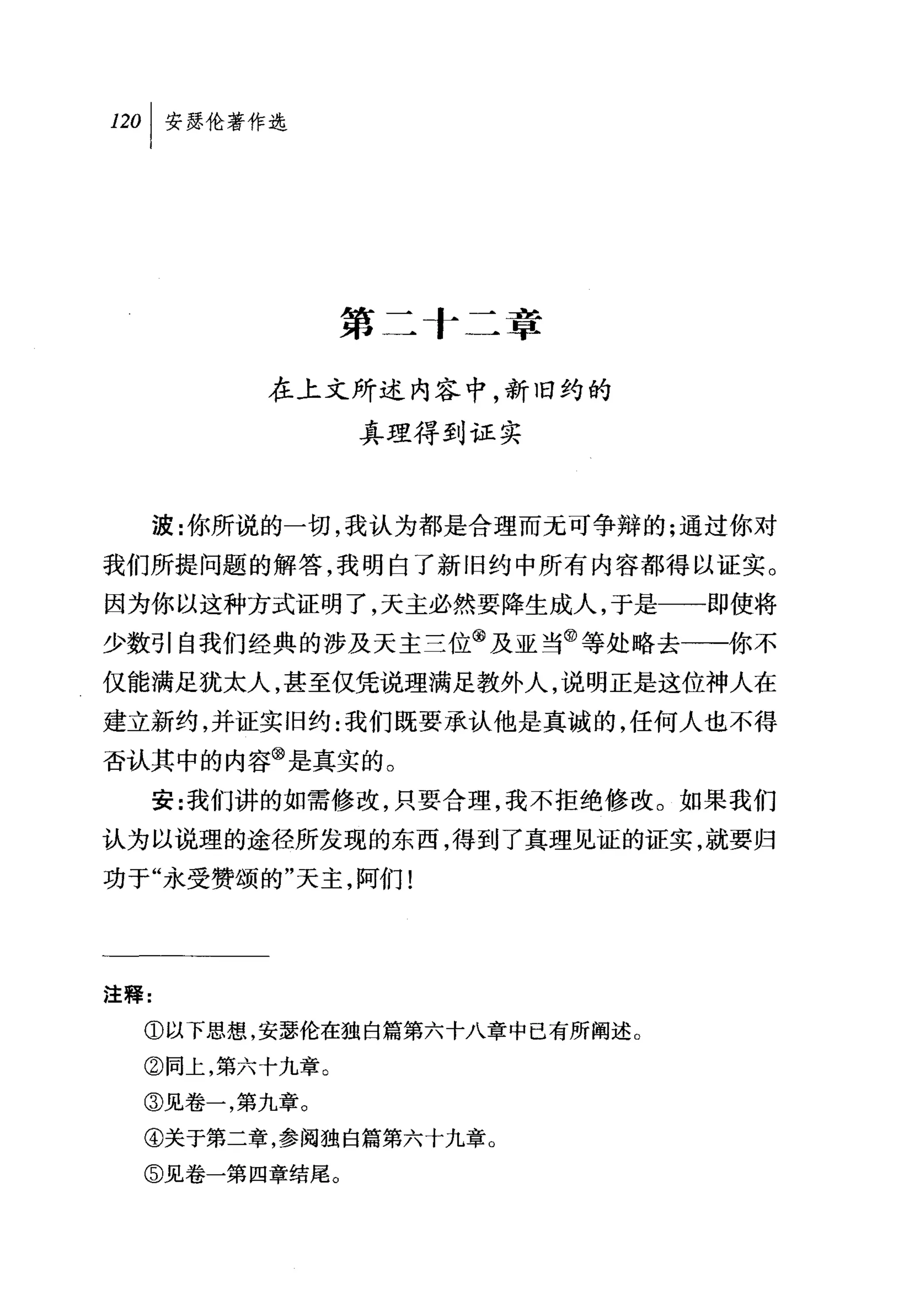 叫安瑟伦著作选




               第二十二章

           在上文所述内容中，新旧约的
               真理得到证实



      波:你所说的一切，我认为都是合理而元可争辩的;通过你对
我们所提问题的解答，我明白了新旧约中所有内容都得以证实。
因为你以这种方式证明了，天主必然要降生成人，于是一一即使将
少数引自我们经典的涉及天主兰位@及亚当@等处略去一一你不
仅能满足犹太人，甚至仅凭说理满足教外人，说明正是这位神人在
建立新约，并证实旧约:我们既要承认他是真诚的，任何人也不得
否认其中的内容@是真实的。
      安:我们讲的如需修改，只要合理，我不拒绝修改。如果我们
认为以说理的途径所发现的东西，得到了真理见证的证实，就要归
功于"永受赞颂的"天主，阿们!




注释:

  ①以下思想，安瑟伦在独自篇第六十八章中已有所阐述。
  ②同上，第六十九章。

  ③见卷一，第九章。
  ④关于第二章，参阅独自篇第六十九章。

  ⑤见卷一第四章结尾。
 