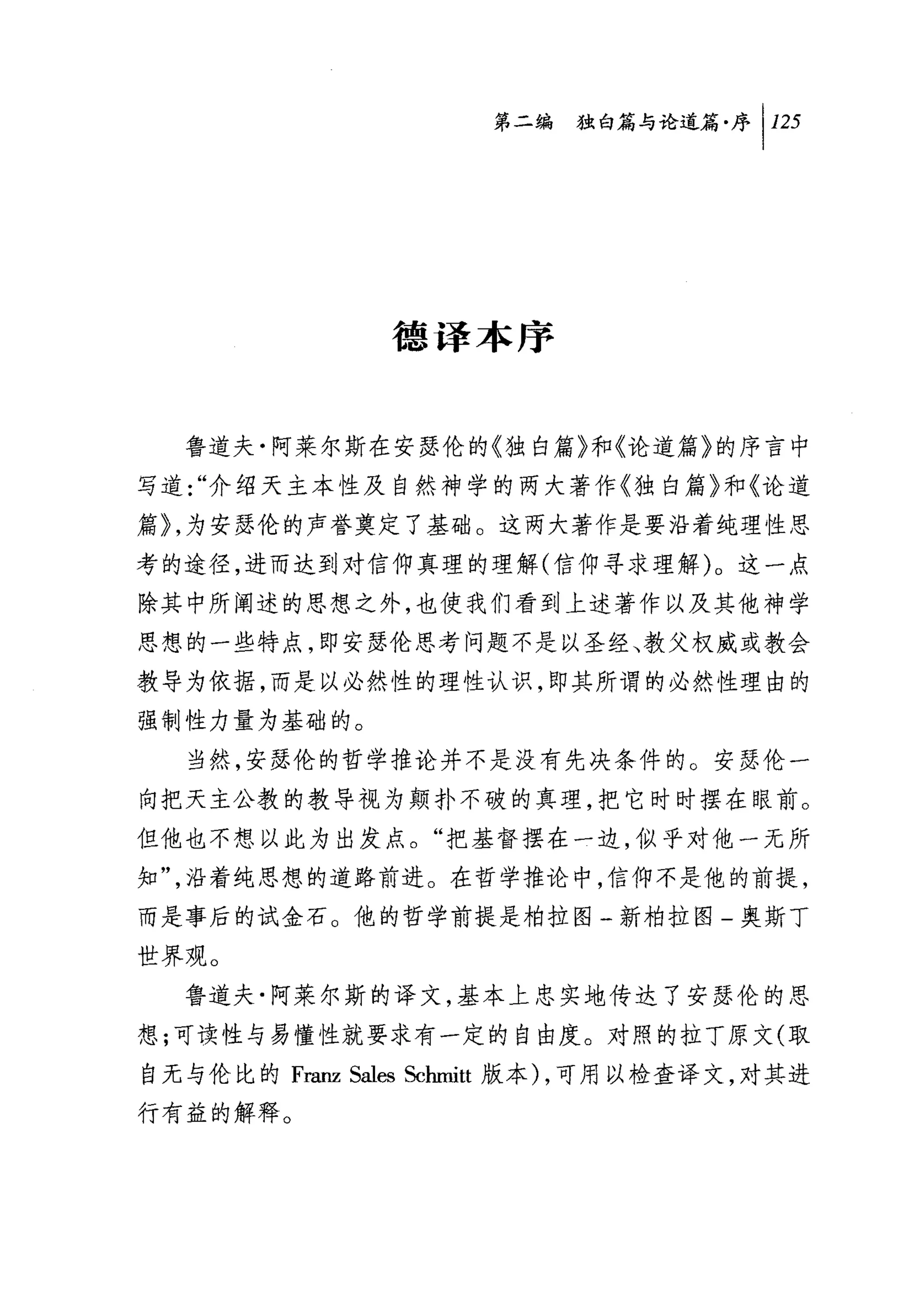 第二编独啪论道篇序 1 125




                德译本序


  鲁道夫·阿莱尔斯在安瑟伦的《独白篇》和《论道篇》的序言中
写道 "介绍天主本性及自然神学的两大著作《独自篇》和《论道
篇~，为安瑟伦的声誉奠定了基础。这两大著作是要沿着纯理性思
考的途径，进而达到对信仰真理的理解(信仰寻求理解)。这一点
除其中所阐述的思想之外，也使我们看到上述著作以及其他神学
思想的一些特点，即安瑟伦思考问题不是以圣经、教父权威或教会
教导为依据，而是以必然性的理性认识，即其所谓的必然性理由的
强制性力量为基础的。
  当然，安瑟伦的哲学推论并不是没有先决条件的。安瑟伦一
向把天主公教的教导视为颠扑不破的真理，把它时时摆在眼前。
但他也不想以此为出发点。"把基督摆在一边，似乎对他一无所
知"，沿着纯思想的道路前进。在哲学推论中，信伸不是他的前提，
而是事后的试金石。他的哲学前提是柏拉图一新柏拉图-奥斯丁
世界观。
  鲁道夫·阿莱尔斯的译文，基本上忠实地传达了安瑟伦的思
想;可读性与易懂性就要求有一定的自由度。对照的拉丁原文(取
自无与伦比的 Franz Sales Schmitt 版本) ，可用以检查译文，对其进
行有益的解释。
 