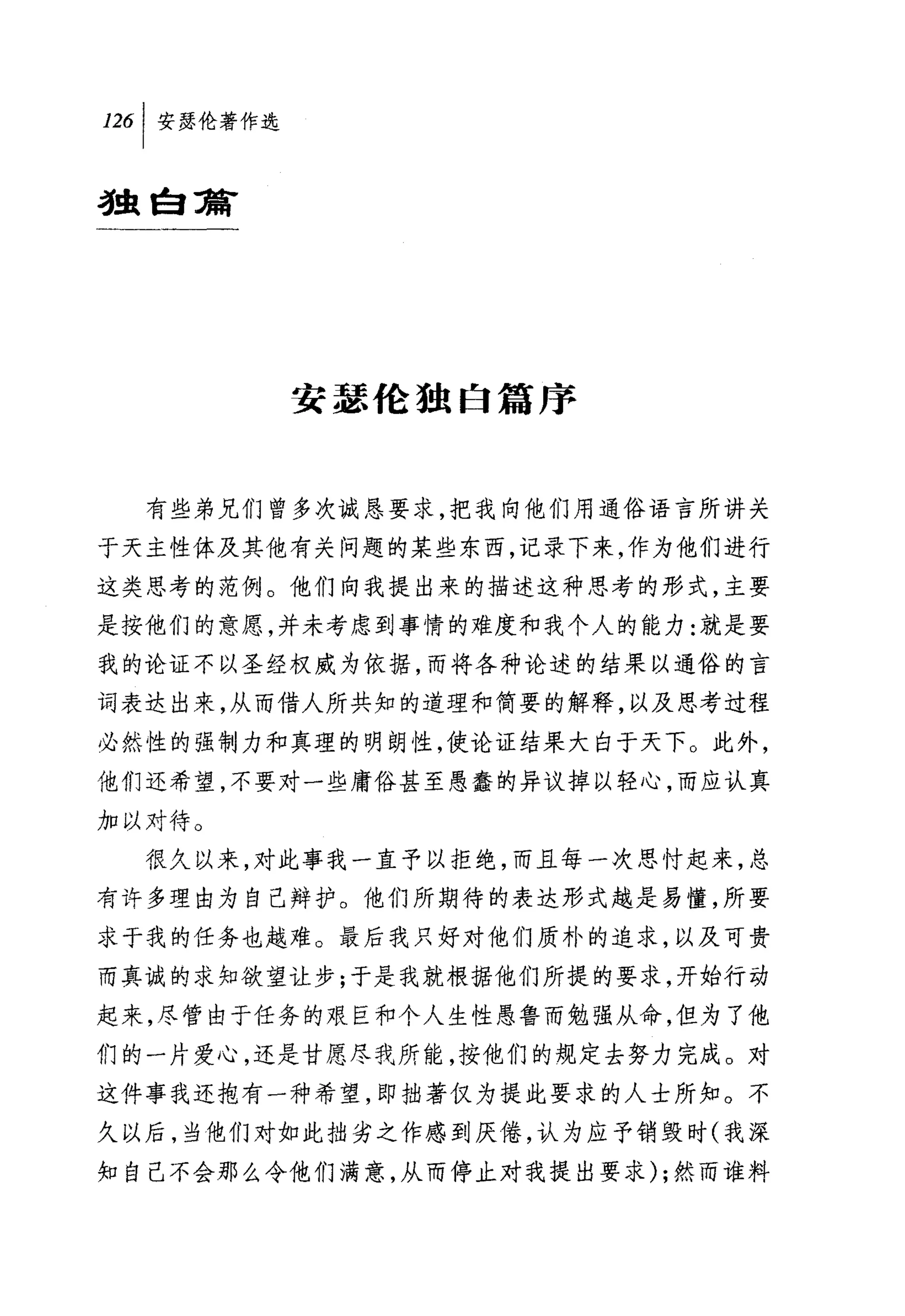 叫安瑟伦著作选

独自蒲




          安瑟伦独自篇序


  有些弟兄们曾多次诚恳要求，把我向他们用通俗语言所讲关
于天主性体及其他有关问题的某些东西，记录下来，作为他们进行
这类思考的范例。他们向我提出来的描述这种思考的形式，主要
是按他们的意愿，并未考虑到事情的难度和我个人的能力:就是要
我的论证不以圣经权威为依据，而将各种论述的结果以通俗的言
词表达出来，从而借人所共知的道理和简要的解释，以及思考过程
必然性的强制力和真理的明朗性，使论证结果大白于天下。此外，
他们还希望，不要对一些庸俗甚至愚蠢的异议掉以轻心，而应认真
加以才待。
  很久以来，对此事我一直予以拒绝，而且每一次思忖起来，总
有许多理由为自己辩护。他们所期待的表达形式越是易懂，所要
求于我的任务也越难。最后我只好对他们质朴的追求，以及可贵
而真诚的求知欲望让步;于是我就根据他们所提的要求，开始行动
起来，尽管由于任务的艰巨和个人生性愚鲁而勉强从命，但为了他
们的一片爱心，还是甘愿尽我所能，按他们的规定去努力完成。对
这件事我还抱有一种希望，即拙著仅为提此要求的人士所知。不
久以后，当他们对如此拙劣之作感到厌倦，认为应予销毁时(我深
知自己不会那么令他们满意，从而停止对我提出要求) ;然而谁料
 
