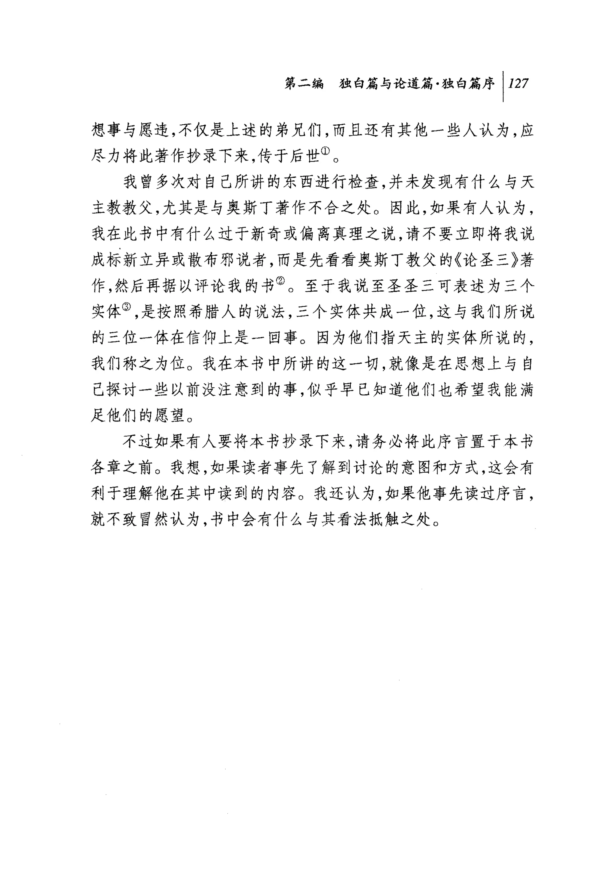 第二编独咐论道篇独白篇序 1 127

想事与愿违，不仅是上述的弟兄们，而且还有其他一些人认为，应
尽力将此著作抄录下来，传于后世①。
  我曾多次对自己所讲的东西进行检查，并未发现有什么与天
主教教父，尤其是与奥斯丁著作不合之处。因此，如果有人认为，
我在此书中有什么过于新奇或偏离真理之说，请不要立即将我说
成标新立异或散布邪说者，而是先看看奥斯丁教父的《论圣三》著
作，然后再据以评论我的书②。至于我说至圣圣三可表述为三个
实体③，是按照希腊人的说法，三个实体共成一位，这与我们所说
的三位一体在信仰上是一回事。因为他们指天主的实体所说的，
我们称之为位。我在本书中所讲的这一切，就像是在思想上与自
己探讨一些以前没注意到的事，似乎早已知道他们也希望我能满
足他们的愿望。
  不过如果有人要将本书抄录下来，请务必将此序言置于本书
各章之前。我想，如果读者事先了解到讨论的意图和方式，这会有
利于理解他在其中读到的内容。我还认为，如果他事先读过序言，
就不致冒然认为，书中会有什么与其看法抵触之处。
 