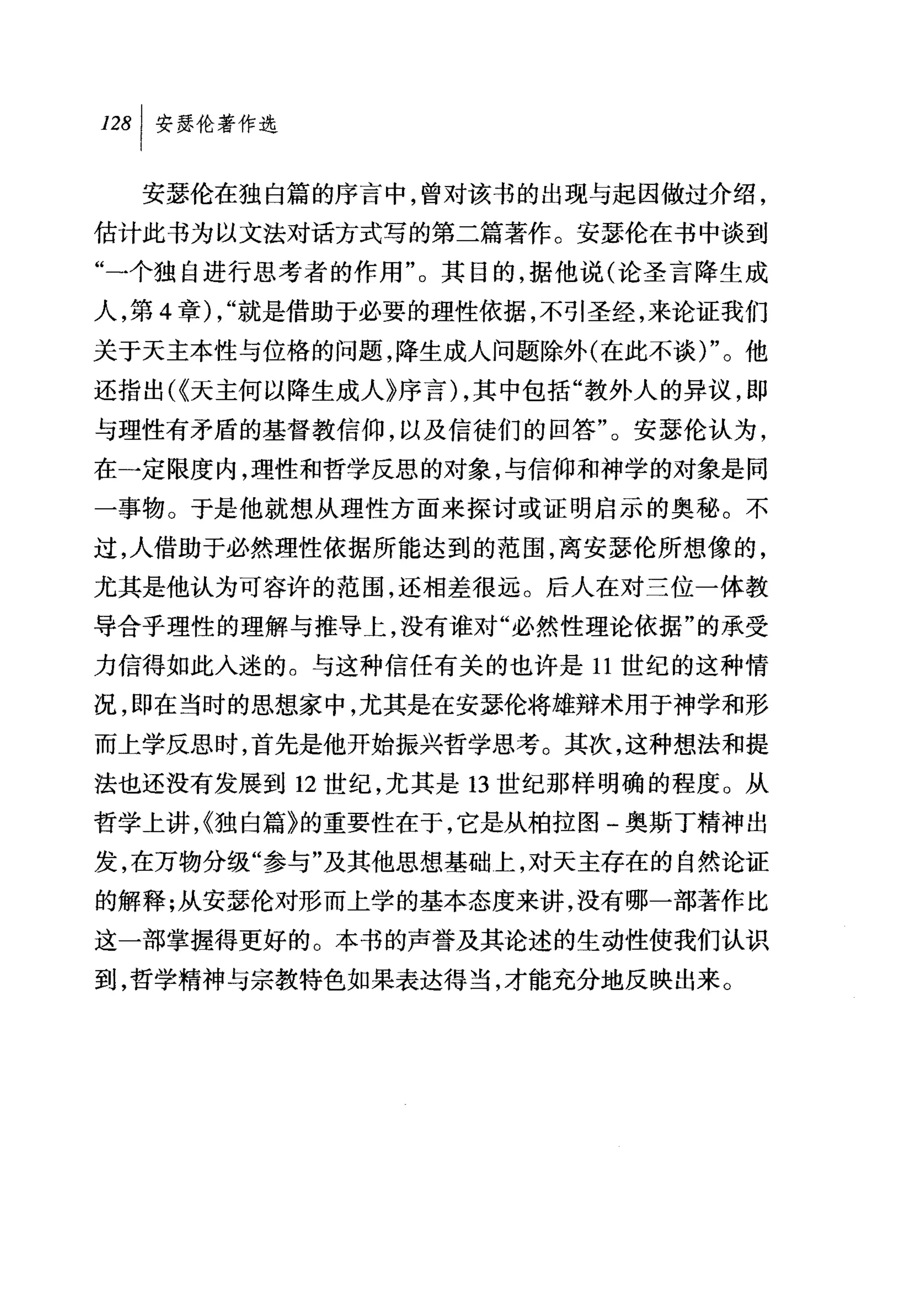 安瑟伦在独自篇的序言中，曾对该书的出现与起因做过介绍，
估计此书为以文法对话方式写的第二篇著作。安瑟伦在书中谈到
"一个独自进行思考者的作用"。其目的，据他说(论圣言降生成
人，第 4 章) , "就是借助于必要的理性依据，不引圣经，来论证我们
关于天主本性与位格的问题，降生成人问题除外(在此不谈)"。他
还指出(~天主何以降生成人》序言) ，其中包括"教外人的异议，即
与理性有矛盾的基督教信仰，以及信徒们的回答"。安瑟伦认为，
在一定限度内，理性和哲学反思的对象，与信仰和神学的对象是同
一事物。于是他就想从理性方面来探讨或证明启示的奥秘。不
过，人借助于必然理性依据所能达到的范围，离安瑟伦所想像的，
尤其是他认为可容许的范围，还相差很远。后人在对三位一体教
导合乎理性的理解与推导上，没有谁对"必然性理论依据"的承受
力信得如此人迷的。与这种信任有关的也许是 11 世纪的这种情
况，即在当时的思想家中，尤其是在安瑟伦将雄辩术用于神学和形
而上学反思时，首先是他开始振兴哲学思考。其次，这种想法和提
法也还没有发展到 12 世纪，尤其是 13 世纪那样明确的程度。从
哲学上讲，~独白篇》的重要性在于，它是从柏拉图-奥斯丁精神出
发，在万物分级"参与"及其他思想基础上，对天主存在的自然论证
的解释;从安瑟伦对形而上学的基本态度来讲，没有哪一部著作比
这一部掌握得更好的。本书的声誉及其论述的生动性使我们认识
到，哲学精神与宗教特色如果表达得当，才能充分地反映出来。
 