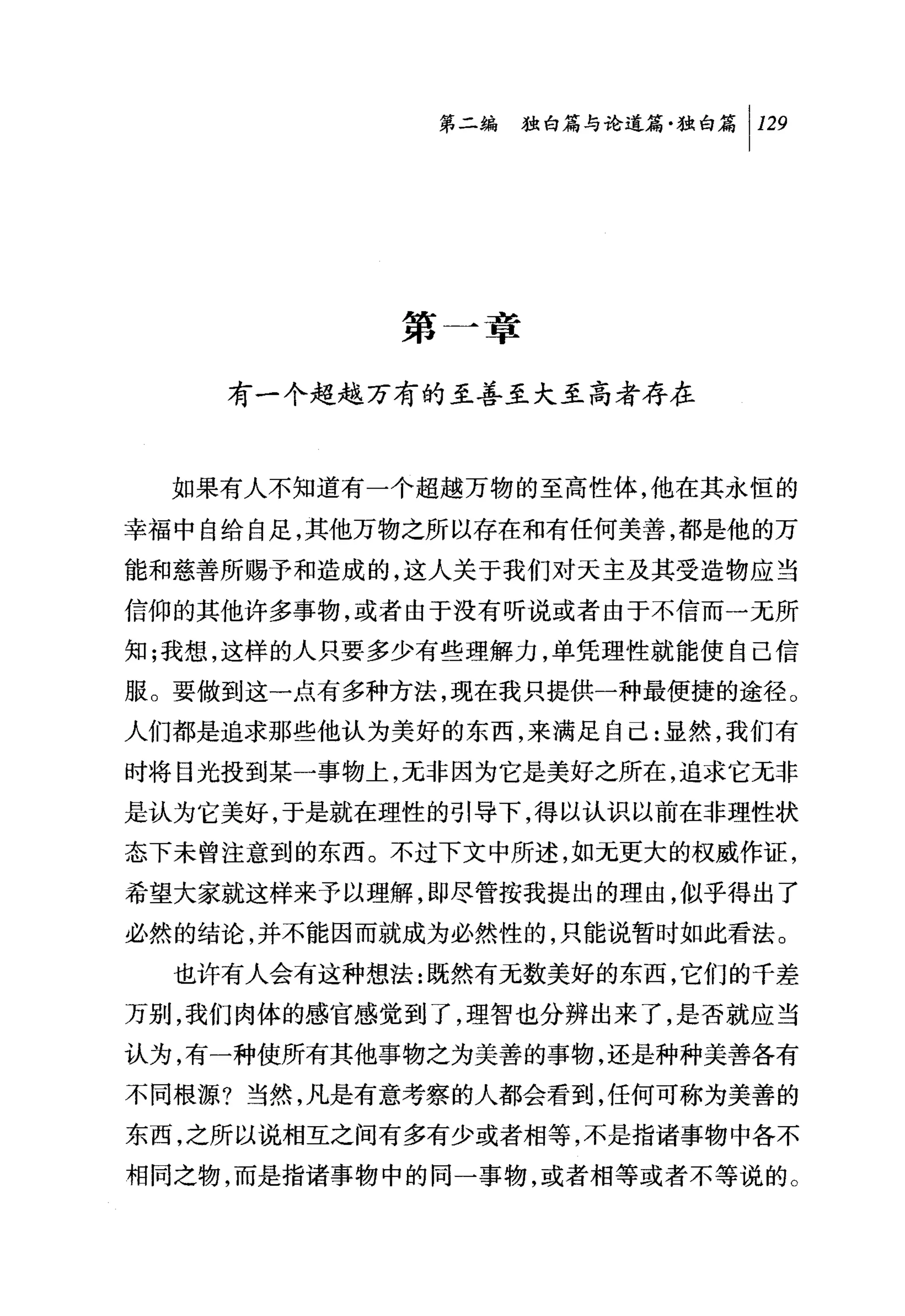 第二编独由论道篇独白篇 1 129




            第一章

    有一个超越万有的至善至大至高者存在


  如果有人不知道有一个超越万物的至高性体，他在其永恒的

幸福中自给自足，其他万物之所以存在和有任何美善，都是他的万
能和慈善所赐予和造成的，这人关于我们对天主及其受造物应当
信仰的其他许多事物，或者由于没有听说或者由于不信而一无所
知;我想，这样的人只要多少有些理解力，单凭理性就能使自己信
服。要做到这一点有多种方法，现在我只提供一种最便捷的途径。
人们都是追求那些他认为美好的东西，来满足自己:显然，我们有

时将目光投到某一事物上，无非因为它是美好之所在，追求它无非
是认为它美好，于是就在理性的引导下，得以认识以前在非理性状
态下未曾注意到的东西。不过下文中所述，如元更大的权威作证，
希望大家就这样来予以理解，即尽管按我提出的理由，似乎得出了

必然的结论，并不能因而就成为必然性的，只能说暂时如此看法。
  也许有人会有这种想法:既然有元数美好的东西，它们的千差
万别，我们肉体的感官感觉到了，理智也分辨出来了，是否就应当
认为，有一种使所有其他事物之为美善的事物，还是种种美善各有
不同根源?当然，凡是有意考察的人都会看到，任何可称为美善的
东西，之所以说相互之间有多有少或者相等，不是指诸事物中各不
相同之物，而是指诸事物中的同一事物，或者相等或者不等说的。
 