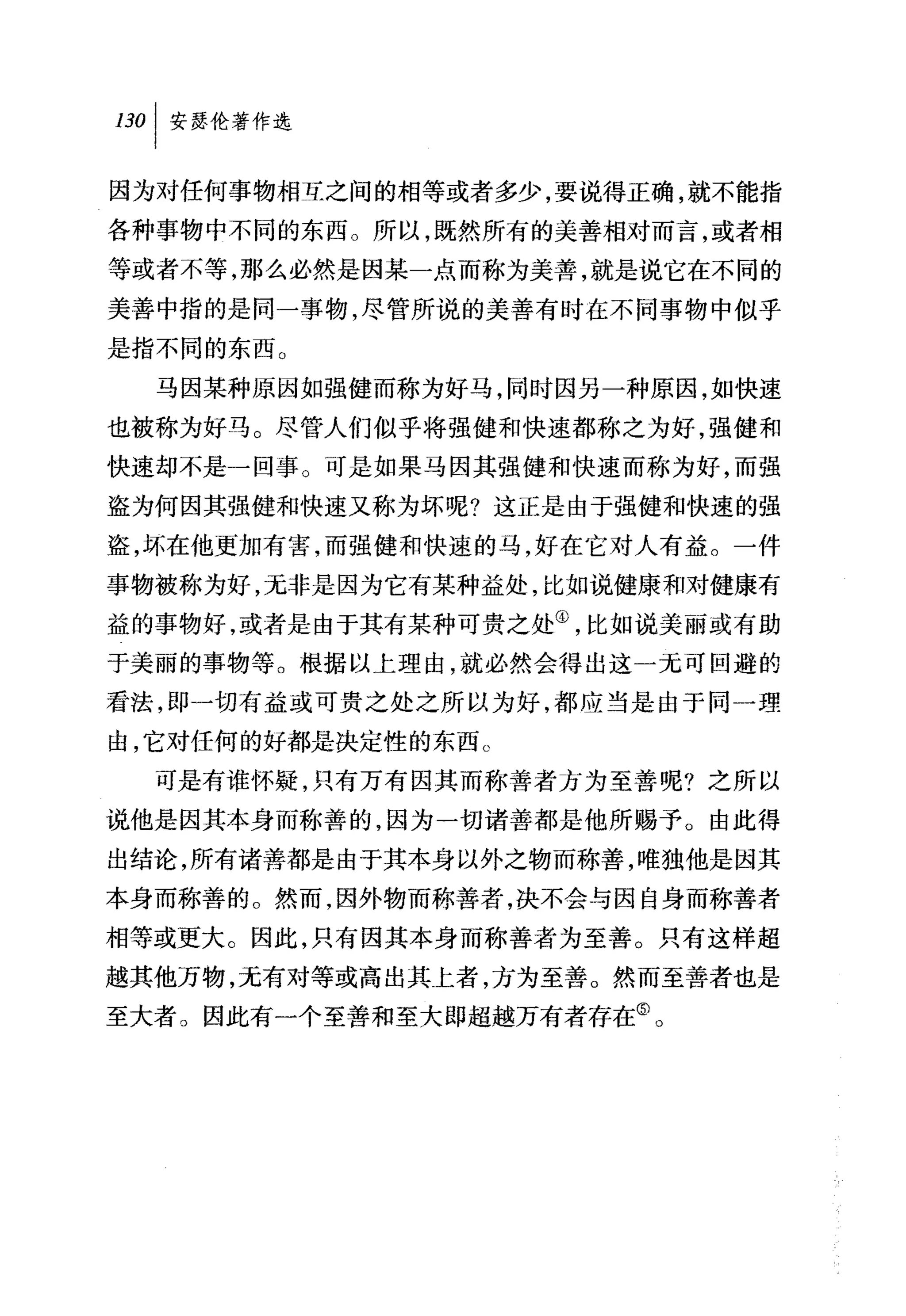 因为对任何事物相互之间的相等或者多少，要说得正确，就不能指
各种事物中不同的东西。所以，既然所有的美善相对而言，或者相
等或者不等，那么必然是因某一点而称为美善，就是说它在不同的
美善中指的是同一事物，尽管所说的美善有时在不同事物中似乎
是指不同的东西。
  马因某种原因如强健而称为好马，同时因另一种原因，如快速
也被称为好马。尽管人们似乎将强健和快速都称之为好，强健和
快速却不是一回事。可是如果马因其强健和快速而称为好，而强
盗为何因其强健和快速又称为坏呢?这正是由于强健和快速的强
盗，坏在他更加有害，而强健和快速的马，好在它对人有益。一件
事物被称为好，无非是因为它有某种益处，比如说健康和对健康有
益的事物好，或者是由于其有某种可贵之处④，比如说美丽或有助
于美丽的事物等。根据以上理由，就必然会得出这一元可回避的
看法，即一切有益或可贵之处之所以为好，都应当是由于同一理
由，它对任何的好都是决定性的东西 c
  可是有谁怀疑，只有万有因其而称善者方为至苦呢?之所以
说他是因其本身而称善的，因为一切诸善都是他所赐予。由此得
出结论，所有诸善都是由于其本身以外之物而称善，唯独他是因其
本身而称善的。然而，因外物而称善者，决不会与因自身而称善者
相等或更大。因此，只有因其本身而称善者为至善。只有这样超
越其他万物，无有对等或高出其上者，方为至善。然而至善者也是
至大者。因此有一个至善和至大即超越万有者存在飞
 