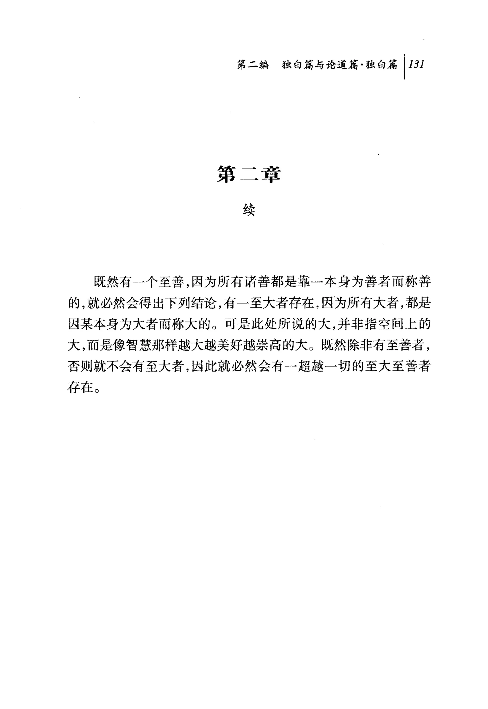 问独销与论道篇独白篇 1 131




            第二章

              续




  既然有一个至善，因为所有诸善都是靠一本身为善者而称善
的，就必然会得出下列结论，有一至大者存在，因为所有大者，都是
因某本身为大者而称大的。可是此处所说的大，并非指空间上的
大，而是像智慧那样越大越美好越崇高的大。既然除非有至善者，
否则就不会有至大者，因此就必然会有一超越一切的至大至善者
存在。
 