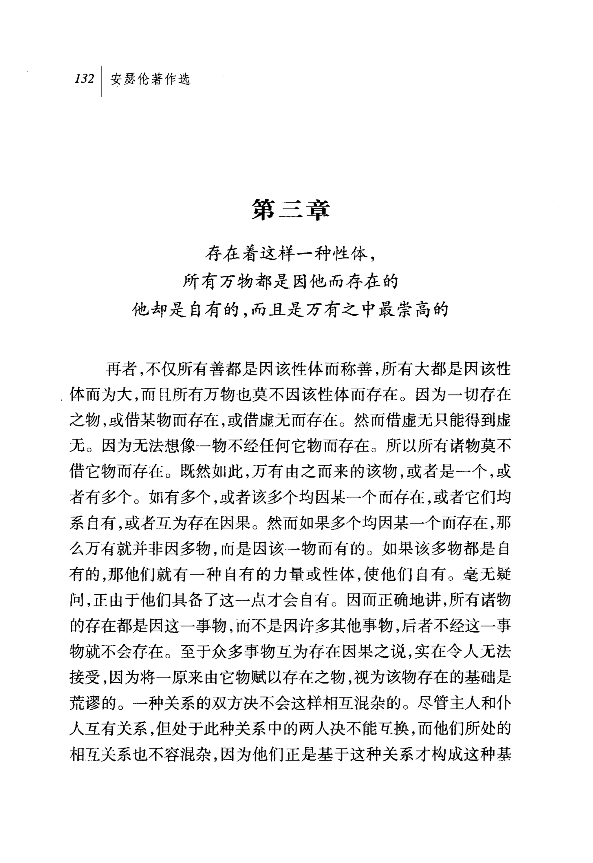 叫安瑟伦著作选




            第三章

          存在着这样一种性体，
       所有万物都是因他而存在的
    他却是自有的，而且是万有之中最崇高的


  再者，不仅所有善都是因该性体而称善，所有大都是因该性
体而为大，而且所有万物也莫不因该性体而存在。因为一切存在
之物，或借某物而存在，或借虚元而存在。然而借虚无只能得到虚
无。因为无法想像一物不经任何它物而存在。所以所有诸物莫不
借它物而存在。既然如此，万有由之而来的该物，或者是一个，或
者有多个。如有多个，或者该多个均因某一个而存在，或者它们均
系自有，或者互为存在因果。然而如果多个均因某一个而存在，那
么万有就并非因多物，而是因该→物而有的。如果该多物都是自
有的，那他们就有一种自有的力量或性体，使他们自有。毫无疑
问，正由于他们具备了这一点才会自有。因而正确地讲，所有诸物
的存在都是因这一事物，而不是因许多其他事物，后者不经这一事
物就不会存在。至于众多事物互为存在因果之说，实在令人无法
接受，因为将一原来由它物赋以存在之物，视为该物存在的基础是
荒谬的。一种关系的双方决不会这样相互混杂的。尽管主人和仆
人互有关系，但处于此种关系中的两人决不能互换，而他们所处的
相互关系也不容混杂，因为他们正是基于这种关系才构成这种基
 