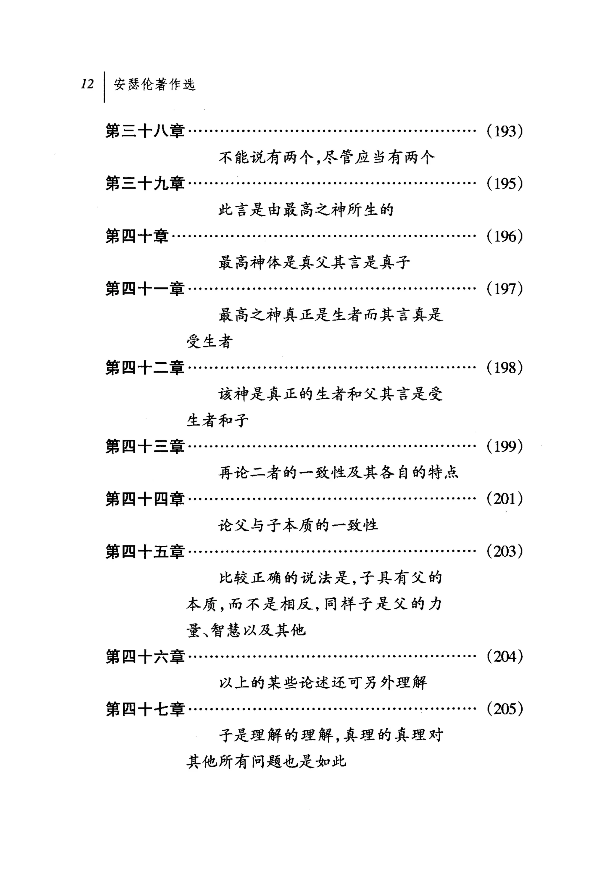 121 安瑟伦著作选

  第三十八章........…..................…..................….       (193)
                   不能说有两个，尽管应当有两个
  第三十九章........…...........................….........….       (195)
                   此言是由最高之神所生的
  第四十章…..................…..................….........….      (196)
                   最高神体是真父其言是真子
  第四十一章..................................................….   (197)
                   最高之神真正是生者而其言真是

              受生者
  第四十二章..............….................................….     (198)
                   该神是真正的生者和父其言是受

              生者和子
  第四十三章........…...........................….........….       (199)
                   再论二者的一致性及其各自的特点
  第四十四章..................................................….   (201)
                   论父与子本质的一致性
  第四十五章........…....................................…….       (203)
                   比较正确的说法是，子具有父的

              本质，而不是相反，同样子是父的力
              量、智慧以及其他
  第四十六章........…...........................................   (却4)


                   以上的某些论述还可另外理解
  第四十七章........…...........................….........….       (205)
                   子是理解的理解，真理的真理对

              其他所有问题也是如此
 