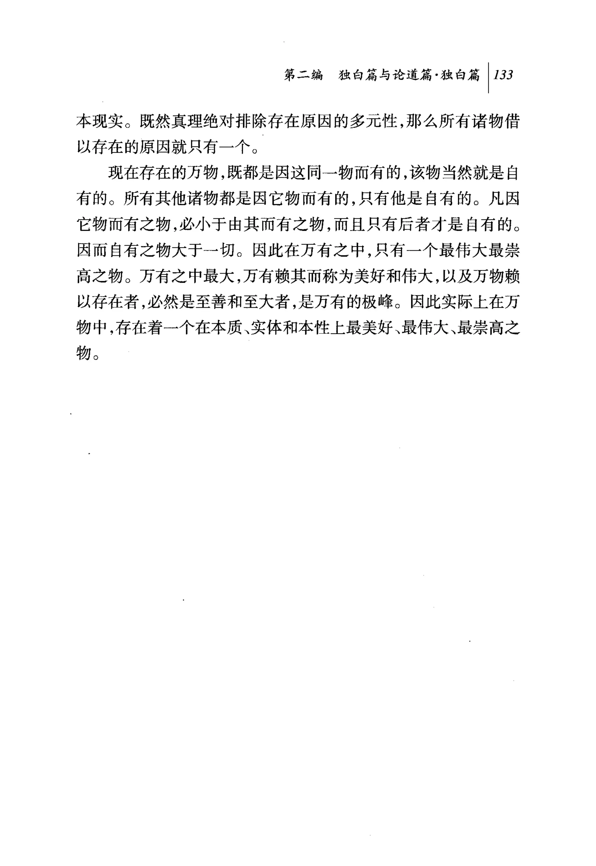 第二编 独白篇与论道篇独白篇 1 133

本现实。既然真理绝对排除存在原因的多元性，那么所有诸物借

以存在的原因就只有一个。
     现在存在的万物，既都是因这同→物而有的，该物当然就是自
有的。所有其他诸物都是因它物而有的，只有他是自有的。凡因
它物而有之物，必小于由其而有之物，而且只有后者才是自有的。
因而自有之物大于一切。因此在万有之中，只有一个最伟大最崇
高之物。万有之中最大，万有赖其而称为美好和伟大，以及万物赖
以存在者，必然是至善和至大者，是万有的极峰。因此实际上在万
物中，存在着一个在本质、实体和本性上最美好、最伟大、最崇高之
物。
 