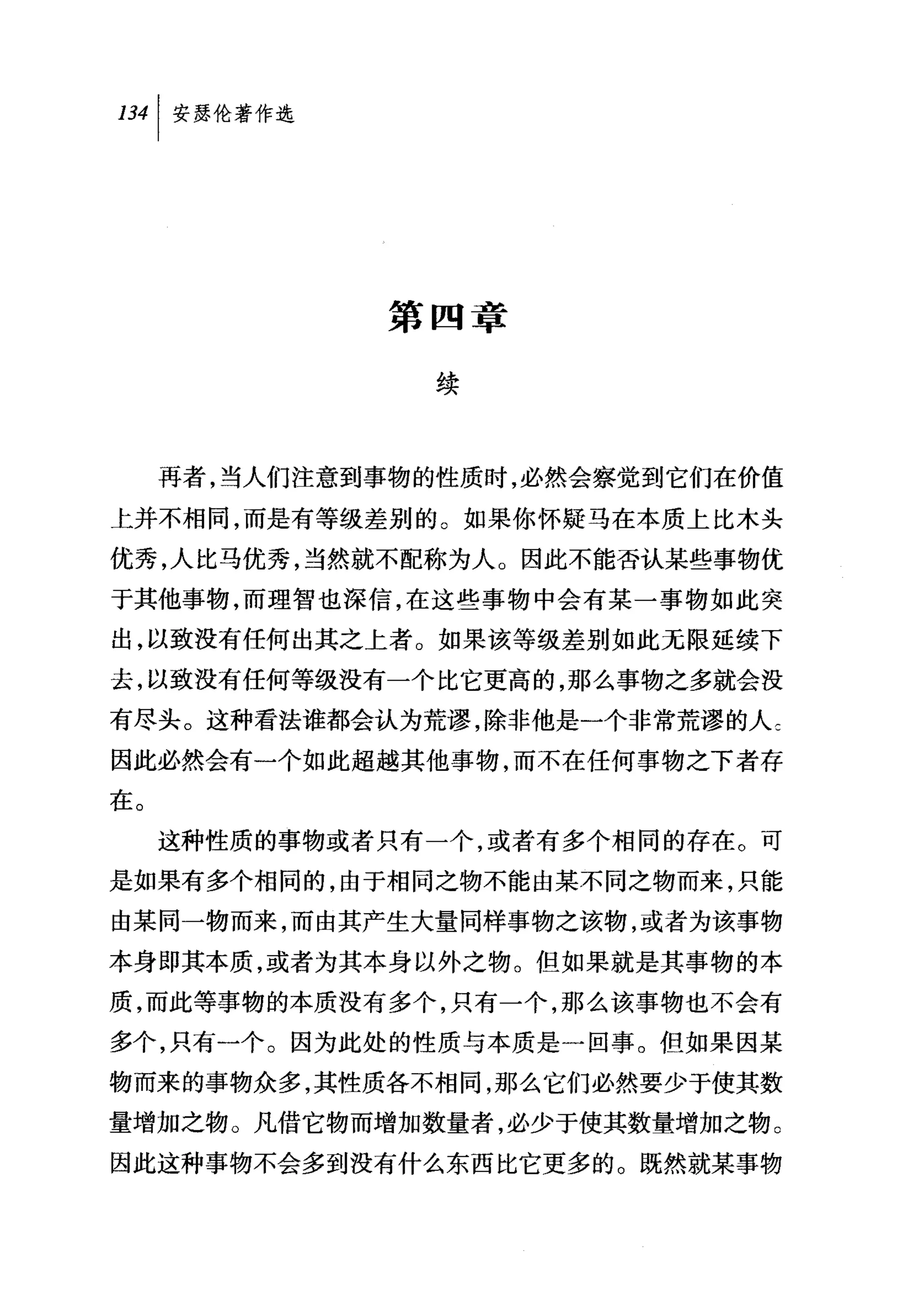 第四章

                 续



     再者，当人们注意到事物的性质时，必然会察觉到它们在价值

上并不相同，而是有等级差别的。如果你怀疑马在本质上比木头
优秀，人比马优秀，当然就不配称为人。因此不能否认某些事物优
于其他事物，而理智也深信，在这些事物中会有某一事物如此突
出，以致没有任何出其之上者。如果该等级差别如此无限延续下
去，以致没有任何等级没有一个比它更高的，那么事物之多就会没
有尽头。这种看法谁都会认为荒谬，除非他是一个非常荒谬的人乞
因此必然会有一个如此超越其他事物，而不在任何事物之下者存
在。
     这种性质的事物或者只有一个，或者有多个相同的存在。可
是如果有多个相同的，由于相同之物不能由某不同之物而来，只能
由某同一物而来，而由其产生大量同样事物之该物，或者为该事物
本身即其本质，或者为其本身以外之物。但如果就是其事物的本
质，而此等事物的本质没有多个，只有一个，那么该事物也不会有
多个，只有一个。因为此处的性质与本质是一回事。但如果因某
物而来的事物众多，其性质各不相同，那么它们必然要少于使其数
量增加之物。凡借它物而增加数量者，必少于使其数量增加之物。
因此这种事物不会多到没有什么东西比它更多的。既然就某事物
 