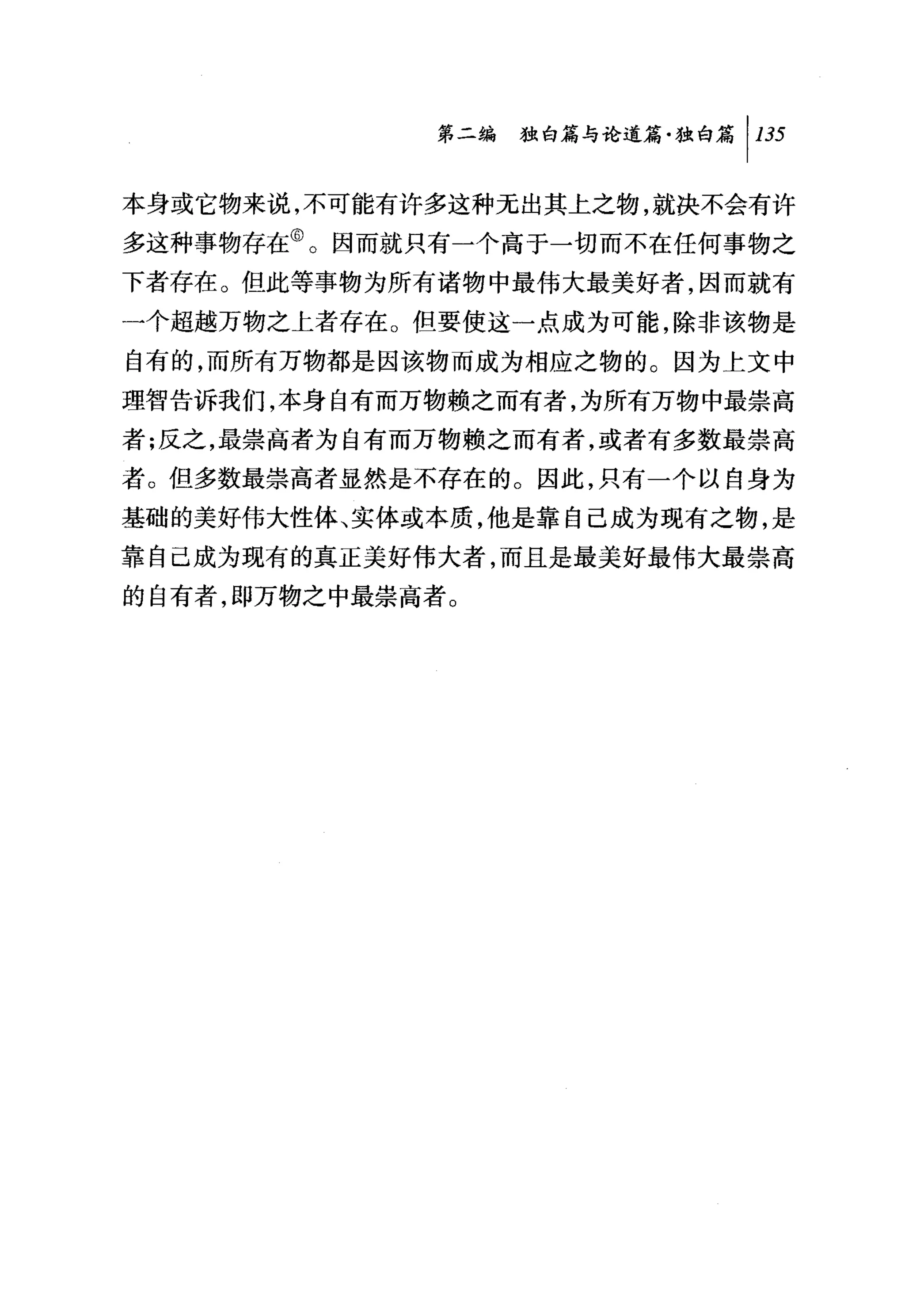 第二编独咐论道篇独白篇 1 135

本身或它物来说，不可能有许多这种无出其上之物，就决不会有许
多这种事物存在@。因而就只有一个高于一切而不在任何事物之
下者存在。但此等事物为所有诸物中最伟大最美好者，因而就有
一个超越万物之上者存在。但要使这一点成为可能，除非该物是
自有的，而所有万物都是因该物而成为相应之物的。因为上文中
理智告诉我们，本身自有而万物赖之而有者，为所有万物中最崇高
者;反之，最崇高者为自有而万物赖之而有者，或者有多数最崇高
者。但多数最崇高者显然是不存在的。因此，只有一个以自身为
基础的美好伟大性体、实体或本质，他是靠自己成为现有之物，是
靠自己成为现有的真正美好伟大者，而且是最美好最伟大最崇高
的自有者，即万物之中最崇高者。
 