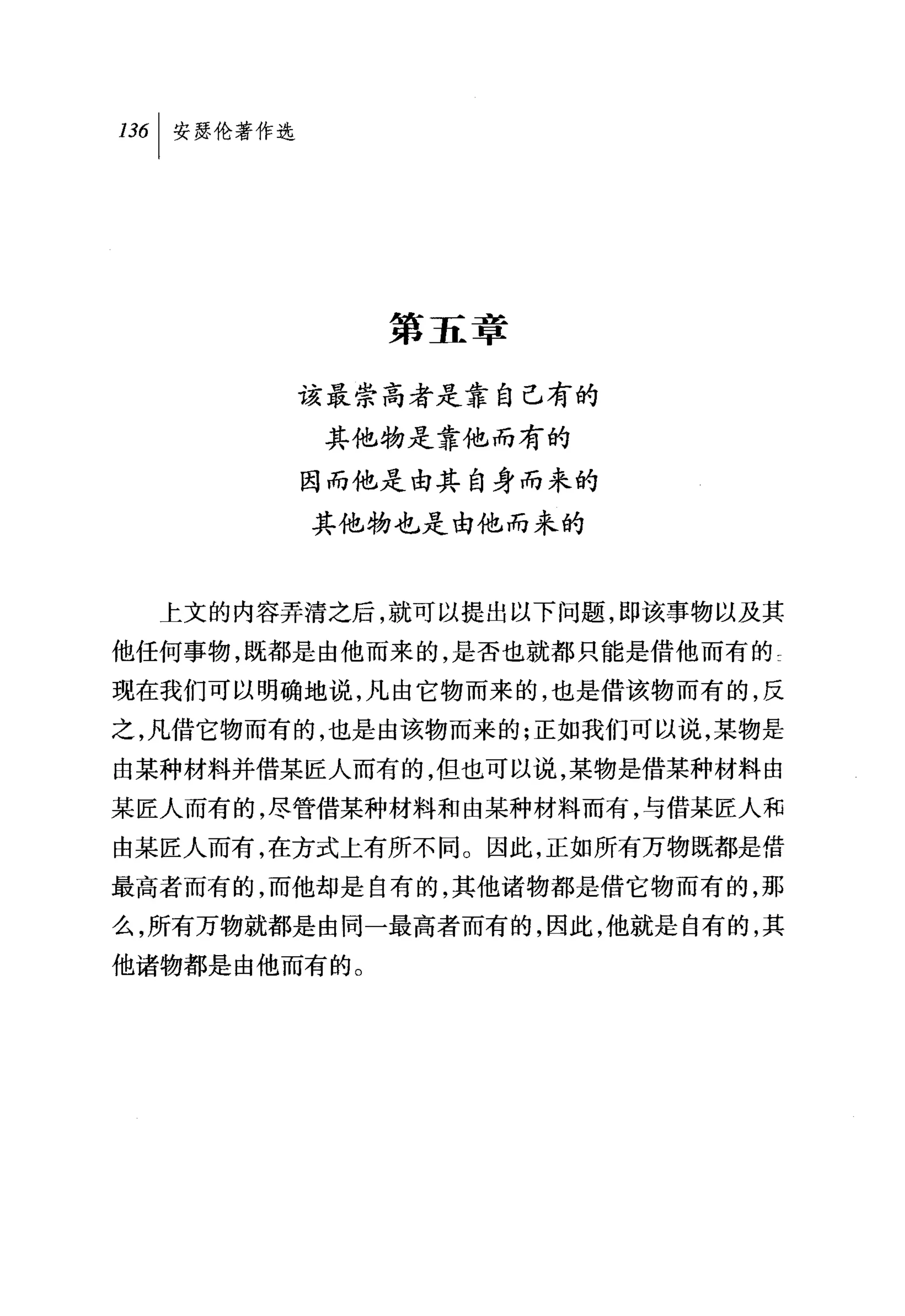 日6[ 安瑟伦著作选




                第五章

             该最崇高者是靠自己有的
             其他物是靠他而有的
             因而他是由其自身而来的
             其他物也是由他而来的



  上文的内容弄清之后，就可以提出以下问题，即该事物以及其

他任何事物，既都是由他而来的，是否也就都只能是借他而有的 τ
现在我们可以明确地说，凡由它物而来的，也是借该物而有的，反

之，凡{吉它物而有的，也是由该物而来的;正如我们可以说，某物是
由某种材料并借某匠人而有的，但也可以说，某物是借某种材料由
某匠人而有的，尽管借某种材料和由某种材料而有，与借某匠人和
由某匠人而有，在方式上有所不同。因此，正如所有万物既都是借
最高者而有的，而他却是自有的，其他诸物都是借它物而有的，那
么，所有万物就都是由同一最高者而有的，因此，他就是自有的，其
他诸物都是由他而有的。
 