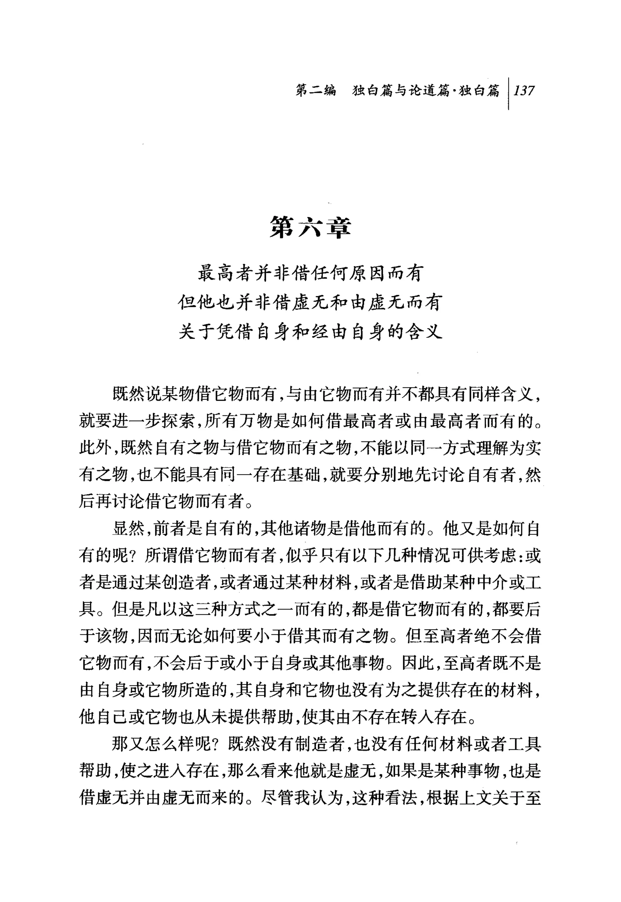 第二编独咐论道篇独白篇 1 137




              第六章

       最高者并非借任何原因而有
      但他也并非借虚无和由虚无而有
      关于凭借自身和经由自身的含义


  既然说某物借它物而有，与由它物而有并不都具有同样含义，
就要进一步探索，所有万物是如何借最高者或由最高者而有的。
此外，既然自有之物与借它物而有之物，不能以同→方式理解为实
有之物，也不能具有同一存在基础，就要分别地先讨论自有者，然
后再讨论借它物而有者。
  显然，前者是自有的，其他诸物是借他而有的。他又是如何自
有的呢?所谓借它物而有者，似乎只有以下几种情况可供考虑:或
者是通过某创造者，或者通过某种材料，或者是借助某种中介或工
具。但是凡以这三种方式之一而有的，都是借它物而有的，都要后
于该物，因而无论如何要小于借其而有之物。但至高者绝不会借
它物而有，不会后于或小于自身或其他事物。因此，至高者既不是
由自身或它物所造的，其自身和它物也没有为之提供存在的材料，
他自己或它物也从未提供帮助，使其由不存在转人存在。
  那又怎么样呢?既然没有制造者，也没有任何材料或者工具
帮助，使之进人存在，那么看来他就是虚元，如果是某种事物，也是
借虚无并由虚无而来的。尽管我认为，这种看法，根据上文关于至
 