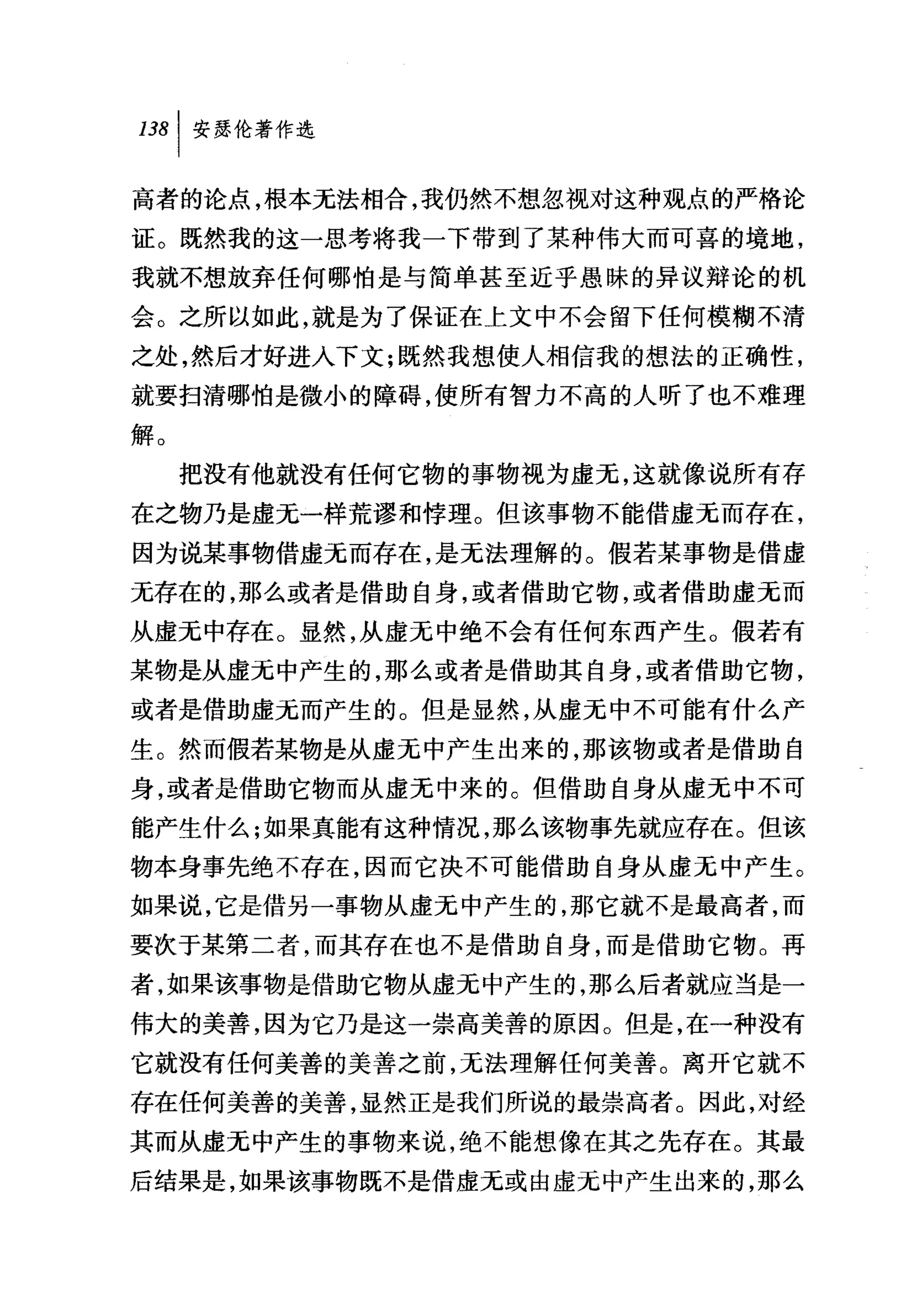 高者的论点，根本无法相合，我仍然不想忽视对这种观点的严格论
证。既然我的这一思考将我一下带到了某种伟大而可喜的境地，
我就不想放弃任何哪怕是与简单甚至近乎愚昧的异议辩论的机
会。之所以如此，就是为了保证在上文中不会留下任何模糊不清
之处，然后才好进入下文;既然我想使人相信我的想法的正确性，
就要扫清哪怕是微小的障碍，使所有智力不高的人听了也不难理
解。
     把没有他就没有任何它物的事物视为虚元，这就像说所有存
在之物乃是虚无一样荒谬和悖理。但该事物不能借虚无而存在，
因为说某事物借虚无而存在，是无法理解的。假若某事物是借虚
无存在的，那么或者是借助自身，或者借助它物，或者借助虚无而
从虚无中存在。显然，从虚无中绝不会有任何东西产生。假若有
某物是从虚无中产生的，那么或者是借助其自身，或者借助它物，
或者是借助虚无而产生的。但是显然，从虚无中不可能有什么产
生。然而假若某物是从虚无中产生出来的，那该物或者是借助自
身，或者是借助它物而从虚无中来的。但借助自身从虚无中不可
能产生什么;如果真能有这种情况，那么该物事先就应存在。但该
物本身事先绝不存在，因而它决不可能借助自身从虚无中产生。
如果说，它是借另一事物从虚无中产生的，那它就不是最高者，而
要次于某第二者，而其存在也不是借助自身，而是借助它物。再
者，如果该事物是借助它物从虚无中产生的，那么后者就应当是一
伟大的美善，因为它乃是这一崇高美善的原因。但是，在一种没有
它就没有任何美善的美善之前，无法理解任何美善。离开它就不
存在任何美善的美善，显然正是我们所说的最崇高者。因此，对经
其而从虚无中产生的事物来说，绝不能想像在其之先存在。其最
后结果是，如果该事物既不是借虚无或由虚无中产生出来的，那么
 