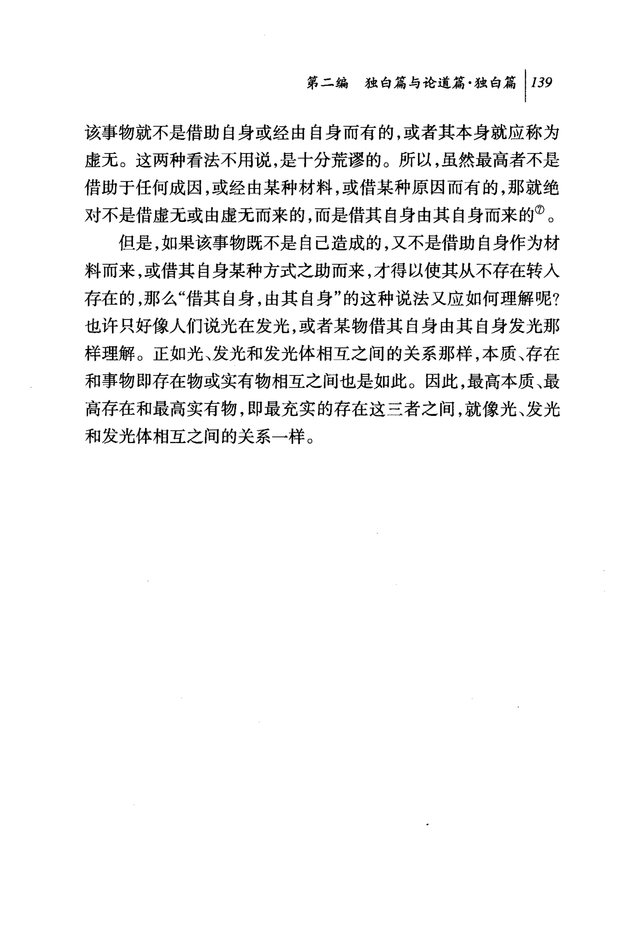第二编独暗与论道篇独白篇 1 139

该事物就不是借助自身或经由自身而有的，或者其本身就应称为
虚无。这两种看法不用说，是十分荒谬的。所以，虽然最高者不是
借助于任何成因，或经由某种材料，或借某种原因而有的，那就绝
对不是借虚无或由虚无而来的，而是借其自身由其自身而来的⑦。
  但是，如果该事物既不是自己造成的，又不是借助自身作为材
料而来，或借其自身某种方式之助而来，才得以使其从不存在转入
存在的，那么"借其自身，由其自身"的这种说法又应如何理解呢?
也许只好像人们说光在发光，或者某物借其自身由其自身发光那
样理解。正如光、发光和发光体相互之间的关系那样，本质、存在
和事物即存在物或实有物相互之间也是如此。因此，最高本质、最
高存在和最高实有物，即最充实的存在这三者之间，就像光、发光
和发光体相互之间的关系一样。
 