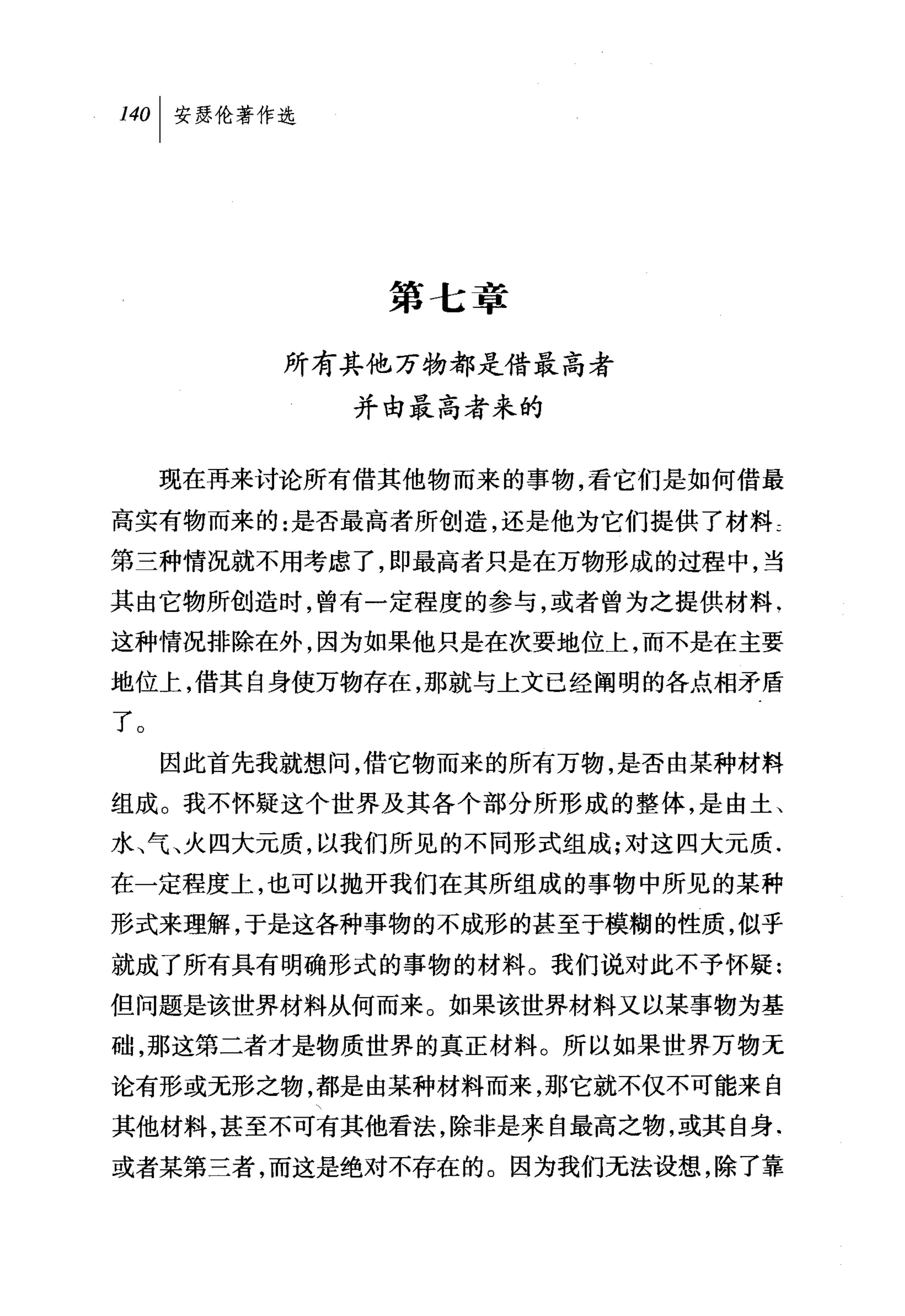 第七章

          所有其他万物都是借最高者
             并由最高者来的


     现在再来讨论所有借其他物而来的事物，看它们是如何借最

高实有物而来的:是否最高者所创造，还是他为它们提供了材料二
第三种情况就不用考虑了，即最高者只是在万物形成的过程中，当
其由它物所创造时，曾有一定程度的参与，或者曾为之提供材料.
这种情况排除在外，因为如果他只是在次要地位上，而不是在主要
地位上，借其自身使万物存在，那就与上文已经阐明的各点相矛盾
了。
     因此首先我就想问，借它物而来的所有万物，是否由某种材料
组成。我不怀疑这个世界及其各个部分所形成的整体，是由土、
水、气、火四大元质，以我们所见的不同形式组成;对这四大元质.
在一定程度上，也可以抛开我们在其所组成的事物中所见的某种
形式来理解，于是这各种事物的不成形的甚至于模糊的性质，似乎
就成了所有具有明确形式的事物的材料。我们说对此不予怀疑:

但问题是该世界材料从何而来。如果该世界材料又以某事物为基
础，那这第二者才是物质世界的真正材料。所以如果世界万物无
论有形或无形之物，都是由某种材料而来，那它就不仅不可能来自
其他材料，甚至不可有其他看法，除非是来自最高之物，或其自身.
或者某第三者，而这是绝对不存在的。因为我们无法设想，除了靠
 