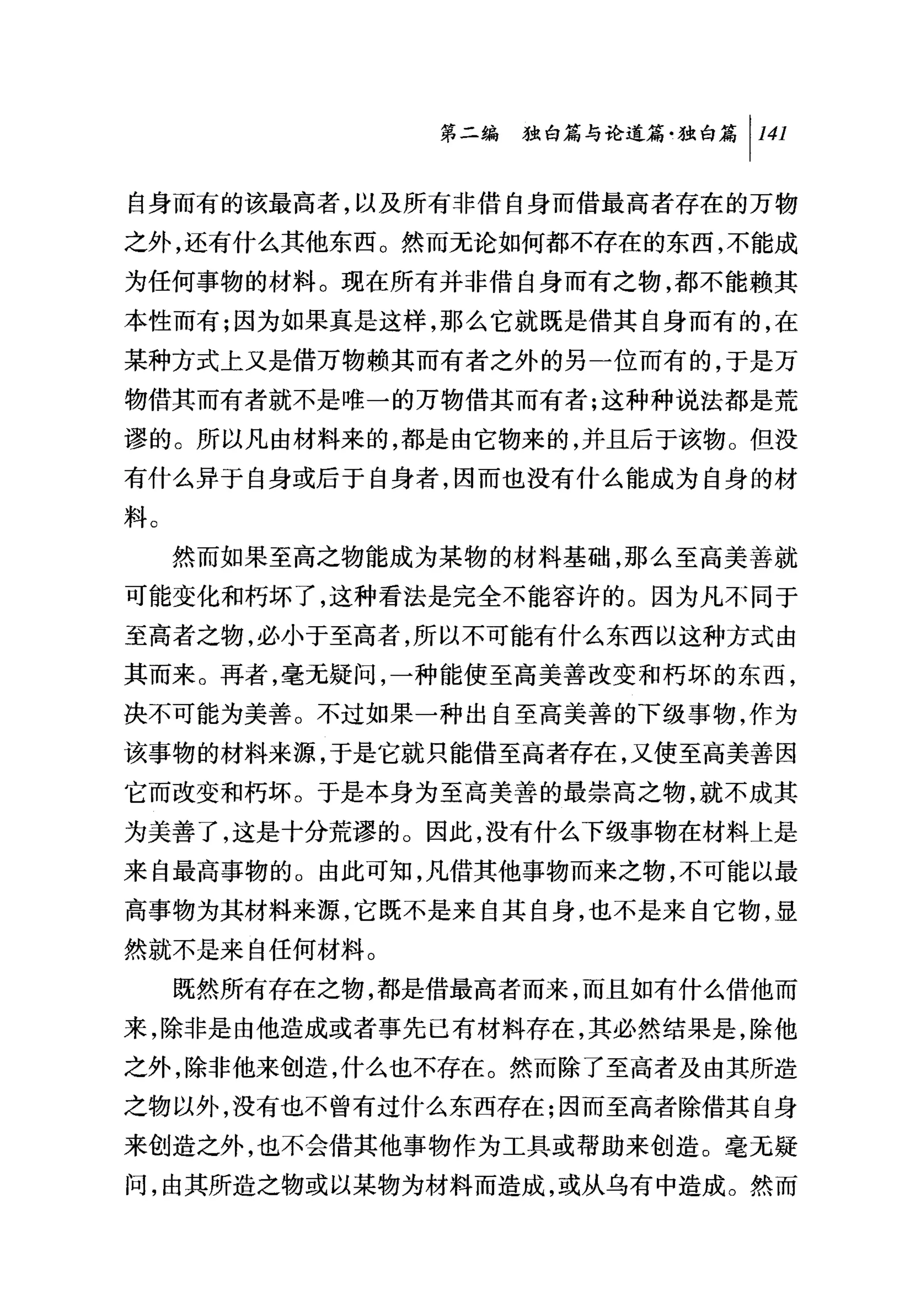 叫独白篇与论道篇独白篇 1 141

自身而有的该最高者，以及所有非借自身而借最高者存在的万物
之外，还有什么其他东西。然而无论如何都不存在的东西，不能成
为任何事物的材料。现在所有并非借自身而有之物，都不能赖其
本性而有;因为如果真是这样，那么它就既是借其自身而有的，在
某种方式上又是借万物赖其而有者之外的另一位而有的，于是万
物借其而有者就不是唯一的万物借其而有者;这种种说法都是荒
谬的。所以凡由材料来的，都是由它物来的，并且后于该物。但没
有什么异于自身或后于自身者，因而也没有什么能成为自身的材
料。
     然而如果至高之物能成为某物的材料基础，那么至高美善就
可能变化和朽坏了，这种看法是完全不能容许的。因为凡不同于
至高者之物，必小于至高者，所以不可能有什么东西以这种方式由
其而来。再者，毫元疑问，一种能使至高美善改变和朽坏的东西，
决不可能为美善。不过如果一种出自至高美善的下级事物，作为
该事物的材料来源，于是它就只能借至高者存在，又使至高美善因
它而改变和朽坏。于是本身为至高美善的最崇高之物，就不成其
为美善了，这是十分荒谬的。因此，没有什么下级事物在材料上是
来自最高事物的。由此可知，凡借其他事物而来之物，不可能以最
高事物为其材料来源，它既不是来自其自身，也不是来自它物，显
然就不是来自任何材料。
     既然所有存在之物，都是借最高者而来，而且如有什么借他而
来，除非是由他造成或者事先已有材料存在，其必然结果是，除他
之外，除非他来创造，什么也不存在。然而除了至高者及由其所造
之物以外，没有也不曾有过什么东西存在;因而至高者除借其自身
来创造之外，也不会借其他事物作为工具或帮助来创造。毫无疑
问，由其所造之物或以某物为材料而造成，或从乌有中造成。然而
 