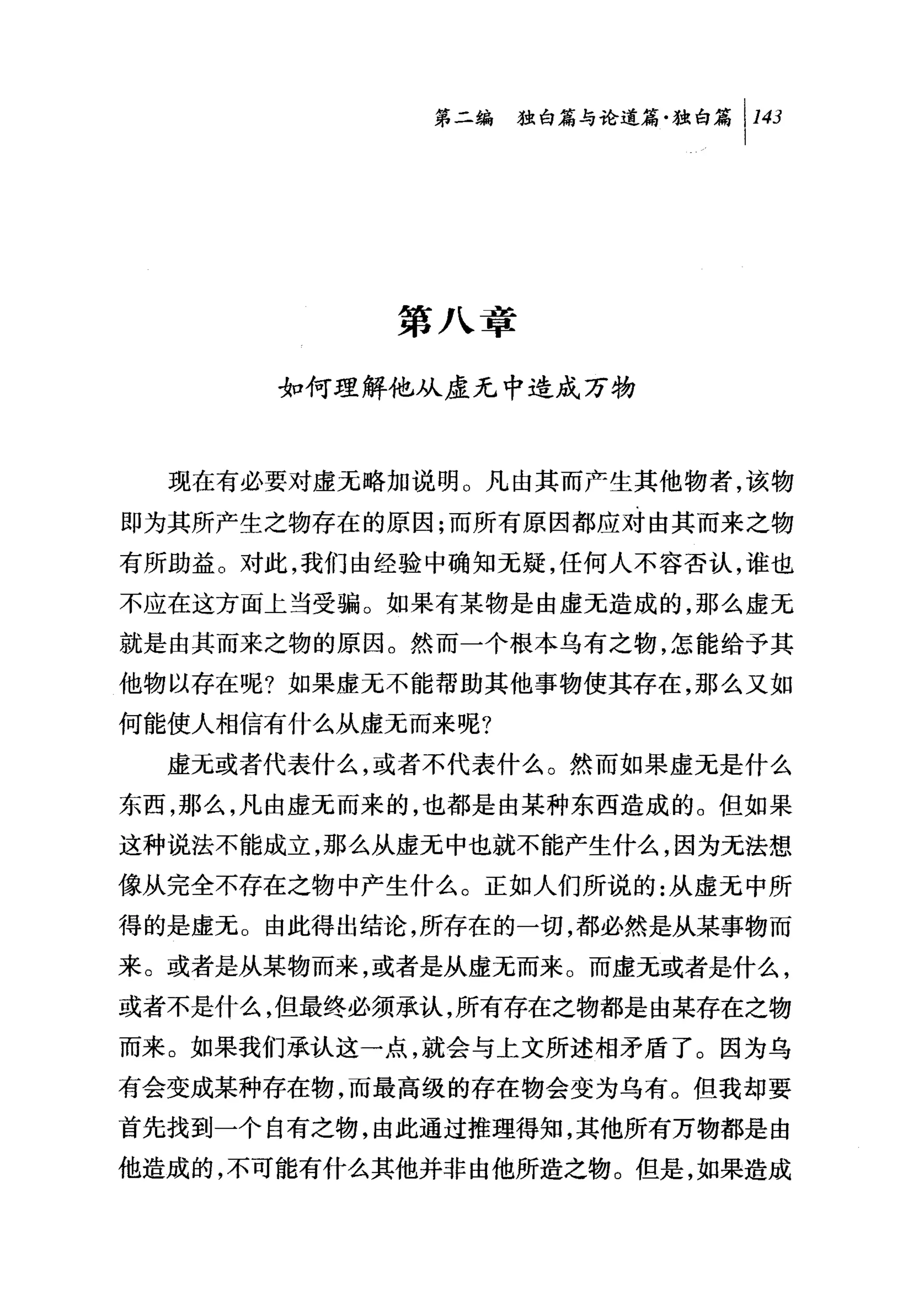 第二编独暗与论道篇独白篇 1 143




            第八章

      如何理解他从虚无中造成万物



  现在有必要对虚无略加说明。凡由其而产生其他物者，该物

即为其所产生之物存在的原因;而所有原因都应对由其而来之物

有所助益。对此，我们由经验中确知无疑，任何人不容否认，谁也
不应在这方面上当受骗。如果有某物是由虚无造成的，那么虚无
就是由其而来之物的原因。然而一个根本乌有之物，怎能给予其
他物以存在呢?如果虚无不能帮助其他事物使其存在，那么又如
何能使人相信有什么从虚无而来呢?

  虚无或者代表什么，或者不代表什么。然而如果虚无是什么
东西，那么，凡由虚无而来的，也都是由某种东西造成的。但如果
这种说法不能成立，那么从虚无中也就不能产生什么，因为无法想
像从完全不存在之物中产生什么。正如人们所说的:从虚无中所
得的是虚无。由此得出结论，所存在的一切，都必然是从某事物而
来。或者是从某物而来，或者是从虚无而来。而虚无或者是什么，
或者不是什么，但最终必须承认，所有存在之物都是由某存在之物
而来。如果我们承认这一点，就会与上文所述相矛盾了。因为乌
有会变成某种存在物，而最高级的存在物会变为乌有。但我却要
首先找到一个自有之物，由此通过推理得知，其他所有万物都是由
他造成的，不可能有什么其他并非由他所造之物。但是，如果造成
 