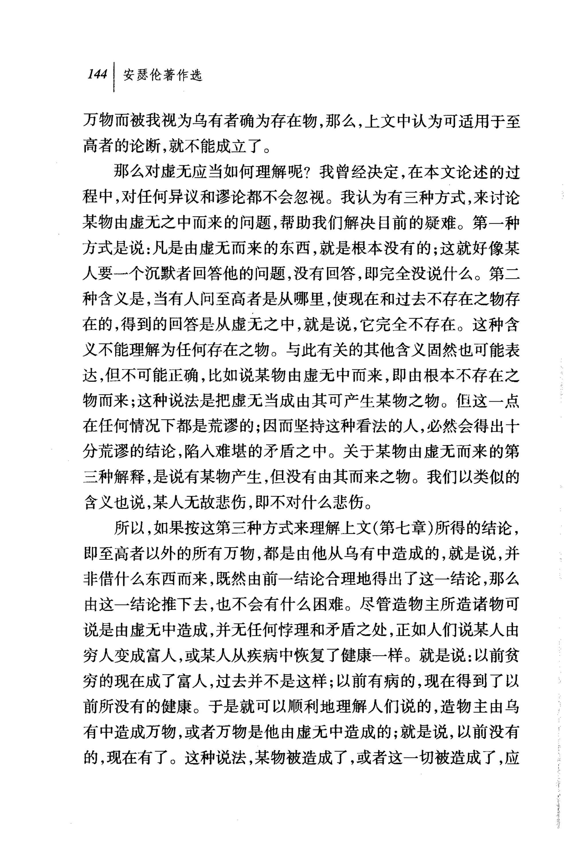 叫安瑟伦著作选

万物而被我视为乌有者确为存在物，那么，上文中认为可适用于至
高者的论断，就不能成立了。
  那么对虚无应当如何理解呢?我曾经决定，在本文论述的过
程中，对任何异议和谬论都不会忽视。我认为有三种方式，来讨论
某物由虚无之中而来的问题，帮助我们解决目前的疑难。第一种
方式是说:凡是由虚无而来的东西，就是根本没有的;这就好像某
人要一个沉默者回答他的问题，没有回答，即完全没说什么。第二
种含义是，当有人问至高者是从哪里，使现在和过去不存在之物存
在的，得到的回答是从虚无之中，就是说，它完全不存在。这种含
义不能理解为任何存在之物。与此有关的其他含义固然也可能表
达，但不可能正确，比如说某物由虚无中而来，即由根本不存在之
物而来;这种说法是把虚无当成由其可产生某物之物 O 但这一点
在任何情况下都是荒谬的;因而坚持这种看法的人，必然会得出十
分荒谬的结论，陷入难堪的矛盾之中。关于某物由虚无而来的第
三种解释，是说有某物产生，但没有由其而来之物。我们以类似的
含义也说，某人无故悲伤，即不对什么悲伤。
  所以，如果按这第三种方式来理解上文(第七章)所得的结论，
即至高者以外的所有万物，都是由他从乌有中造成的，就是说，并
非借什么东西而来，既然由前一结论合理地得出了这一结论，那么
由这一结论推下去，也不会有什么困难。尽管造物主所造诸物可
说是由虚无中造成，并无任何悖理和矛盾之处，正如人们说某人由
穷人变成富人，或某人从疾病中恢复了健康一样。就是说:以前贫
穷的现在成了富人，过去并不是这样;以前有病的，现在得到了以
前所没有的健康。于是就可以顺利地理解人们说的，造物主由乌
有中造成万物，或者万物是他由虚元中造成的;就是说，以前没有
的，现在有了。这种说法，某物被造成了，或者这一切被造成了，应
 