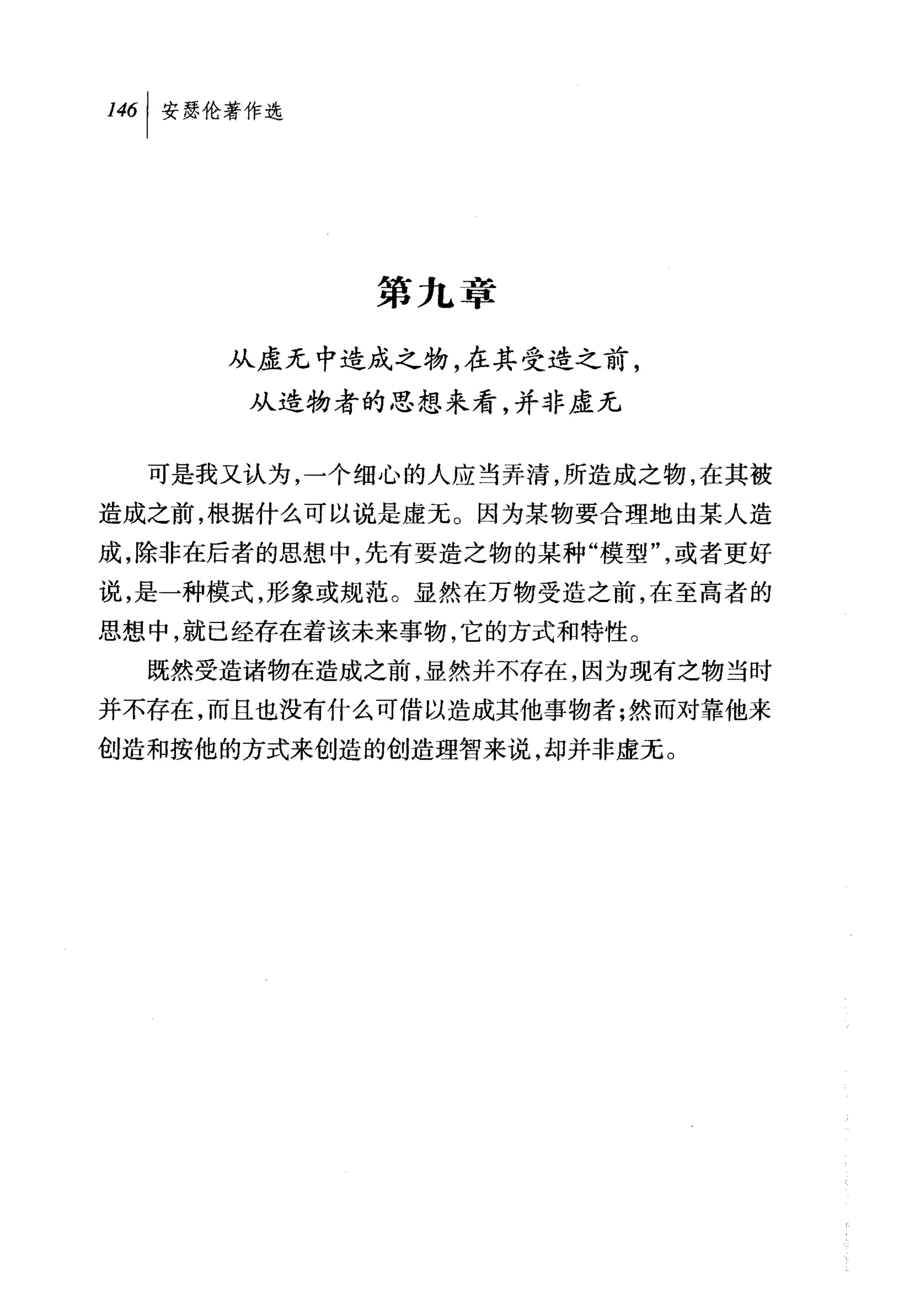 叫安瑟伦著作选




            第九章

     从虚无中造成之物，在其受造之前，
      从造物者的思想来看，并非虚无


  可是我又认为，一个细心的人应当弄清，所造成之物，在其被
造成之前，根据什么可以说是虚无。因为某物要合理地由某人造
成，除非在后者的思想中，先有要造之物的某种"模型"，或者更好
说，是一种模式，形象或规范。显然在万物受造之前，在至高者的
思想中，就已经存在着该未来事物，它的方式和特性。
  既然受造诸物在造成之前，显然并不存在，因为现有之物当时
并不存在，而且也没有什么可借以造成其他事物者;然而对靠他来
创造和按他的方式来创造的创造理智来说，却并非虚无。
 