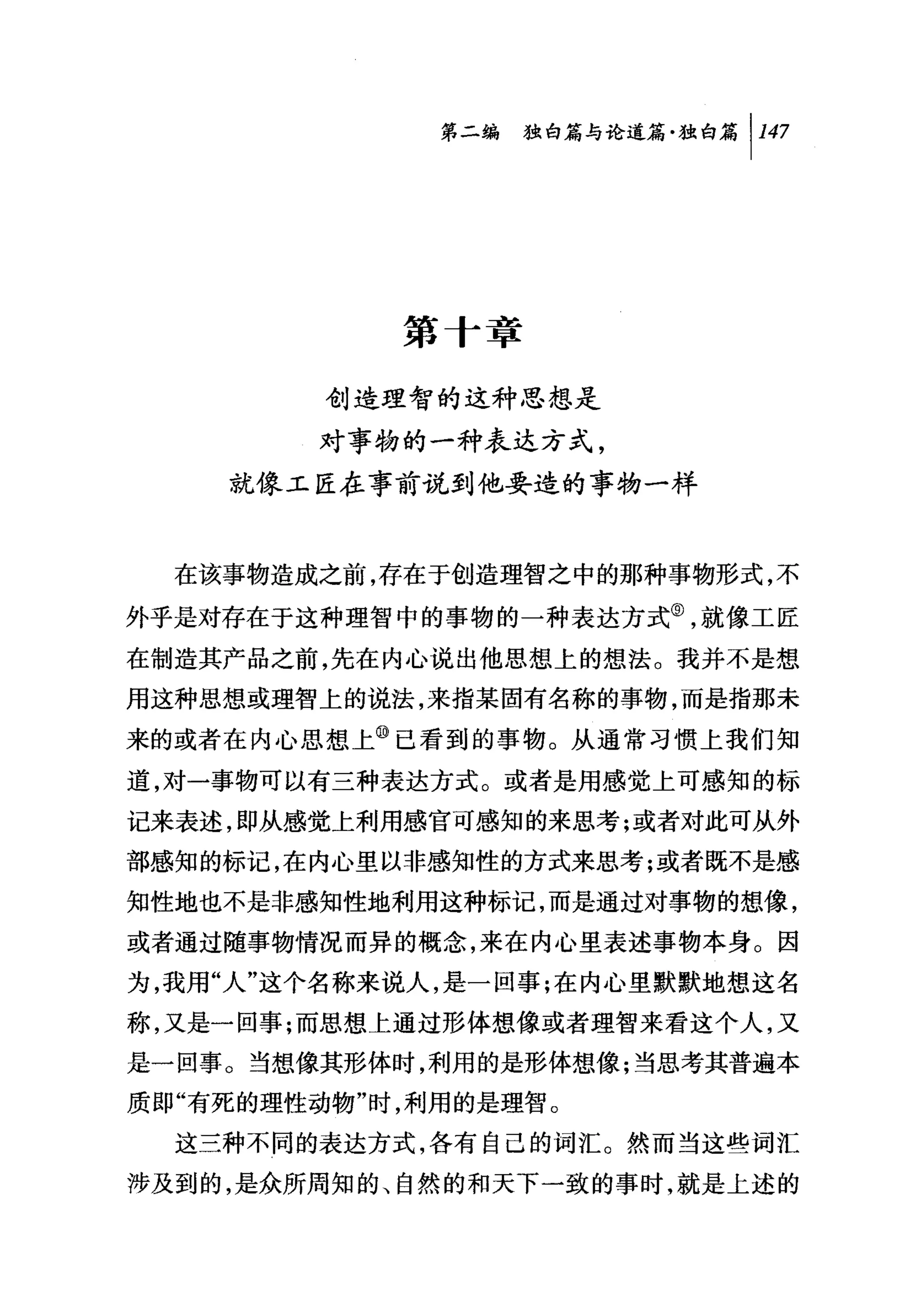 第二编独咐论道篇独白篇 1 147




             第一「章

         创造理智的这种思想是
         对事物的一种表达方式，
    就像工匠在事前说到他要造的事物一样


  在该事物造成之前，存在于创造理智之中的那种事物形式，不

外乎是对存在于这种理智中的事物的一种表达方式⑤，就像工匠
在制造其产品之前，先在内心说出他思想上的想法。我并不是想
用这种思想或理智上的说法，来指某固有名称的事物，而是指那未

来的或者在内心思想上⑩己看到的事物。从通常习惯上我们知
道，对一事物可以有三种表达方式。或者是用感觉上可感知的标
记来表述 ， &P从感觉上利用感官可感知的来思考;或者对此可从外
部感知的标记，在内心里以非感知性的方式来思考;或者既不是感
知性地也不是非感知性地利用这种标记，而是通过对事物的想像，
或者通过随事物情况而异的概念，来在内心里表述事物本身。因
为，我用"人"这个名称来说人，是一回事;在内心里默默地想这名
称，又是一回事;而思想上通过形体想像或者理智来看这个人，又
是一回事。当想像其形体时，利用的是形体想像;当思考其普遍本
质即"有死的理性动物"时，利用的是理智。
  这三种不同的表达方式，各有自己的词汇。然而当这些词汇
涉及到的，是众所周知的、自然的和天下一致的事时，就是上述的
 