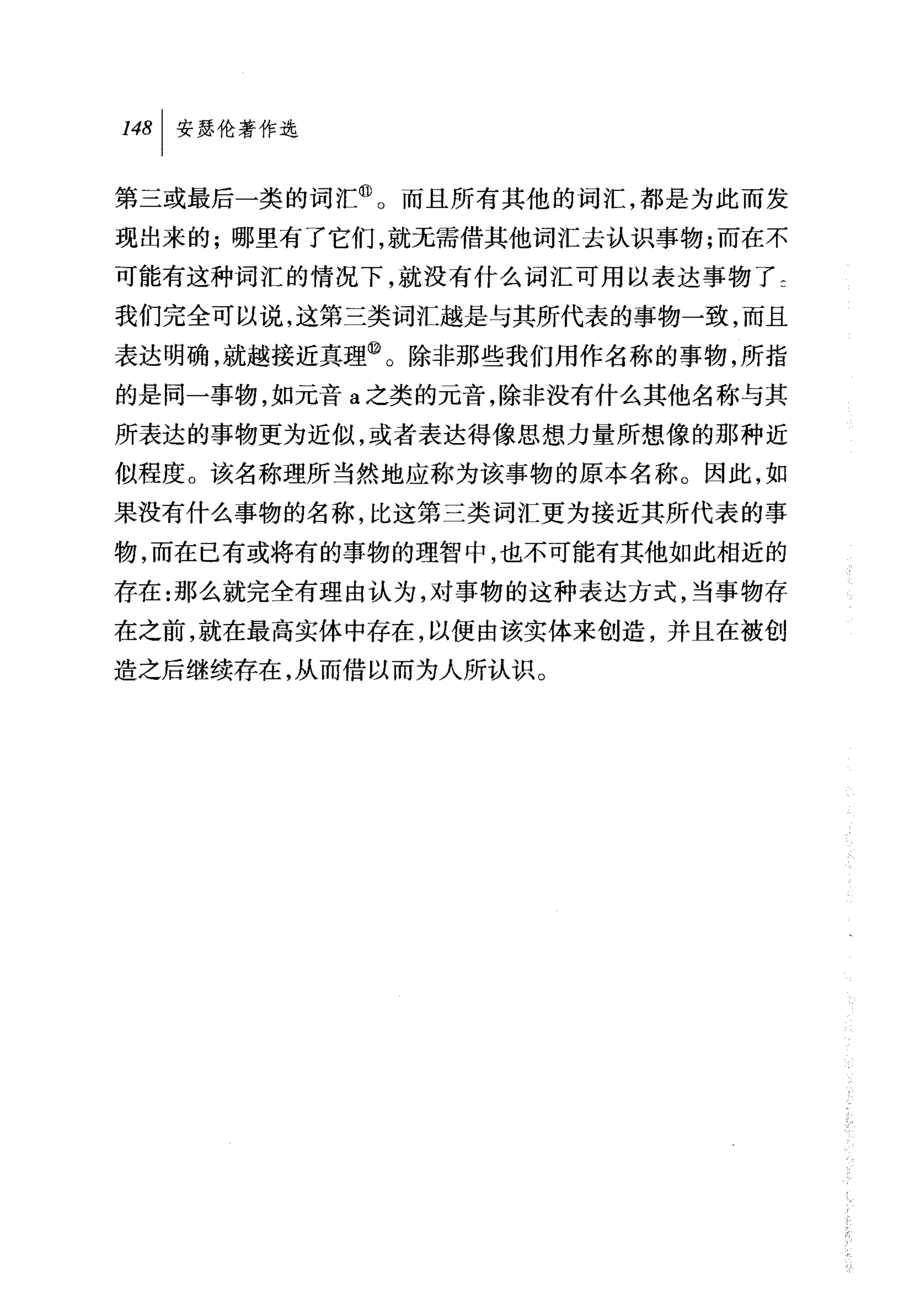 叫安瑟伦著作选

第三或最后一类的词汇@。而且所有其他的词汇，都是为此而发
现出来的;哪里有了它们，就无需借其他词汇去认识事物;而在不
可能有这种词汇的情况下，就没有什么词汇可用以表达事物了乞
我们完全可以说，这第三类词汇越是与其所代表的事物一致，而且
表达明确，就越接近真理@。除非那些我们用作名称的事物，所指
的是同一事物，如元音 a 之类的元音，除非没有什么其他名称与其
所表达的事物更为近似，或者表达得像思想力量所想像的那种近
似程度。 该名称理所当然地应称为该事物的原本名称。因此，如
果没有什么事物的名称，比这第三类词汇更为接近其所代表的事
物，而在已有或将有的事物的理智中，也不可能有其他如此相近的
存在:那么就完全有理由认为，对事物的这种表达方式，当事物存
在之前，就在最高实体中存在，以便由该实体来创造，并且在被创
造之后继续存在，从而借以而为人所认识。
 